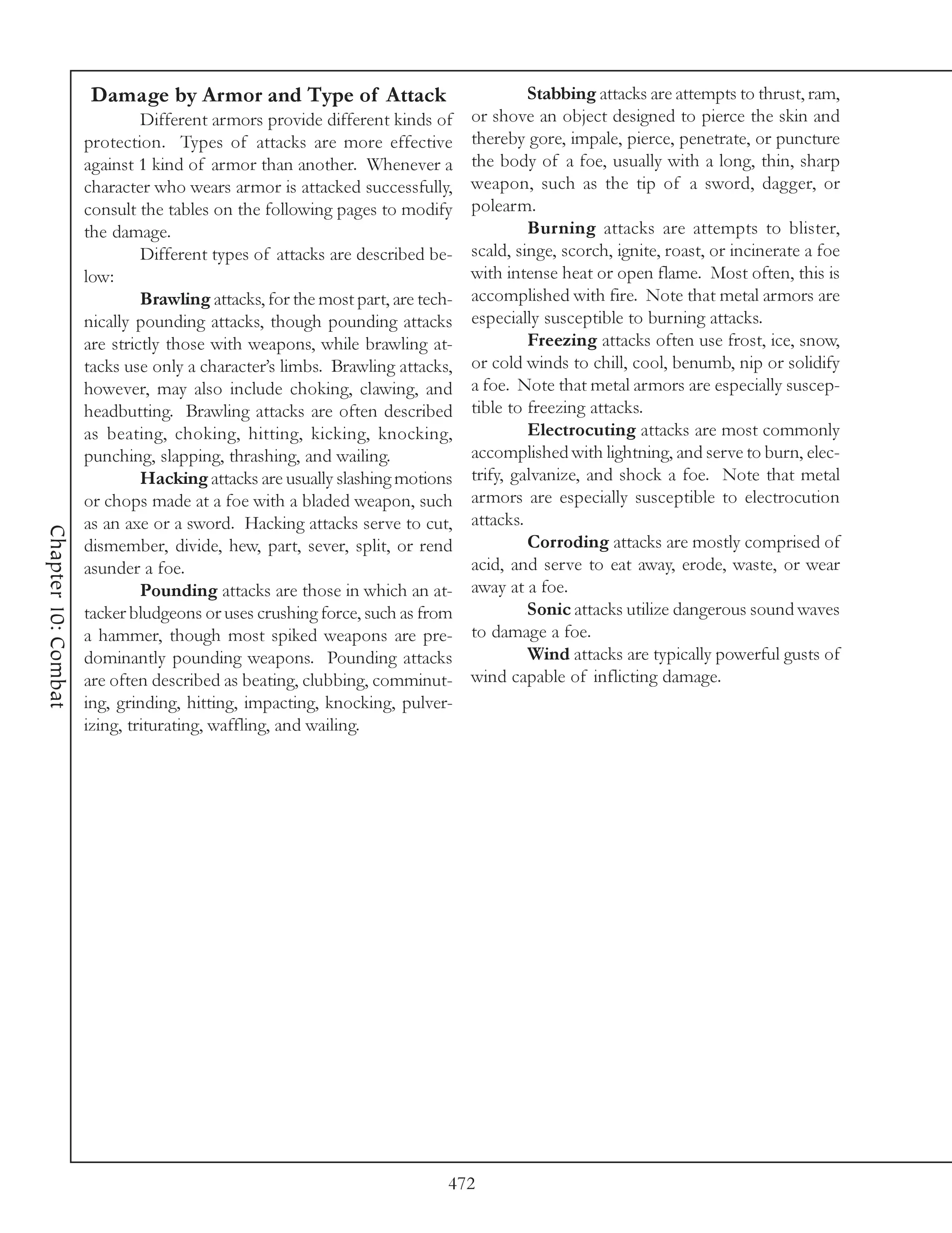 Damage by Armor and Type of Attack                                Stabbing attacks are attempts to thrust, ram,
                              Different armors provide different kinds of      or shove an object designed to pierce the skin and
                     protection. Types of attacks are more effective           thereby gore, impale, pierce, penetrate, or puncture
                     against 1 kind of armor than another. Whenever a          the body of a foe, usually with a long, thin, sharp
                     character who wears armor is attacked successfully,       weapon, such as the tip of a sword, dagger, or
                     consult the tables on the following pages to modify       polearm.
                     the damage.                                                        Burning attacks are attempts to blister,
                              Different types of attacks are described be-     scald, singe, scorch, ignite, roast, or incinerate a foe
                     low:                                                      with intense heat or open flame. Most often, this is
                              Brawling attacks, for the most part, are tech-   accomplished with fire. Note that metal armors are
                     nically pounding attacks, though pounding attacks         especially susceptible to burning attacks.
                     are strictly those with weapons, while brawling at-                Freezing attacks often use frost, ice, snow,
                     tacks use only a character’s limbs. Brawling attacks,     or cold winds to chill, cool, benumb, nip or solidify
                     however, may also include choking, clawing, and           a foe. Note that metal armors are especially suscep-
                     headbutting. Brawling attacks are often described         tible to freezing attacks.
                     as beating, choking, hitting, kicking, knocking,                   Electrocuting attacks are most commonly
                     punching, slapping, thrashing, and wailing.               accomplished with lightning, and serve to burn, elec-
                              Hacking attacks are usually slashing motions     trify, galvanize, and shock a foe. Note that metal
                     or chops made at a foe with a bladed weapon, such         armors are especially susceptible to electrocution
                     as an axe or a sword. Hacking attacks serve to cut,       attacks.
Chapter 10: Combat




                     dismember, divide, hew, part, sever, split, or rend                Corroding attacks are mostly comprised of
                     asunder a foe.                                            acid, and serve to eat away, erode, waste, or wear
                              Pounding attacks are those in which an at-       away at a foe.
                     tacker bludgeons or uses crushing force, such as from              Sonic attacks utilize dangerous sound waves
                     a hammer, though most spiked weapons are pre-             to damage a foe.
                     dominantly pounding weapons. Pounding attacks                      Wind attacks are typically powerful gusts of
                     are often described as beating, clubbing, comminut-       wind capable of inflicting damage.
                     ing, grinding, hitting, impacting, knocking, pulver-
                     izing, triturating, waffling, and wailing.




                                                                           472
 