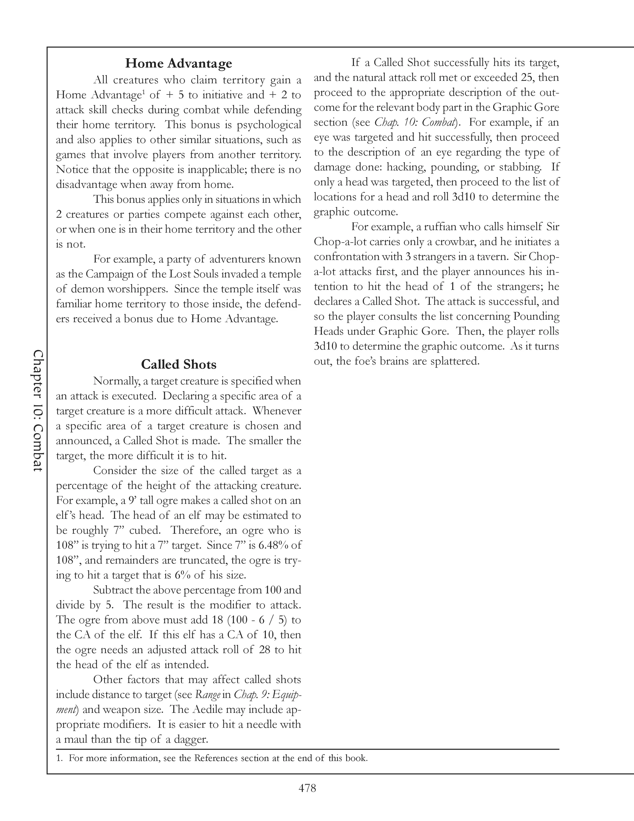 Home Advantage                                         If a Called Shot successfully hits its target,
                             All creatures who claim territory gain a              and the natural attack roll met or exceeded 25, then
                     Home Advantage1 of + 5 to initiative and + 2 to               proceed to the appropriate description of the out-
                     attack skill checks during combat while defending             come for the relevant body part in the Graphic Gore
                     their home territory. This bonus is psychological             section (see Chap. 10: Combat). For example, if an
                     and also applies to other similar situations, such as         eye was targeted and hit successfully, then proceed
                     games that involve players from another territory.            to the description of an eye regarding the type of
                     Notice that the opposite is inapplicable; there is no         damage done: hacking, pounding, or stabbing. If
                     disadvantage when away from home.                             only a head was targeted, then proceed to the list of
                             This bonus applies only in situations in which        locations for a head and roll 3d10 to determine the
                     2 creatures or parties compete against each other,            graphic outcome.
                     or when one is in their home territory and the other                   For example, a ruffian who calls himself Sir
                     is not.                                                       Chop-a-lot carries only a crowbar, and he initiates a
                             For example, a party of adventurers known             confrontation with 3 strangers in a tavern. Sir Chop-
                     as the Campaign of the Lost Souls invaded a temple            a-lot attacks first, and the player announces his in-
                     of demon worshippers. Since the temple itself was             tention to hit the head of 1 of the strangers; he
                     familiar home territory to those inside, the defend-          declares a Called Shot. The attack is successful, and
                     ers received a bonus due to Home Advantage.                   so the player consults the list concerning Pounding
                                                                                   Heads under Graphic Gore. Then, the player rolls
                                                                                   3d10 to determine the graphic outcome. As it turns
Chapter 10: Combat




                                         Called Shots                              out, the foe’s brains are splattered.
                               Normally, a target creature is specified when
                     an attack is executed. Declaring a specific area of a
                     target creature is a more difficult attack. Whenever
                     a specific area of a target creature is chosen and
                     announced, a Called Shot is made. The smaller the
                     target, the more difficult it is to hit.
                               Consider the size of the called target as a
                     percentage of the height of the attacking creature.
                     For example, a 9’ tall ogre makes a called shot on an
                     elf ’s head. The head of an elf may be estimated to
                     be roughly 7” cubed. Therefore, an ogre who is
                     108” is trying to hit a 7” target. Since 7” is 6.48% of
                     108”, and remainders are truncated, the ogre is try-
                     ing to hit a target that is 6% of his size.
                               Subtract the above percentage from 100 and
                     divide by 5. The result is the modifier to attack.
                     The ogre from above must add 18 (100 - 6 / 5) to
                     the CA of the elf. If this elf has a CA of 10, then
                     the ogre needs an adjusted attack roll of 28 to hit
                     the head of the elf as intended.
                               Other factors that may affect called shots
                     include distance to target (see Range in Chap. 9: Equip-
                     ment) and weapon size. The Aedile may include ap-
                     propriate modifiers. It is easier to hit a needle with
                     a maul than the tip of a dagger.
                     1. For more information, see the References section at the end of this book.

                                                                                478
 