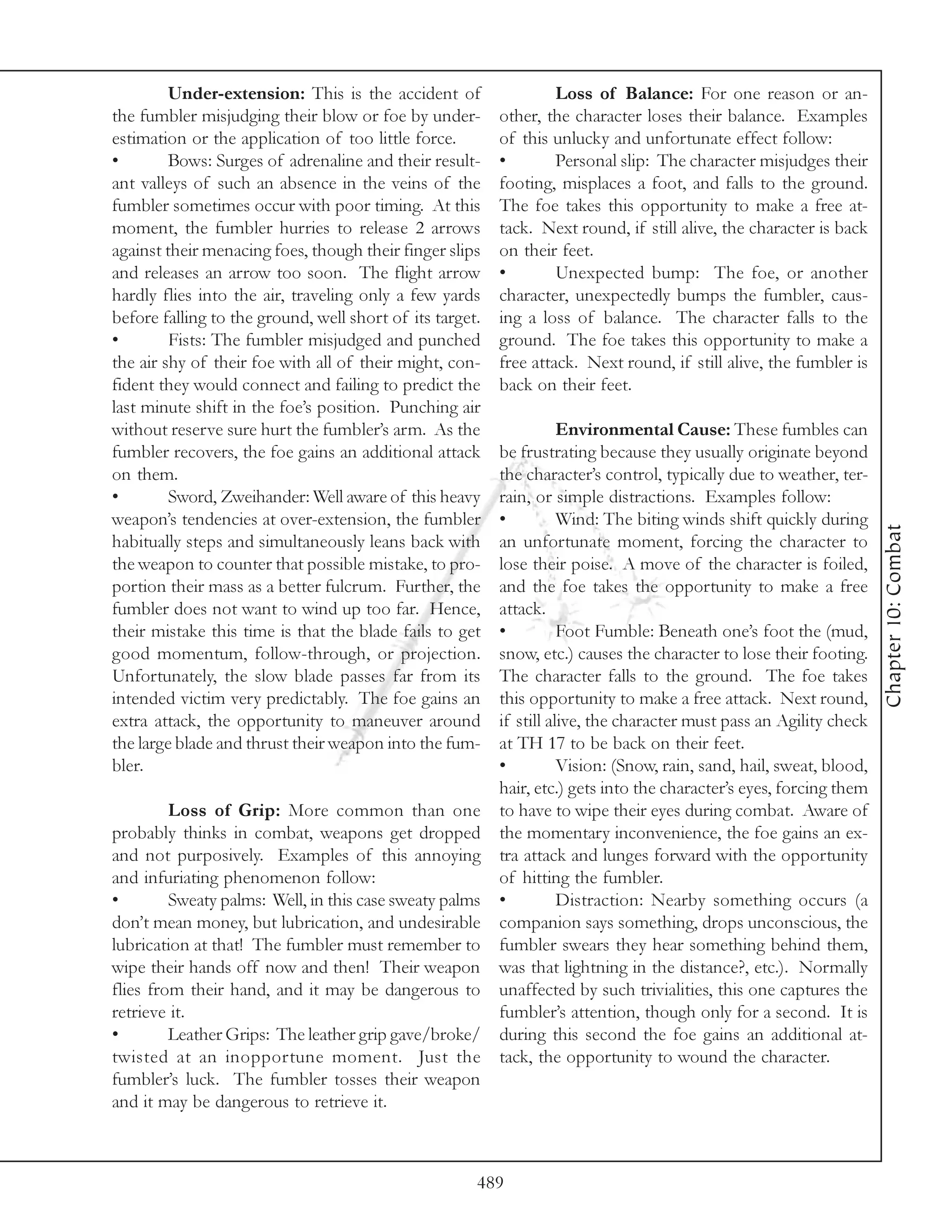Under-extension: This is the accident of                  Loss of Balance: For one reason or an-
the fumbler misjudging their blow or foe by under-        other, the character loses their balance. Examples
estimation or the application of too little force.        of this unlucky and unfortunate effect follow:
•        Bows: Surges of adrenaline and their result-     •        Personal slip: The character misjudges their
ant valleys of such an absence in the veins of the        footing, misplaces a foot, and falls to the ground.
fumbler sometimes occur with poor timing. At this         The foe takes this opportunity to make a free at-
moment, the fumbler hurries to release 2 arrows           tack. Next round, if still alive, the character is back
against their menacing foes, though their finger slips    on their feet.
and releases an arrow too soon. The flight arrow          •        Unexpected bump: The foe, or another
hardly flies into the air, traveling only a few yards     character, unexpectedly bumps the fumbler, caus-
before falling to the ground, well short of its target.   ing a loss of balance. The character falls to the
•        Fists: The fumbler misjudged and punched         ground. The foe takes this opportunity to make a
the air shy of their foe with all of their might, con-    free attack. Next round, if still alive, the fumbler is
fident they would connect and failing to predict the      back on their feet.
last minute shift in the foe’s position. Punching air
without reserve sure hurt the fumbler’s arm. As the                  Environmental Cause: These fumbles can
fumbler recovers, the foe gains an additional attack      be frustrating because they usually originate beyond
on them.                                                  the character’s control, typically due to weather, ter-
•        Sword, Zweihander: Well aware of this heavy      rain, or simple distractions. Examples follow:
weapon’s tendencies at over-extension, the fumbler        •          Wind: The biting winds shift quickly during




                                                                                                                      Chapter 10: Combat
habitually steps and simultaneously leans back with       an unfortunate moment, forcing the character to
the weapon to counter that possible mistake, to pro-      lose their poise. A move of the character is foiled,
portion their mass as a better fulcrum. Further, the      and the foe takes the opportunity to make a free
fumbler does not want to wind up too far. Hence,          attack.
their mistake this time is that the blade fails to get    •          Foot Fumble: Beneath one’s foot the (mud,
good momentum, follow-through, or projection.             snow, etc.) causes the character to lose their footing.
Unfortunately, the slow blade passes far from its         The character falls to the ground. The foe takes
intended victim very predictably. The foe gains an        this opportunity to make a free attack. Next round,
extra attack, the opportunity to maneuver around          if still alive, the character must pass an Agility check
the large blade and thrust their weapon into the fum-     at TH 17 to be back on their feet.
bler.                                                     •          Vision: (Snow, rain, sand, hail, sweat, blood,
                                                          hair, etc.) gets into the character’s eyes, forcing them
         Loss of Grip: More common than one               to have to wipe their eyes during combat. Aware of
probably thinks in combat, weapons get dropped            the momentary inconvenience, the foe gains an ex-
and not purposively. Examples of this annoying            tra attack and lunges forward with the opportunity
and infuriating phenomenon follow:                        of hitting the fumbler.
•        Sweaty palms: Well, in this case sweaty palms    •          Distraction: Nearby something occurs (a
don’t mean money, but lubrication, and undesirable        companion says something, drops unconscious, the
lubrication at that! The fumbler must remember to         fumbler swears they hear something behind them,
wipe their hands off now and then! Their weapon           was that lightning in the distance?, etc.). Normally
flies from their hand, and it may be dangerous to         unaffected by such trivialities, this one captures the
retrieve it.                                              fumbler’s attention, though only for a second. It is
•        Leather Grips: The leather grip gave/broke/      during this second the foe gains an additional at-
twisted at an inopportune moment. Just the                tack, the opportunity to wound the character.
fumbler’s luck. The fumbler tosses their weapon
and it may be dangerous to retrieve it.



                                                      489
 