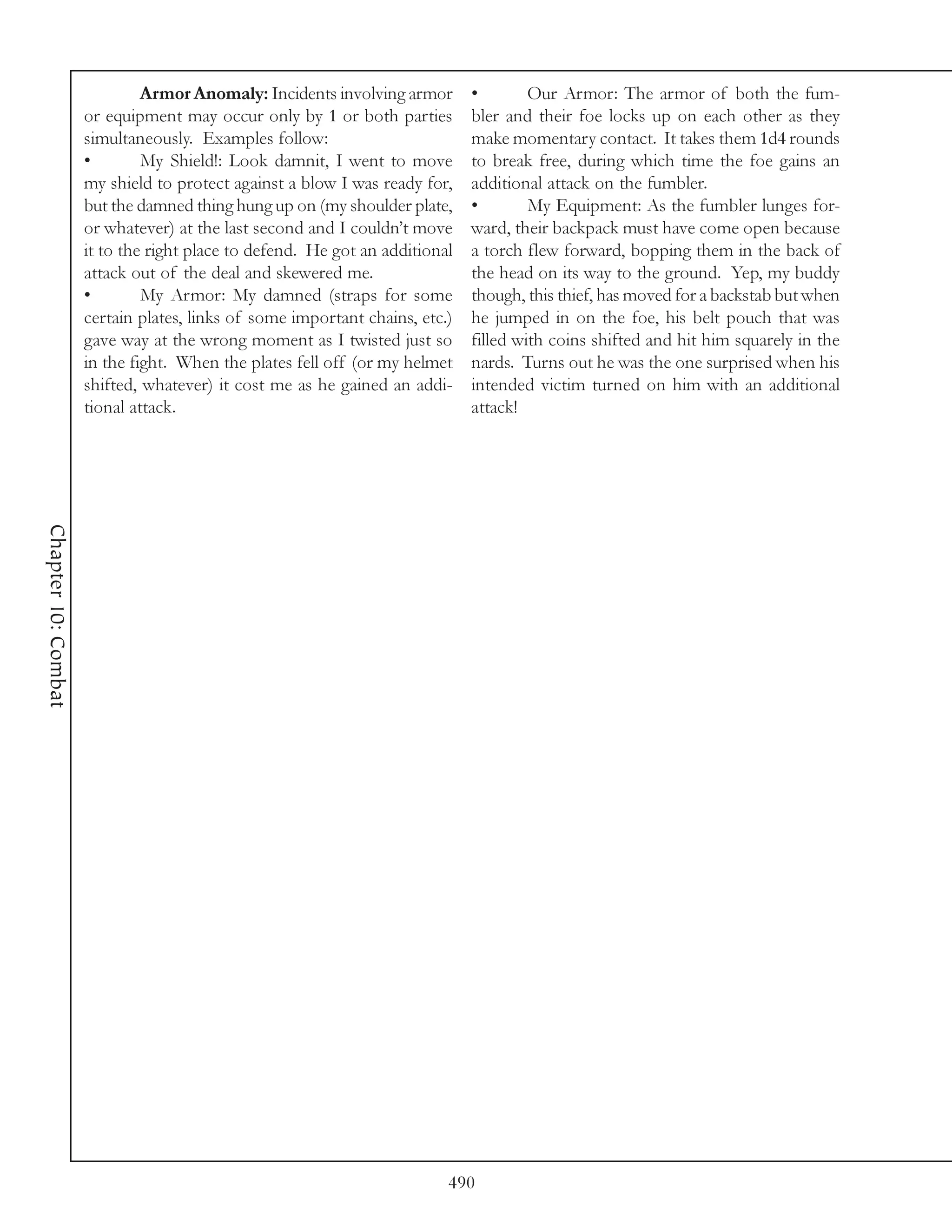 Armor Anomaly: Incidents involving armor       •        Our Armor: The armor of both the fum-
                     or equipment may occur only by 1 or both parties        bler and their foe locks up on each other as they
                     simultaneously. Examples follow:                        make momentary contact. It takes them 1d4 rounds
                     •        My Shield!: Look damnit, I went to move        to break free, during which time the foe gains an
                     my shield to protect against a blow I was ready for,    additional attack on the fumbler.
                     but the damned thing hung up on (my shoulder plate,     •        My Equipment: As the fumbler lunges for-
                     or whatever) at the last second and I couldn’t move     ward, their backpack must have come open because
                     it to the right place to defend. He got an additional   a torch flew forward, bopping them in the back of
                     attack out of the deal and skewered me.                 the head on its way to the ground. Yep, my buddy
                     •        My Armor: My damned (straps for some           though, this thief, has moved for a backstab but when
                     certain plates, links of some important chains, etc.)   he jumped in on the foe, his belt pouch that was
                     gave way at the wrong moment as I twisted just so       filled with coins shifted and hit him squarely in the
                     in the fight. When the plates fell off (or my helmet    nards. Turns out he was the one surprised when his
                     shifted, whatever) it cost me as he gained an addi-     intended victim turned on him with an additional
                     tional attack.                                          attack!
Chapter 10: Combat




                                                                         490
 