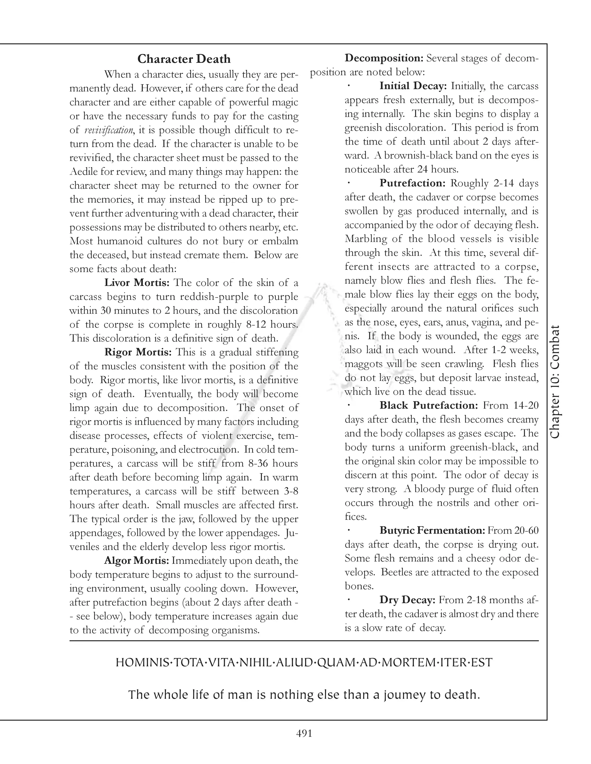 Character Death                                     Decomposition: Several stages of decom-
         When a character dies, usually they are per-       position are noted below:
manently dead. However, if others care for the dead                 ·        Initial Decay: Initially, the carcass
character and are either capable of powerful magic                  appears fresh externally, but is decompos-
or have the necessary funds to pay for the casting                  ing internally. The skin begins to display a
of revivification, it is possible though difficult to re-           greenish discoloration. This period is from
turn from the dead. If the character is unable to be                the time of death until about 2 days after-
revivified, the character sheet must be passed to the               ward. A brownish-black band on the eyes is
Aedile for review, and many things may happen: the                  noticeable after 24 hours.
character sheet may be returned to the owner for                    ·        Putrefaction: Roughly 2-14 days
the memories, it may instead be ripped up to pre-                   after death, the cadaver or corpse becomes
vent further adventuring with a dead character, their               swollen by gas produced internally, and is
possessions may be distributed to others nearby, etc.               accompanied by the odor of decaying flesh.
Most humanoid cultures do not bury or embalm                        Marbling of the blood vessels is visible
the deceased, but instead cremate them. Below are                   through the skin. At this time, several dif-
some facts about death:                                             ferent insects are attracted to a corpse,
         Livor Mortis: The color of the skin of a                   namely blow flies and flesh flies. The fe-
carcass begins to turn reddish-purple to purple                     male blow flies lay their eggs on the body,
within 30 minutes to 2 hours, and the discoloration                 especially around the natural orifices such
of the corpse is complete in roughly 8-12 hours.                    as the nose, eyes, ears, anus, vagina, and pe-




                                                                                                                     Chapter 10: Combat
This discoloration is a definitive sign of death.                   nis. If the body is wounded, the eggs are
         Rigor Mortis: This is a gradual stiffening                 also laid in each wound. After 1-2 weeks,
of the muscles consistent with the position of the                  maggots will be seen crawling. Flesh flies
body. Rigor mortis, like livor mortis, is a definitive              do not lay eggs, but deposit larvae instead,
sign of death. Eventually, the body will become                     which live on the dead tissue.
limp again due to decomposition. The onset of                       ·        Black Putrefaction: From 14-20
rigor mortis is influenced by many factors including                days after death, the flesh becomes creamy
disease processes, effects of violent exercise, tem-                and the body collapses as gases escape. The
perature, poisoning, and electrocution. In cold tem-                body turns a uniform greenish-black, and
peratures, a carcass will be stiff from 8-36 hours                  the original skin color may be impossible to
after death before becoming limp again. In warm                     discern at this point. The odor of decay is
temperatures, a carcass will be stiff between 3-8                   very strong. A bloody purge of fluid often
hours after death. Small muscles are affected first.                occurs through the nostrils and other ori-
The typical order is the jaw, followed by the upper                 fices.
appendages, followed by the lower appendages. Ju-                   ·        Butyric Fermentation: From 20-60
veniles and the elderly develop less rigor mortis.                  days after death, the corpse is drying out.
         Algor Mortis: Immediately upon death, the                  Some flesh remains and a cheesy odor de-
body temperature begins to adjust to the surround-                  velops. Beetles are attracted to the exposed
ing environment, usually cooling down. However,                     bones.
after putrefaction begins (about 2 days after death -               ·        Dry Decay: From 2-18 months af-
- see below), body temperature increases again due                  ter death, the cadaver is almost dry and there
to the activity of decomposing organisms.                           is a slow rate of decay.


           HOMINIS.TOTA.VITA.NIHIL.ALIUD.QUAM.AD.MORTEM.ITER.EST

              The whole life of man is nothing else than a joumey to death.

                                                        491
 