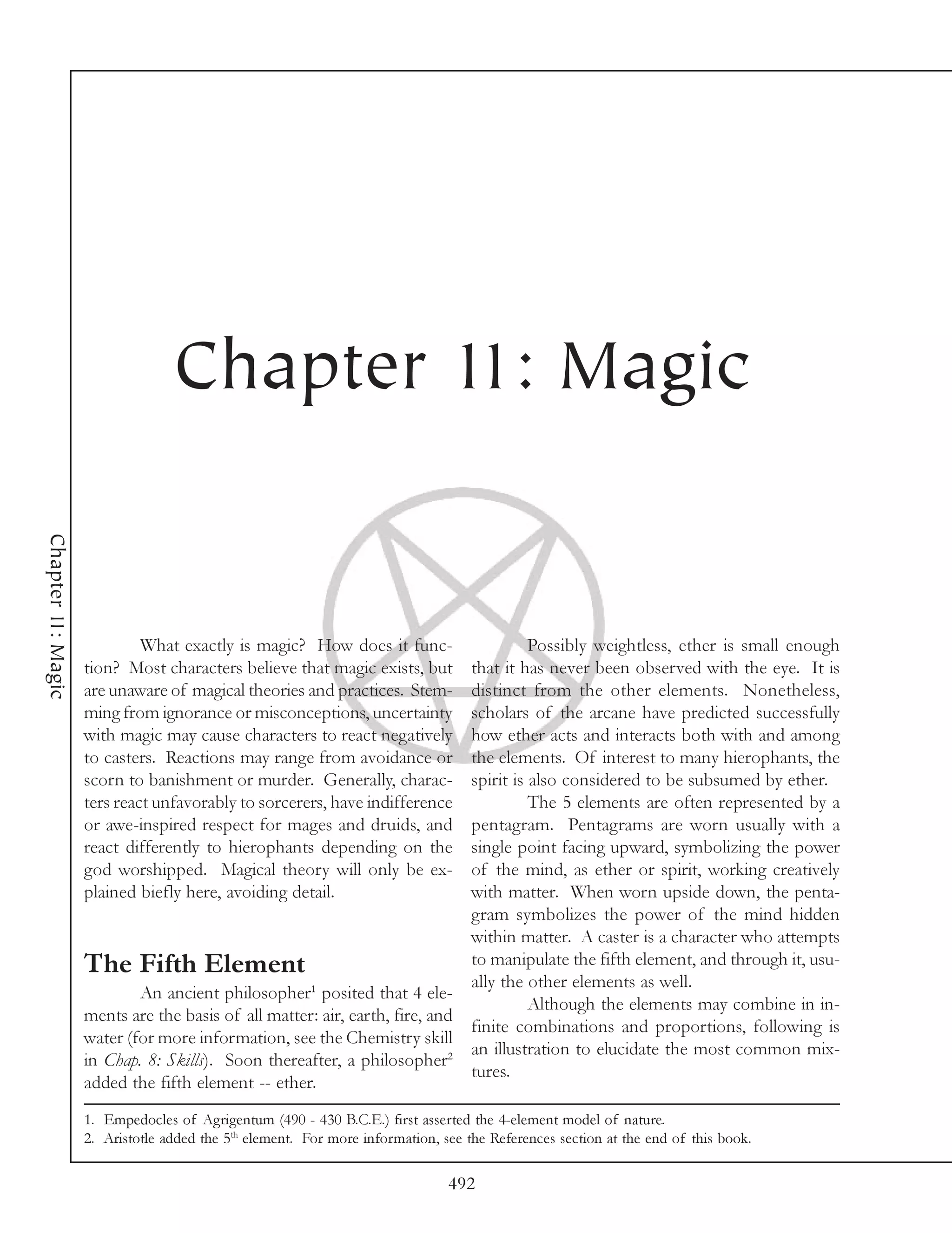 Chapter 11: Magic
Chapter 11: Magic




                             What exactly is magic? How does it func-                  Possibly weightless, ether is small enough
                    tion? Most characters believe that magic exists, but     that it has never been observed with the eye. It is
                    are unaware of magical theories and practices. Stem-     distinct from the other elements. Nonetheless,
                    ming from ignorance or misconceptions, uncertainty       scholars of the arcane have predicted successfully
                    with magic may cause characters to react negatively      how ether acts and interacts both with and among
                    to casters. Reactions may range from avoidance or        the elements. Of interest to many hierophants, the
                    scorn to banishment or murder. Generally, charac-        spirit is also considered to be subsumed by ether.
                    ters react unfavorably to sorcerers, have indifference             The 5 elements are often represented by a
                    or awe-inspired respect for mages and druids, and        pentagram. Pentagrams are worn usually with a
                    react differently to hierophants depending on the        single point facing upward, symbolizing the power
                    god worshipped. Magical theory will only be ex-          of the mind, as ether or spirit, working creatively
                    plained biefly here, avoiding detail.                    with matter. When worn upside down, the penta-
                                                                             gram symbolizes the power of the mind hidden
                                                                             within matter. A caster is a character who attempts
                    The Fifth Element                                        to manipulate the fifth element, and through it, usu-
                                                                             ally the other elements as well.
                            An ancient philosopher1 posited that 4 ele-
                                                                                       Although the elements may combine in in-
                    ments are the basis of all matter: air, earth, fire, and
                                                                             finite combinations and proportions, following is
                    water (for more information, see the Chemistry skill
                                                                             an illustration to elucidate the most common mix-
                    in Chap. 8: Skills). Soon thereafter, a philosopher2
                                                                             tures.
                    added the fifth element -- ether.
                    1. Empedocles of Agrigentum (490 - 430 B.C.E.) first asserted the 4-element model of nature.
                    2. Aristotle added the 5th element. For more information, see the References section at the end of this book.

                                                                               492
 