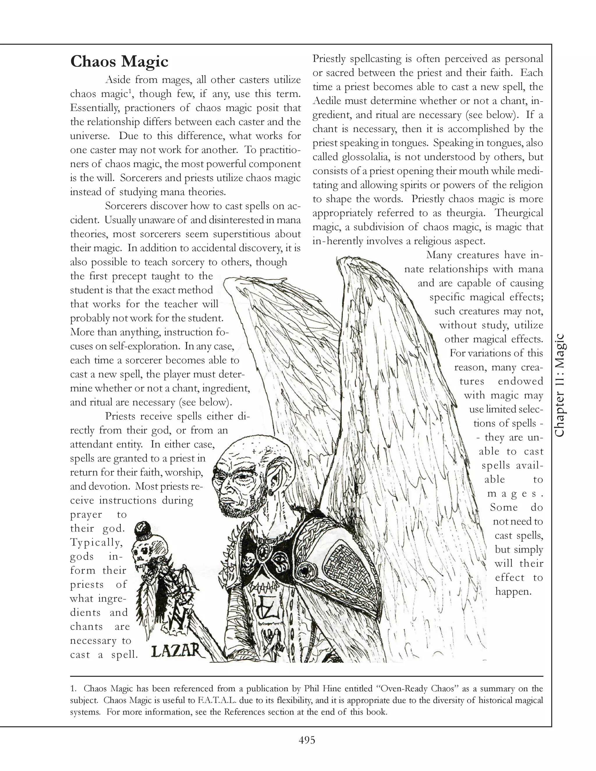 Chaos Magic                                                         Priestly spellcasting is often perceived as personal
                                                                    or sacred between the priest and their faith. Each
          Aside from mages, all other casters utilize
                                                                    time a priest becomes able to cast a new spell, the
chaos magic1, though few, if any, use this term.
                                                                    Aedile must determine whether or not a chant, in-
Essentially, practioners of chaos magic posit that
                                                                    gredient, and ritual are necessary (see below). If a
the relationship differs between each caster and the
                                                                    chant is necessary, then it is accomplished by the
universe. Due to this difference, what works for
                                                                    priest speaking in tongues. Speaking in tongues, also
one caster may not work for another. To practitio-
                                                                    called glossolalia, is not understood by others, but
ners of chaos magic, the most powerful component
                                                                    consists of a priest opening their mouth while medi-
is the will. Sorcerers and priests utilize chaos magic
                                                                    tating and allowing spirits or powers of the religion
instead of studying mana theories.
                                                                    to shape the words. Priestly chaos magic is more
          Sorcerers discover how to cast spells on ac-
                                                                    appropriately referred to as theurgia. Theurgical
cident. Usually unaware of and disinterested in mana
                                                                    magic, a subdivision of chaos magic, is magic that
theories, most sorcerers seem superstitious about
                                                                    in-herently involves a religious aspect.
their magic. In addition to accidental discovery, it is
                                                                                                Many creatures have in-
also possible to teach sorcery to others, though
                                                                                           nate relationships with mana
the first precept taught to the
                                                                                              and are capable of causing
student is that the exact method
                                                                                                specific magical effects;
that works for the teacher will
                                                                                                 such creatures may not,
probably not work for the student.
                                                                                                   without study, utilize
More than anything, instruction fo-




                                                                                                                                        Chapter 11: Magic
                                                                                                    other magical effects.
cuses on self-exploration. In any case,
                                                                                                     For variations of this
each time a sorcerer becomes able to
                                                                                                      reason, many crea-
cast a new spell, the player must deter-
                                                                                                       tures endowed
mine whether or not a chant, ingredient,
                                                                                                        with magic may
and ritual are necessary (see below).
                                                                                                         use limited selec-
          Priests receive spells either di-
                                                                                                          tions of spells -
rectly from their god, or from an
                                                                                                           - they are un-
attendant entity. In either case,
                                                                                                            able to cast
spells are granted to a priest in
                                                                                                             spells avail-
return for their faith, worship,
                                                                                                              able       to
and devotion. Most priests re-
                                                                                                               m a g e s.
ceive instructions during
                                                                                                               Some do
prayer to
                                                                                                                not need to
their god.
                                                                                                                cast spells,
Ty p i c a l l y,
                                                                                                                but simply
gods in-
                                                                                                                will their
for m their
                                                                                                                effect to
priests of
                                                                                                                happen.
what ingre-
dients and
chants are
necessary to
cast a spell.

1. Chaos Magic has been referenced from a publication by Phil Hine entitled “Oven-Ready Chaos” as a summary on the
subject. Chaos Magic is useful to F.A.T.A.L. due to its flexibility, and it is appropriate due to the diversity of historical magical
systems. For more information, see the References section at the end of this book.

                                                                495
 
