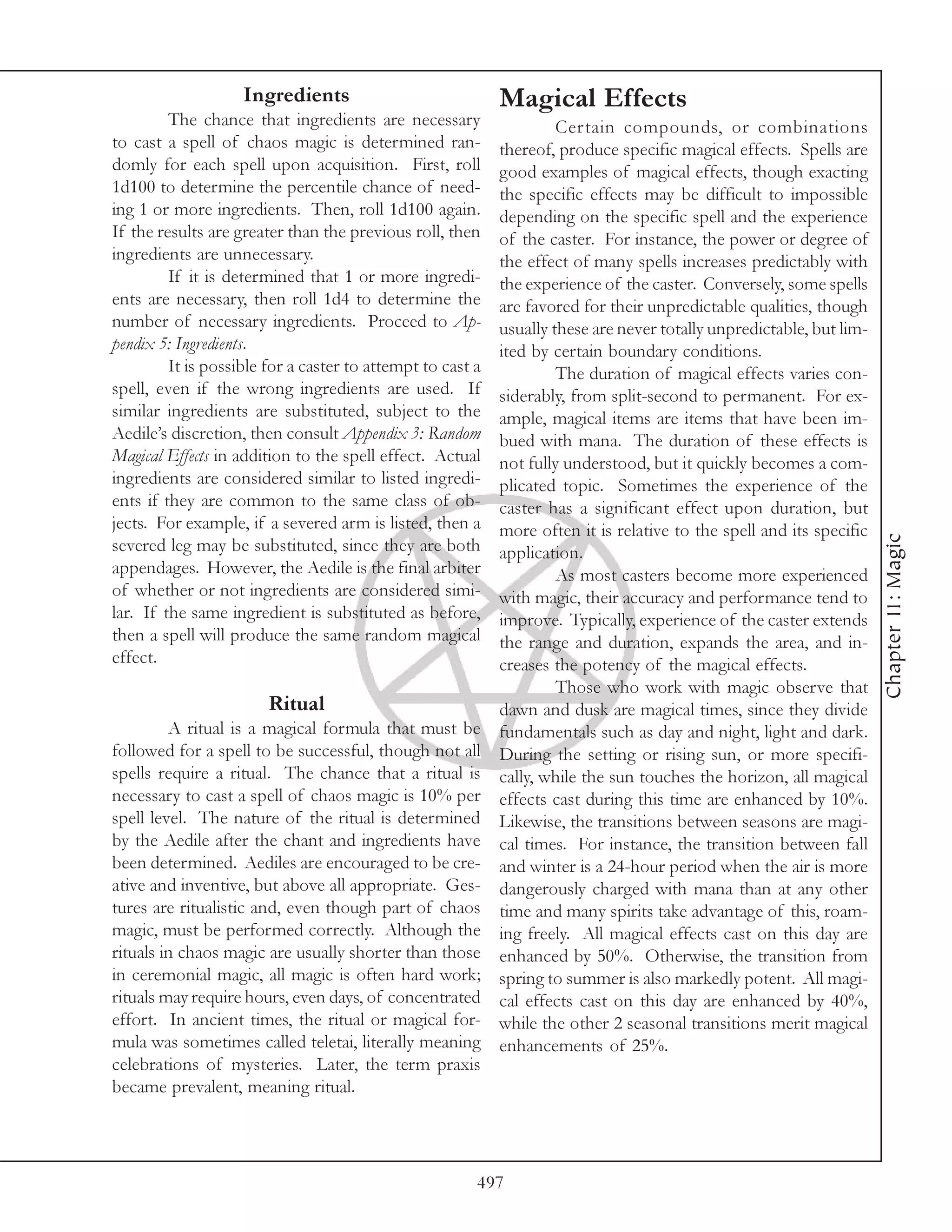 Ingredients                             Magical Effects
         The chance that ingredients are necessary                   Certain compounds, or combinations
to cast a spell of chaos magic is determined ran-           thereof, produce specific magical effects. Spells are
domly for each spell upon acquisition. First, roll          good examples of magical effects, though exacting
1d100 to determine the percentile chance of need-           the specific effects may be difficult to impossible
ing 1 or more ingredients. Then, roll 1d100 again.          depending on the specific spell and the experience
If the results are greater than the previous roll, then     of the caster. For instance, the power or degree of
ingredients are unnecessary.                                the effect of many spells increases predictably with
         If it is determined that 1 or more ingredi-        the experience of the caster. Conversely, some spells
ents are necessary, then roll 1d4 to determine the          are favored for their unpredictable qualities, though
number of necessary ingredients. Proceed to Ap-             usually these are never totally unpredictable, but lim-
pendix 5: Ingredients.                                      ited by certain boundary conditions.
         It is possible for a caster to attempt to cast a            The duration of magical effects varies con-
spell, even if the wrong ingredients are used. If           siderably, from split-second to permanent. For ex-
similar ingredients are substituted, subject to the         ample, magical items are items that have been im-
Aedile’s discretion, then consult Appendix 3: Random        bued with mana. The duration of these effects is
Magical Effects in addition to the spell effect. Actual     not fully understood, but it quickly becomes a com-
ingredients are considered similar to listed ingredi-       plicated topic. Sometimes the experience of the
ents if they are common to the same class of ob-            caster has a significant effect upon duration, but
jects. For example, if a severed arm is listed, then a      more often it is relative to the spell and its specific




                                                                                                                      Chapter 11: Magic
severed leg may be substituted, since they are both         application.
appendages. However, the Aedile is the final arbiter                 As most casters become more experienced
of whether or not ingredients are considered simi-          with magic, their accuracy and performance tend to
lar. If the same ingredient is substituted as before,       improve. Typically, experience of the caster extends
then a spell will produce the same random magical           the range and duration, expands the area, and in-
effect.                                                     creases the potency of the magical effects.
                                                                     Those who work with magic observe that
                        Ritual                              dawn and dusk are magical times, since they divide
         A ritual is a magical formula that must be         fundamentals such as day and night, light and dark.
followed for a spell to be successful, though not all       During the setting or rising sun, or more specifi-
spells require a ritual. The chance that a ritual is        cally, while the sun touches the horizon, all magical
necessary to cast a spell of chaos magic is 10% per         effects cast during this time are enhanced by 10%.
spell level. The nature of the ritual is determined         Likewise, the transitions between seasons are magi-
by the Aedile after the chant and ingredients have          cal times. For instance, the transition between fall
been determined. Aediles are encouraged to be cre-          and winter is a 24-hour period when the air is more
ative and inventive, but above all appropriate. Ges-        dangerously charged with mana than at any other
tures are ritualistic and, even though part of chaos        time and many spirits take advantage of this, roam-
magic, must be performed correctly. Although the            ing freely. All magical effects cast on this day are
rituals in chaos magic are usually shorter than those       enhanced by 50%. Otherwise, the transition from
in ceremonial magic, all magic is often hard work;          spring to summer is also markedly potent. All magi-
rituals may require hours, even days, of concentrated       cal effects cast on this day are enhanced by 40%,
effort. In ancient times, the ritual or magical for-        while the other 2 seasonal transitions merit magical
mula was sometimes called teletai, literally meaning        enhancements of 25%.
celebrations of mysteries. Later, the term praxis
became prevalent, meaning ritual.




                                                        497
 