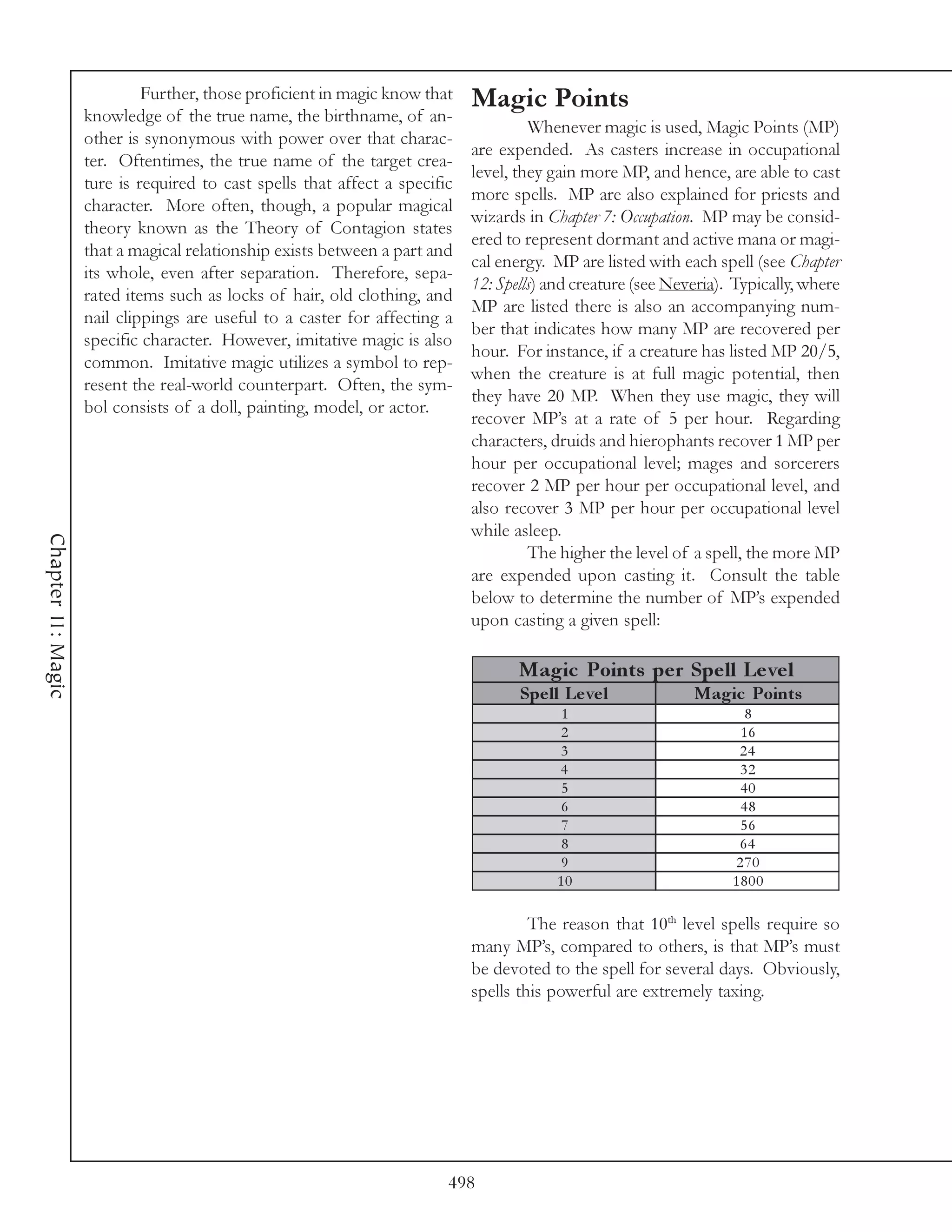 Further, those proficient in magic know that    Magic Points
                    knowledge of the true name, the birthname, of an-
                                                                                      Whenever magic is used, Magic Points (MP)
                    other is synonymous with power over that charac-
                                                                             are expended. As casters increase in occupational
                    ter. Oftentimes, the true name of the target crea-
                                                                             level, they gain more MP, and hence, are able to cast
                    ture is required to cast spells that affect a specific
                                                                             more spells. MP are also explained for priests and
                    character. More often, though, a popular magical
                                                                             wizards in Chapter 7: Occupation. MP may be consid-
                    theory known as the Theory of Contagion states
                                                                             ered to represent dormant and active mana or magi-
                    that a magical relationship exists between a part and
                                                                             cal energy. MP are listed with each spell (see Chapter
                    its whole, even after separation. Therefore, sepa-
                                                                             12: Spells) and creature (see Neveria). Typically, where
                    rated items such as locks of hair, old clothing, and
                                                                             MP are listed there is also an accompanying num-
                    nail clippings are useful to a caster for affecting a
                                                                             ber that indicates how many MP are recovered per
                    specific character. However, imitative magic is also
                                                                             hour. For instance, if a creature has listed MP 20/5,
                    common. Imitative magic utilizes a symbol to rep-
                                                                             when the creature is at full magic potential, then
                    resent the real-world counterpart. Often, the sym-
                                                                             they have 20 MP. When they use magic, they will
                    bol consists of a doll, painting, model, or actor.
                                                                             recover MP’s at a rate of 5 per hour. Regarding
                                                                             characters, druids and hierophants recover 1 MP per
                                                                             hour per occupational level; mages and sorcerers
                                                                             recover 2 MP per hour per occupational level, and
                                                                             also recover 3 MP per hour per occupational level
                                                                             while asleep.
Chapter 11: Magic




                                                                                      The higher the level of a spell, the more MP
                                                                             are expended upon casting it. Consult the table
                                                                             below to determine the number of MP’s expended
                                                                             upon casting a given spell:

                                                                                    Magic Points pe r Spe ll Le ve l
                                                                                    Spe ll Le ve l            Magic Points
                                                                                          1                           8
                                                                                          2                          16
                                                                                          3                          24
                                                                                          4                          32
                                                                                          5                          40
                                                                                          6                          48
                                                                                          7                          56
                                                                                          8                          64
                                                                                          9                         270
                                                                                          10                        1800

                                                                                      The reason that 10th level spells require so
                                                                             many MP’s, compared to others, is that MP’s must
                                                                             be devoted to the spell for several days. Obviously,
                                                                             spells this powerful are extremely taxing.




                                                                         498
 