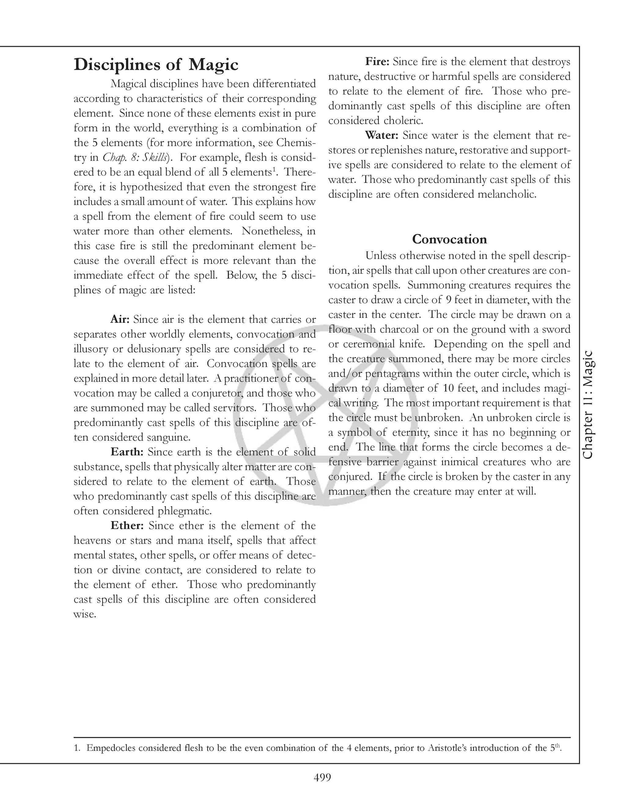 Disciplines of Magic                                             Fire: Since fire is the element that destroys
                                                        nature, destructive or harmful spells are considered
         Magical disciplines have been differentiated
                                                        to relate to the element of fire. Those who pre-
according to characteristics of their corresponding
                                                        dominantly cast spells of this discipline are often
element. Since none of these elements exist in pure
                                                        considered choleric.
form in the world, everything is a combination of
                                                                 Water: Since water is the element that re-
the 5 elements (for more information, see Chemis-
                                                        stores or replenishes nature, restorative and support-
try in Chap. 8: Skills). For example, flesh is consid-
                                                        ive spells are considered to relate to the element of
ered to be an equal blend of all 5 elements1. There-
                                                        water. Those who predominantly cast spells of this
fore, it is hypothesized that even the strongest fire
                                                        discipline are often considered melancholic.
includes a small amount of water. This explains how
a spell from the element of fire could seem to use
water more than other elements. Nonetheless, in
this case fire is still the predominant element be-                          Convocation
cause the overall effect is more relevant than the               Unless otherwise noted in the spell descrip-
immediate effect of the spell. Below, the 5 disci-      tion, air spells that call upon other creatures are con-
plines of magic are listed:                             vocation spells. Summoning creatures requires the
                                                        caster to draw a circle of 9 feet in diameter, with the
         Air: Since air is the element that carries or caster in the center. The circle may be drawn on a
separates other worldly elements, convocation and floor with charcoal or on the ground with a sword
illusory or delusionary spells are considered to re- or ceremonial knife. Depending on the spell and




                                                                                                                             Chapter 11: Magic
late to the element of air. Convocation spells are the creature summoned, there may be more circles
explained in more detail later. A practitioner of con- and/or pentagrams within the outer circle, which is
vocation may be called a conjuretor, and those who drawn to a diameter of 10 feet, and includes magi-
are summoned may be called servitors. Those who cal writing. The most important requirement is that
predominantly cast spells of this discipline are of- the circle must be unbroken. An unbroken circle is
ten considered sanguine.                                a symbol of eternity, since it has no beginning or
         Earth: Since earth is the element of solid end. The line that forms the circle becomes a de-
substance, spells that physically alter matter are con- fensive barrier against inimical creatures who are
sidered to relate to the element of earth. Those conjured. If the circle is broken by the caster in any
who predominantly cast spells of this discipline are manner, then the creature may enter at will.
often considered phlegmatic.
        Ether: Since ether is the element of the
heavens or stars and mana itself, spells that affect
mental states, other spells, or offer means of detec-
tion or divine contact, are considered to relate to
the element of ether. Those who predominantly
cast spells of this discipline are often considered
wise.




1. Empedocles considered flesh to be the even combination of the 4 elements, prior to Aristotle’s introduction of the 5th.

                                                           499
 