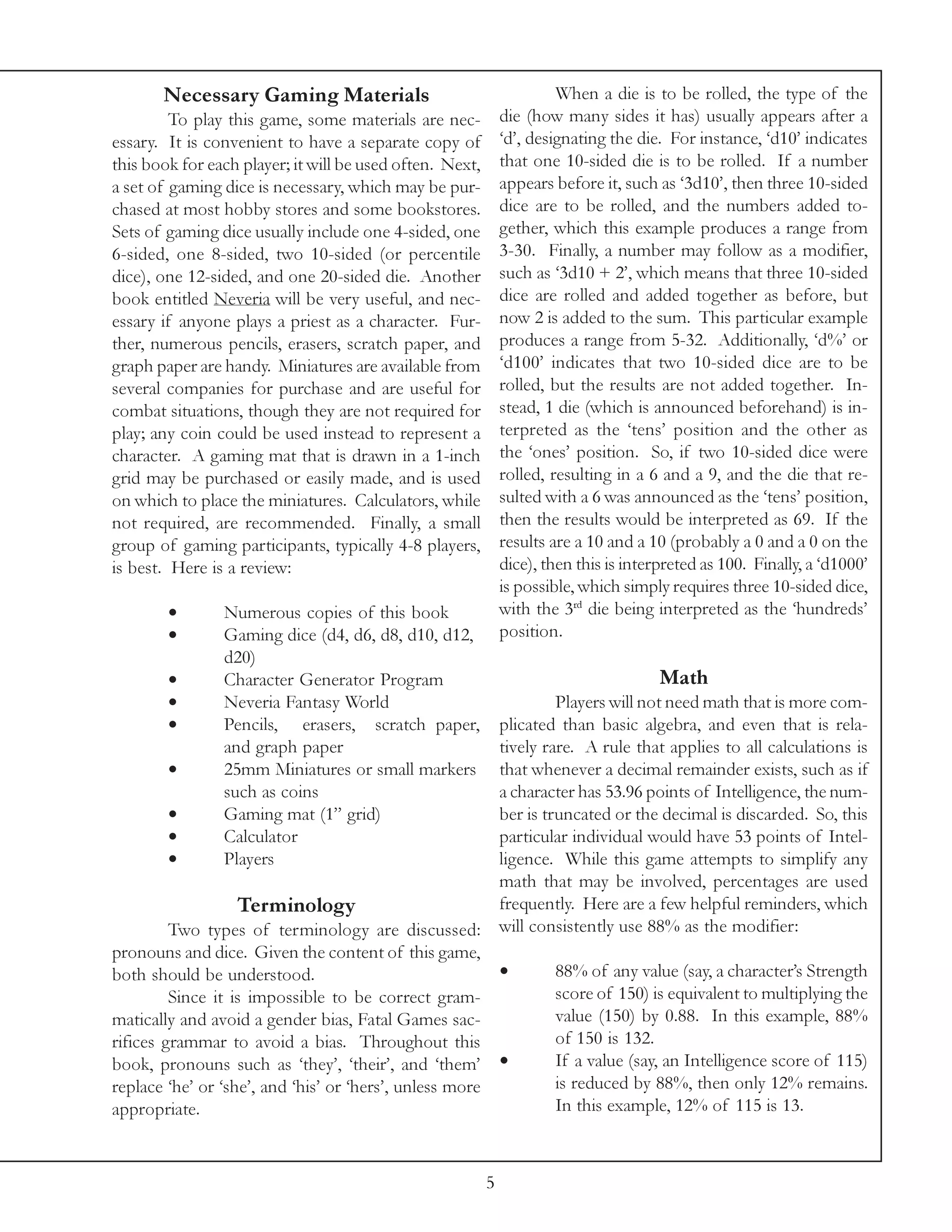 Necessary Gaming Materials                                      When a die is to be rolled, the type of the
         To play this game, some materials are nec-           die (how many sides it has) usually appears after a
essary. It is convenient to have a separate copy of           ‘d’, designating the die. For instance, ‘d10’ indicates
this book for each player; it will be used often. Next,       that one 10-sided die is to be rolled. If a number
a set of gaming dice is necessary, which may be pur-          appears before it, such as ‘3d10’, then three 10-sided
chased at most hobby stores and some bookstores.              dice are to be rolled, and the numbers added to-
Sets of gaming dice usually include one 4-sided, one          gether, which this example produces a range from
6-sided, one 8-sided, two 10-sided (or percentile             3-30. Finally, a number may follow as a modifier,
dice), one 12-sided, and one 20-sided die. Another            such as ‘3d10 + 2’, which means that three 10-sided
book entitled Neveria will be very useful, and nec-           dice are rolled and added together as before, but
essary if anyone plays a priest as a character. Fur-          now 2 is added to the sum. This particular example
ther, numerous pencils, erasers, scratch paper, and           produces a range from 5-32. Additionally, ‘d%’ or
graph paper are handy. Miniatures are available from          ‘d100’ indicates that two 10-sided dice are to be
several companies for purchase and are useful for             rolled, but the results are not added together. In-
combat situations, though they are not required for           stead, 1 die (which is announced beforehand) is in-
play; any coin could be used instead to represent a           terpreted as the ‘tens’ position and the other as
character. A gaming mat that is drawn in a 1-inch             the ‘ones’ position. So, if two 10-sided dice were
grid may be purchased or easily made, and is used             rolled, resulting in a 6 and a 9, and the die that re-
on which to place the miniatures. Calculators, while          sulted with a 6 was announced as the ‘tens’ position,
not required, are recommended. Finally, a small               then the results would be interpreted as 69. If the
group of gaming participants, typically 4-8 players,          results are a 10 and a 10 (probably a 0 and a 0 on the
is best. Here is a review:                                    dice), then this is interpreted as 100. Finally, a ‘d1000’
                                                              is possible, which simply requires three 10-sided dice,
        •       Numerous copies of this book                  with the 3rd die being interpreted as the ‘hundreds’
        •       Gaming dice (d4, d6, d8, d10, d12,            position.
                d20)
        •       Character Generator Program                                            Math
        •       Neveria Fantasy World                            Players will not need math that is more com-
        •       Pencils, erasers, scratch paper,        plicated than basic algebra, and even that is rela-
                and graph paper                         tively rare. A rule that applies to all calculations is
         •      25mm Miniatures or small markers        that whenever a decimal remainder exists, such as if
                such as coins                           a character has 53.96 points of Intelligence, the num-
         •      Gaming mat (1” grid)                    ber is truncated or the decimal is discarded. So, this
         •      Calculator                              particular individual would have 53 points of Intel-
         •      Players                                 ligence. While this game attempts to simplify any
                                                        math that may be involved, percentages are used
                   Terminology                          frequently. Here are a few helpful reminders, which
         Two types of terminology are discussed: will consistently use 88% as the modifier:
pronouns and dice. Given the content of this game,
both should be understood.                              •        88% of any value (say, a character’s Strength
         Since it is impossible to be correct gram-              score of 150) is equivalent to multiplying the
matically and avoid a gender bias, Fatal Games sac-              value (150) by 0.88. In this example, 88%
rifices grammar to avoid a bias. Throughout this                 of 150 is 132.
book, pronouns such as ‘they’, ‘their’, and ‘them’ •             If a value (say, an Intelligence score of 115)
replace ‘he’ or ‘she’, and ‘his’ or ‘hers’, unless more          is reduced by 88%, then only 12% remains.
appropriate.                                                     In this example, 12% of 115 is 13.



                                                          5
 