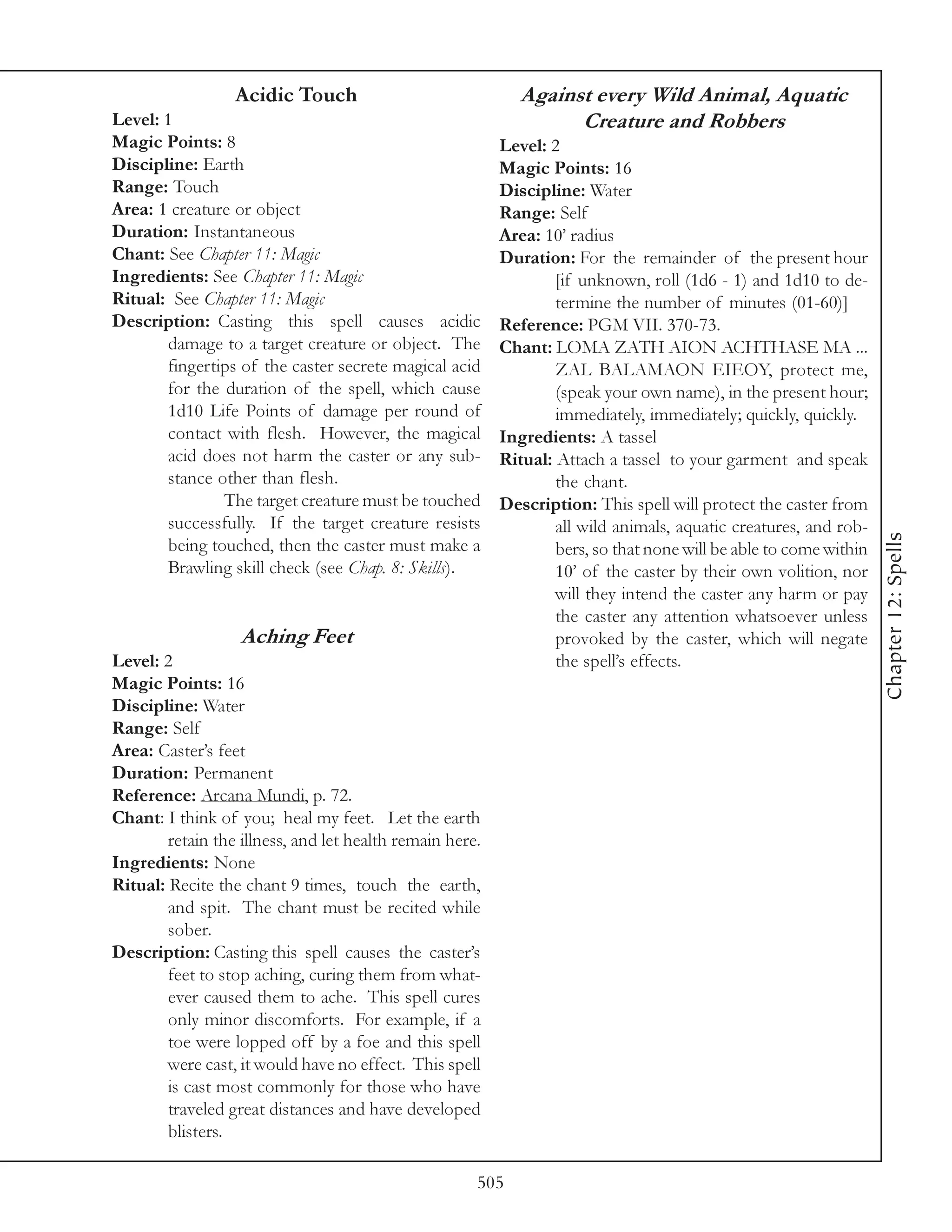 Acidic Touch                               Against every Wild Animal, Aquatic
Level: 1                                                           Creature and Robbers
Magic Points: 8                                           Level: 2
Discipline: Earth                                         Magic Points: 16
Range: Touch                                              Discipline: Water
Area: 1 creature or object                                Range: Self
Duration: Instantaneous                                   Area: 10’ radius
Chant: See Chapter 11: Magic                              Duration: For the remainder of the present hour
Ingredients: See Chapter 11: Magic                                [if unknown, roll (1d6 - 1) and 1d10 to de-
Ritual: See Chapter 11: Magic                                     termine the number of minutes (01-60)]
Description: Casting this spell causes acidic             Reference: PGM VII. 370-73.
        damage to a target creature or object. The        Chant: LOMA ZATH AION ACHTHASE MA ...
        fingertips of the caster secrete magical acid             ZAL BALAMAON EIEOY, protect me,
        for the duration of the spell, which cause                (speak your own name), in the present hour;
        1d10 Life Points of damage per round of                   immediately, immediately; quickly, quickly.
        contact with flesh. However, the magical          Ingredients: A tassel
        acid does not harm the caster or any sub-         Ritual: Attach a tassel to your garment and speak
        stance other than flesh.                                  the chant.
                The target creature must be touched       Description: This spell will protect the caster from
        successfully. If the target creature resists              all wild animals, aquatic creatures, and rob-




                                                                                                                   Chapter 12: Spells
        being touched, then the caster must make a                bers, so that none will be able to come within
        Brawling skill check (see Chap. 8: Skills).               10’ of the caster by their own volition, nor
                                                                  will they intend the caster any harm or pay
                                                                  the caster any attention whatsoever unless
                   Aching Feet                                    provoked by the caster, which will negate
Level: 2                                                          the spell’s effects.
Magic Points: 16
Discipline: Water
Range: Self
Area: Caster’s feet
Duration: Permanent
Reference: Arcana Mundi, p. 72.
Chant: I think of you; heal my feet. Let the earth
        retain the illness, and let health remain here.
Ingredients: None
Ritual: Recite the chant 9 times, touch the earth,
        and spit. The chant must be recited while
        sober.
Description: Casting this spell causes the caster’s
        feet to stop aching, curing them from what-
        ever caused them to ache. This spell cures
        only minor discomforts. For example, if a
        toe were lopped off by a foe and this spell
        were cast, it would have no effect. This spell
        is cast most commonly for those who have
        traveled great distances and have developed
        blisters.

                                                      505
 