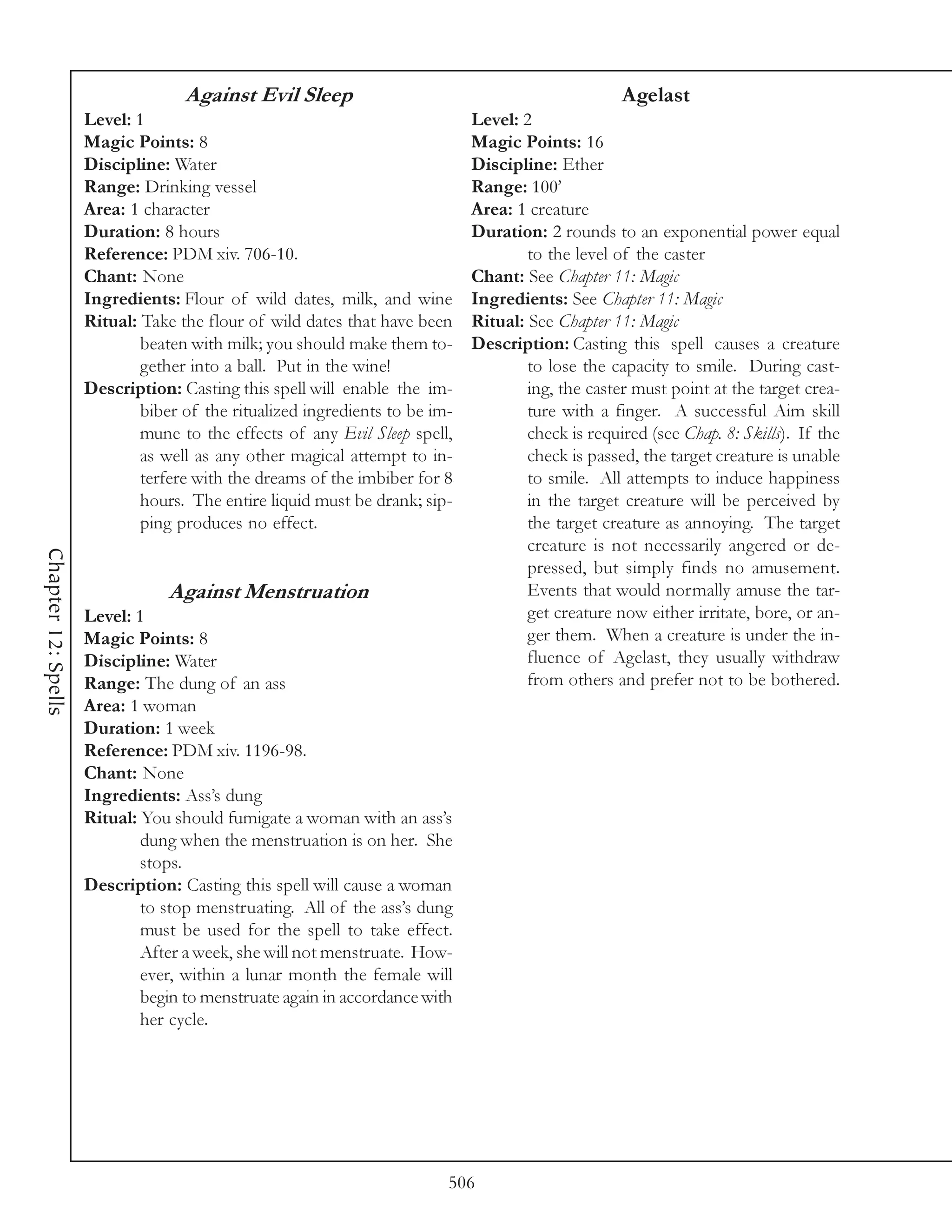 Against Evil Sleep                                              Agelast
                     Level: 1                                                Level: 2
                     Magic Points: 8                                         Magic Points: 16
                     Discipline: Water                                       Discipline: Ether
                     Range: Drinking vessel                                  Range: 100’
                     Area: 1 character                                       Area: 1 creature
                     Duration: 8 hours                                       Duration: 2 rounds to an exponential power equal
                     Reference: PDM xiv. 706-10.                                     to the level of the caster
                     Chant: None                                             Chant: See Chapter 11: Magic
                     Ingredients: Flour of wild dates, milk, and wine        Ingredients: See Chapter 11: Magic
                     Ritual: Take the flour of wild dates that have been     Ritual: See Chapter 11: Magic
                             beaten with milk; you should make them to-      Description: Casting this spell causes a creature
                             gether into a ball. Put in the wine!                    to lose the capacity to smile. During cast-
                     Description: Casting this spell will enable the im-             ing, the caster must point at the target crea-
                             biber of the ritualized ingredients to be im-           ture with a finger. A successful Aim skill
                             mune to the effects of any Evil Sleep spell,            check is required (see Chap. 8: Skills). If the
                             as well as any other magical attempt to in-             check is passed, the target creature is unable
                             terfere with the dreams of the imbiber for 8            to smile. All attempts to induce happiness
                             hours. The entire liquid must be drank; sip-            in the target creature will be perceived by
                             ping produces no effect.                                the target creature as annoying. The target
                                                                                     creature is not necessarily angered or de-
Chapter 12: Spells




                                                                                     pressed, but simply finds no amusement.
                                 Against Menstruation                                Events that would normally amuse the tar-
                     Level: 1                                                        get creature now either irritate, bore, or an-
                     Magic Points: 8                                                 ger them. When a creature is under the in-
                     Discipline: Water                                               fluence of Agelast, they usually withdraw
                     Range: The dung of an ass                                       from others and prefer not to be bothered.
                     Area: 1 woman
                     Duration: 1 week
                     Reference: PDM xiv. 1196-98.
                     Chant: None
                     Ingredients: Ass’s dung
                     Ritual: You should fumigate a woman with an ass’s
                             dung when the menstruation is on her. She
                             stops.
                     Description: Casting this spell will cause a woman
                             to stop menstruating. All of the ass’s dung
                             must be used for the spell to take effect.
                             After a week, she will not menstruate. How-
                             ever, within a lunar month the female will
                             begin to menstruate again in accordance with
                             her cycle.




                                                                         506
 