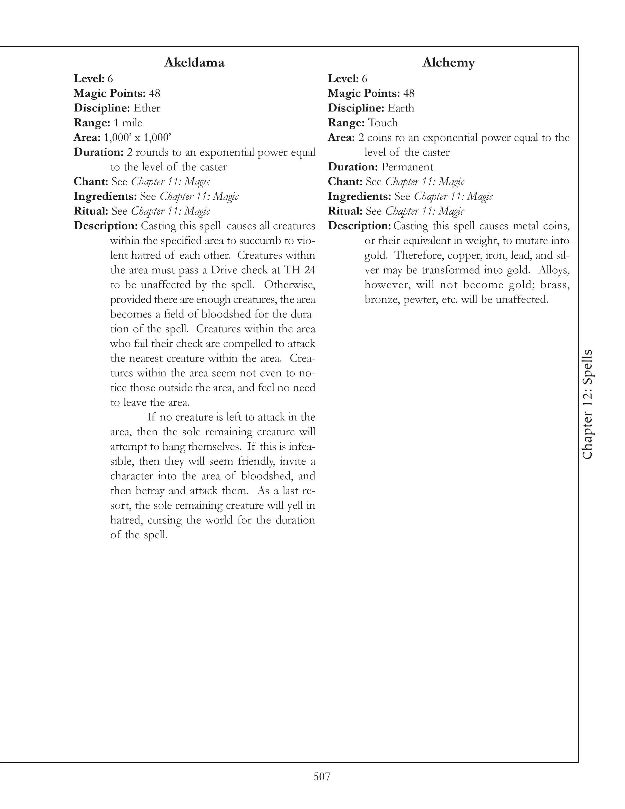 Akeldama                                                  Alchemy
Level: 6                                                   Level: 6
Magic Points: 48                                           Magic Points: 48
Discipline: Ether                                          Discipline: Earth
Range: 1 mile                                              Range: Touch
Area: 1,000’ x 1,000’                                      Area: 2 coins to an exponential power equal to the
Duration: 2 rounds to an exponential power equal                   level of the caster
        to the level of the caster                         Duration: Permanent
Chant: See Chapter 11: Magic                               Chant: See Chapter 11: Magic
Ingredients: See Chapter 11: Magic                         Ingredients: See Chapter 11: Magic
Ritual: See Chapter 11: Magic                              Ritual: See Chapter 11: Magic
Description: Casting this spell causes all creatures       Description: Casting this spell causes metal coins,
        within the specified area to succumb to vio-               or their equivalent in weight, to mutate into
        lent hatred of each other. Creatures within                gold. Therefore, copper, iron, lead, and sil-
        the area must pass a Drive check at TH 24                  ver may be transformed into gold. Alloys,
        to be unaffected by the spell. Otherwise,                  however, will not become gold; brass,
        provided there are enough creatures, the area              bronze, pewter, etc. will be unaffected.
        becomes a field of bloodshed for the dura-
        tion of the spell. Creatures within the area
        who fail their check are compelled to attack




                                                                                                                   Chapter 12: Spells
        the nearest creature within the area. Crea-
        tures within the area seem not even to no-
        tice those outside the area, and feel no need
        to leave the area.
                 If no creature is left to attack in the
        area, then the sole remaining creature will
        attempt to hang themselves. If this is infea-
        sible, then they will seem friendly, invite a
        character into the area of bloodshed, and
        then betray and attack them. As a last re-
        sort, the sole remaining creature will yell in
        hatred, cursing the world for the duration
        of the spell.




                                                       507
 