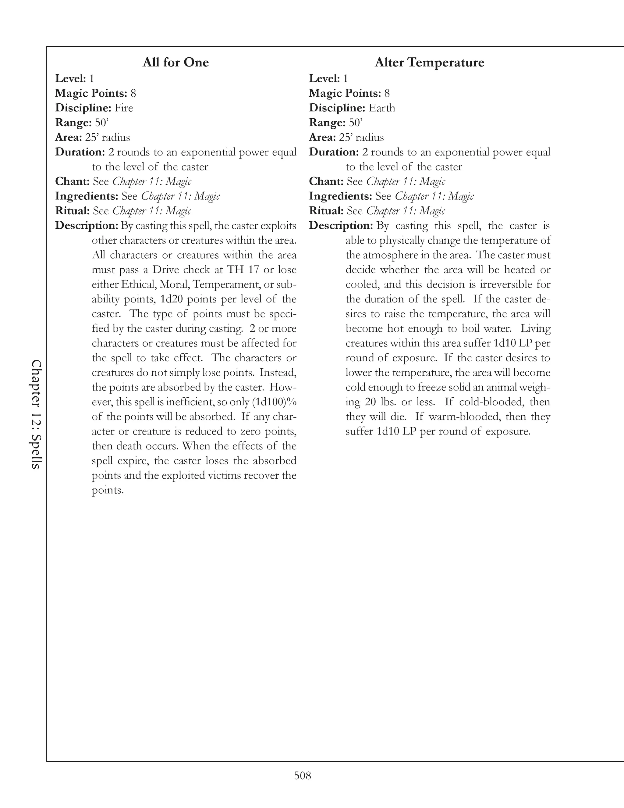 All for One                                           Alter Temperature
                     Level: 1                                                    Level: 1
                     Magic Points: 8                                             Magic Points: 8
                     Discipline: Fire                                            Discipline: Earth
                     Range: 50’                                                  Range: 50’
                     Area: 25’ radius                                            Area: 25’ radius
                     Duration: 2 rounds to an exponential power equal            Duration: 2 rounds to an exponential power equal
                             to the level of the caster                                  to the level of the caster
                     Chant: See Chapter 11: Magic                                Chant: See Chapter 11: Magic
                     Ingredients: See Chapter 11: Magic                          Ingredients: See Chapter 11: Magic
                     Ritual: See Chapter 11: Magic                               Ritual: See Chapter 11: Magic
                     Description: By casting this spell, the caster exploits     Description: By casting this spell, the caster is
                             other characters or creatures within the area.              able to physically change the temperature of
                             All characters or creatures within the area                 the atmosphere in the area. The caster must
                             must pass a Drive check at TH 17 or lose                    decide whether the area will be heated or
                             either Ethical, Moral, Temperament, or sub-                 cooled, and this decision is irreversible for
                             ability points, 1d20 points per level of the                the duration of the spell. If the caster de-
                             caster. The type of points must be speci-                   sires to raise the temperature, the area will
                             fied by the caster during casting. 2 or more                become hot enough to boil water. Living
                             characters or creatures must be affected for                creatures within this area suffer 1d10 LP per
                             the spell to take effect. The characters or                 round of exposure. If the caster desires to
Chapter 12: Spells




                             creatures do not simply lose points. Instead,               lower the temperature, the area will become
                             the points are absorbed by the caster. How-                 cold enough to freeze solid an animal weigh-
                             ever, this spell is inefficient, so only (1d100)%           ing 20 lbs. or less. If cold-blooded, then
                             of the points will be absorbed. If any char-                they will die. If warm-blooded, then they
                             acter or creature is reduced to zero points,                suffer 1d10 LP per round of exposure.
                             then death occurs. When the effects of the
                             spell expire, the caster loses the absorbed
                             points and the exploited victims recover the
                             points.




                                                                             508
 