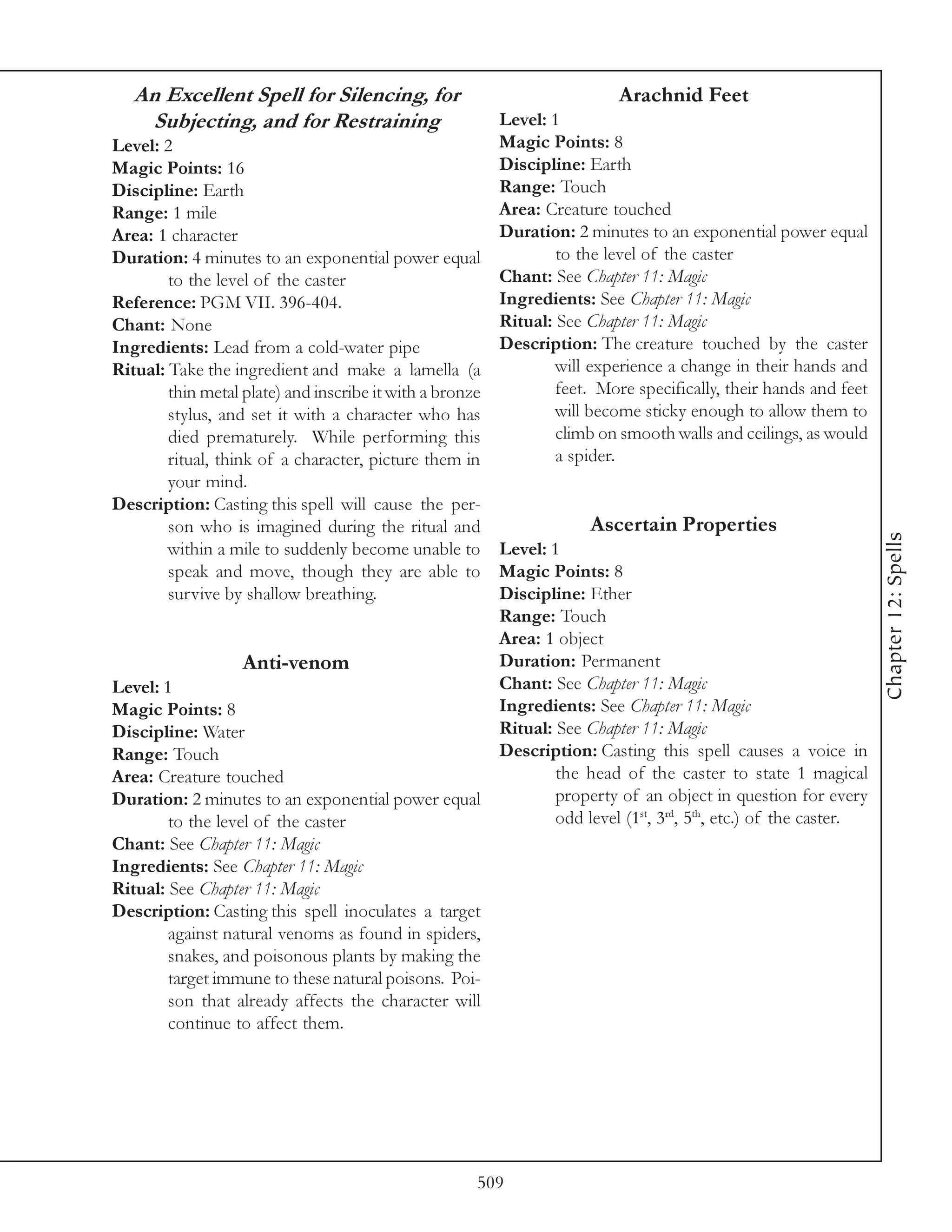 An Excellent Spell for Silencing, for                                 Arachnid Feet
    Subjecting, and for Restraining                     Level: 1
Level: 2                                                Magic Points: 8
Magic Points: 16                                        Discipline: Earth
Discipline: Earth                                       Range: Touch
Range: 1 mile                                           Area: Creature touched
Area: 1 character                                       Duration: 2 minutes to an exponential power equal
Duration: 4 minutes to an exponential power equal               to the level of the caster
        to the level of the caster                      Chant: See Chapter 11: Magic
Reference: PGM VII. 396-404.                            Ingredients: See Chapter 11: Magic
Chant: None                                             Ritual: See Chapter 11: Magic
Ingredients: Lead from a cold-water pipe                Description: The creature touched by the caster
Ritual: Take the ingredient and make a lamella (a               will experience a change in their hands and
        thin metal plate) and inscribe it with a bronze         feet. More specifically, their hands and feet
        stylus, and set it with a character who has             will become sticky enough to allow them to
        died prematurely. While performing this                 climb on smooth walls and ceilings, as would
        ritual, think of a character, picture them in           a spider.
        your mind.
Description: Casting this spell will cause the per-
        son who is imagined during the ritual and                   Ascertain Properties




                                                                                                                 Chapter 12: Spells
        within a mile to suddenly become unable to Level: 1
        speak and move, though they are able to Magic Points: 8
        survive by shallow breathing.                   Discipline: Ether
                                                        Range: Touch
                                                        Area: 1 object
                    Anti-venom                          Duration: Permanent
Level: 1                                                Chant: See Chapter 11: Magic
Magic Points: 8                                         Ingredients: See Chapter 11: Magic
Discipline: Water                                       Ritual: See Chapter 11: Magic
Range: Touch                                            Description: Casting this spell causes a voice in
Area: Creature touched                                          the head of the caster to state 1 magical
Duration: 2 minutes to an exponential power equal               property of an object in question for every
        to the level of the caster                              odd level (1st, 3rd, 5th, etc.) of the caster.
Chant: See Chapter 11: Magic
Ingredients: See Chapter 11: Magic
Ritual: See Chapter 11: Magic
Description: Casting this spell inoculates a target
        against natural venoms as found in spiders,
        snakes, and poisonous plants by making the
        target immune to these natural poisons. Poi-
        son that already affects the character will
        continue to affect them.




                                                     509
 