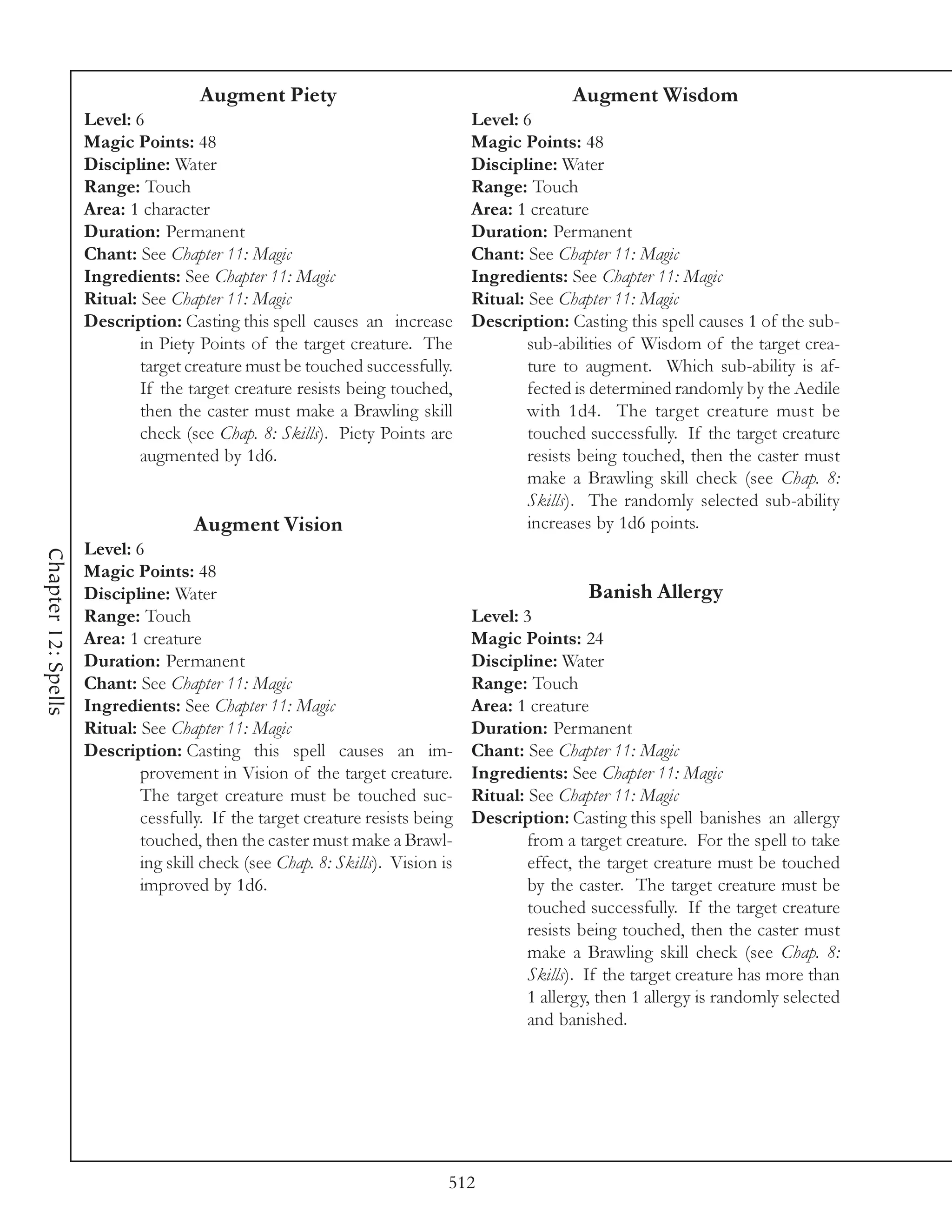 Augment Piety                                           Augment Wisdom
                     Level: 6                                                   Level: 6
                     Magic Points: 48                                           Magic Points: 48
                     Discipline: Water                                          Discipline: Water
                     Range: Touch                                               Range: Touch
                     Area: 1 character                                          Area: 1 creature
                     Duration: Permanent                                        Duration: Permanent
                     Chant: See Chapter 11: Magic                               Chant: See Chapter 11: Magic
                     Ingredients: See Chapter 11: Magic                         Ingredients: See Chapter 11: Magic
                     Ritual: See Chapter 11: Magic                              Ritual: See Chapter 11: Magic
                     Description: Casting this spell causes an increase         Description: Casting this spell causes 1 of the sub-
                             in Piety Points of the target creature. The                sub-abilities of Wisdom of the target crea-
                             target creature must be touched successfully.              ture to augment. Which sub-ability is af-
                             If the target creature resists being touched,              fected is determined randomly by the Aedile
                             then the caster must make a Brawling skill                 with 1d4. The target creature must be
                             check (see Chap. 8: Skills). Piety Points are              touched successfully. If the target creature
                             augmented by 1d6.                                          resists being touched, then the caster must
                                                                                        make a Brawling skill check (see Chap. 8:
                                                                                        Skills). The randomly selected sub-ability
                                     Augment Vision                                     increases by 1d6 points.
                     Level: 6
Chapter 12: Spells




                     Magic Points: 48
                     Discipline: Water                                                           Banish Allergy
                     Range: Touch                                               Level: 3
                     Area: 1 creature                                           Magic Points: 24
                     Duration: Permanent                                        Discipline: Water
                     Chant: See Chapter 11: Magic                               Range: Touch
                     Ingredients: See Chapter 11: Magic                         Area: 1 creature
                     Ritual: See Chapter 11: Magic                              Duration: Permanent
                     Description: Casting this spell causes an im-              Chant: See Chapter 11: Magic
                             provement in Vision of the target creature.        Ingredients: See Chapter 11: Magic
                             The target creature must be touched suc-           Ritual: See Chapter 11: Magic
                             cessfully. If the target creature resists being    Description: Casting this spell banishes an allergy
                             touched, then the caster must make a Brawl-                from a target creature. For the spell to take
                             ing skill check (see Chap. 8: Skills). Vision is           effect, the target creature must be touched
                             improved by 1d6.                                           by the caster. The target creature must be
                                                                                        touched successfully. If the target creature
                                                                                        resists being touched, then the caster must
                                                                                        make a Brawling skill check (see Chap. 8:
                                                                                        Skills). If the target creature has more than
                                                                                        1 allergy, then 1 allergy is randomly selected
                                                                                        and banished.




                                                                            512
 