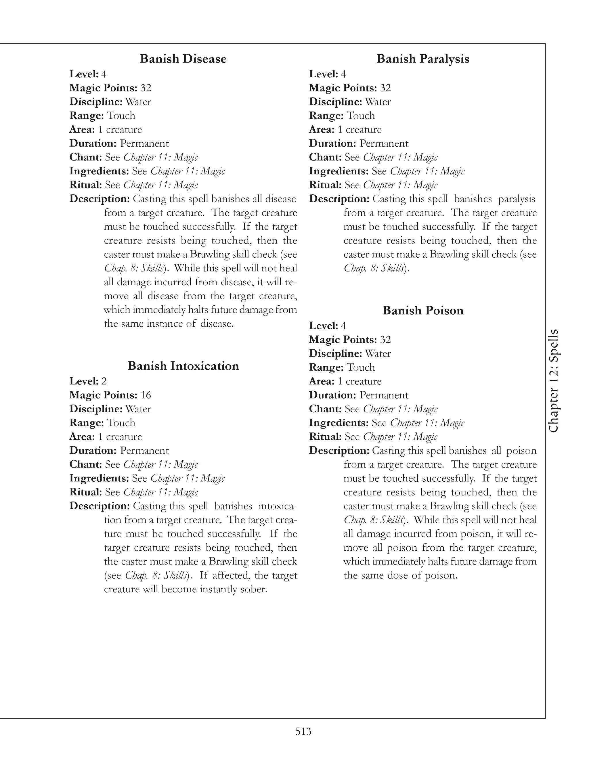 Banish Disease                                           Banish Paralysis
Level: 4                                                   Level: 4
Magic Points: 32                                           Magic Points: 32
Discipline: Water                                          Discipline: Water
Range: Touch                                               Range: Touch
Area: 1 creature                                           Area: 1 creature
Duration: Permanent                                        Duration: Permanent
Chant: See Chapter 11: Magic                               Chant: See Chapter 11: Magic
Ingredients: See Chapter 11: Magic                         Ingredients: See Chapter 11: Magic
Ritual: See Chapter 11: Magic                              Ritual: See Chapter 11: Magic
Description: Casting this spell banishes all disease       Description: Casting this spell banishes paralysis
        from a target creature. The target creature                from a target creature. The target creature
        must be touched successfully. If the target                must be touched successfully. If the target
        creature resists being touched, then the                   creature resists being touched, then the
        caster must make a Brawling skill check (see               caster must make a Brawling skill check (see
        Chap. 8: Skills). While this spell will not heal           Chap. 8: Skills).
        all damage incurred from disease, it will re-
        move all disease from the target creature,
        which immediately halts future damage from                         Banish Poison
        the same instance of disease.                  Level: 4




                                                                                                                  Chapter 12: Spells
                                                       Magic Points: 32
                                                       Discipline: Water
              Banish Intoxication                      Range: Touch
Level: 2                                               Area: 1 creature
Magic Points: 16                                       Duration: Permanent
Discipline: Water                                      Chant: See Chapter 11: Magic
Range: Touch                                           Ingredients: See Chapter 11: Magic
Area: 1 creature                                       Ritual: See Chapter 11: Magic
Duration: Permanent                                    Description: Casting this spell banishes all poison
Chant: See Chapter 11: Magic                                   from a target creature. The target creature
Ingredients: See Chapter 11: Magic                             must be touched successfully. If the target
Ritual: See Chapter 11: Magic                                  creature resists being touched, then the
Description: Casting this spell banishes intoxica-             caster must make a Brawling skill check (see
        tion from a target creature. The target crea-          Chap. 8: Skills). While this spell will not heal
        ture must be touched successfully. If the              all damage incurred from poison, it will re-
        target creature resists being touched, then            move all poison from the target creature,
        the caster must make a Brawling skill check            which immediately halts future damage from
        (see Chap. 8: Skills). If affected, the target         the same dose of poison.
        creature will become instantly sober.




                                                       513
 