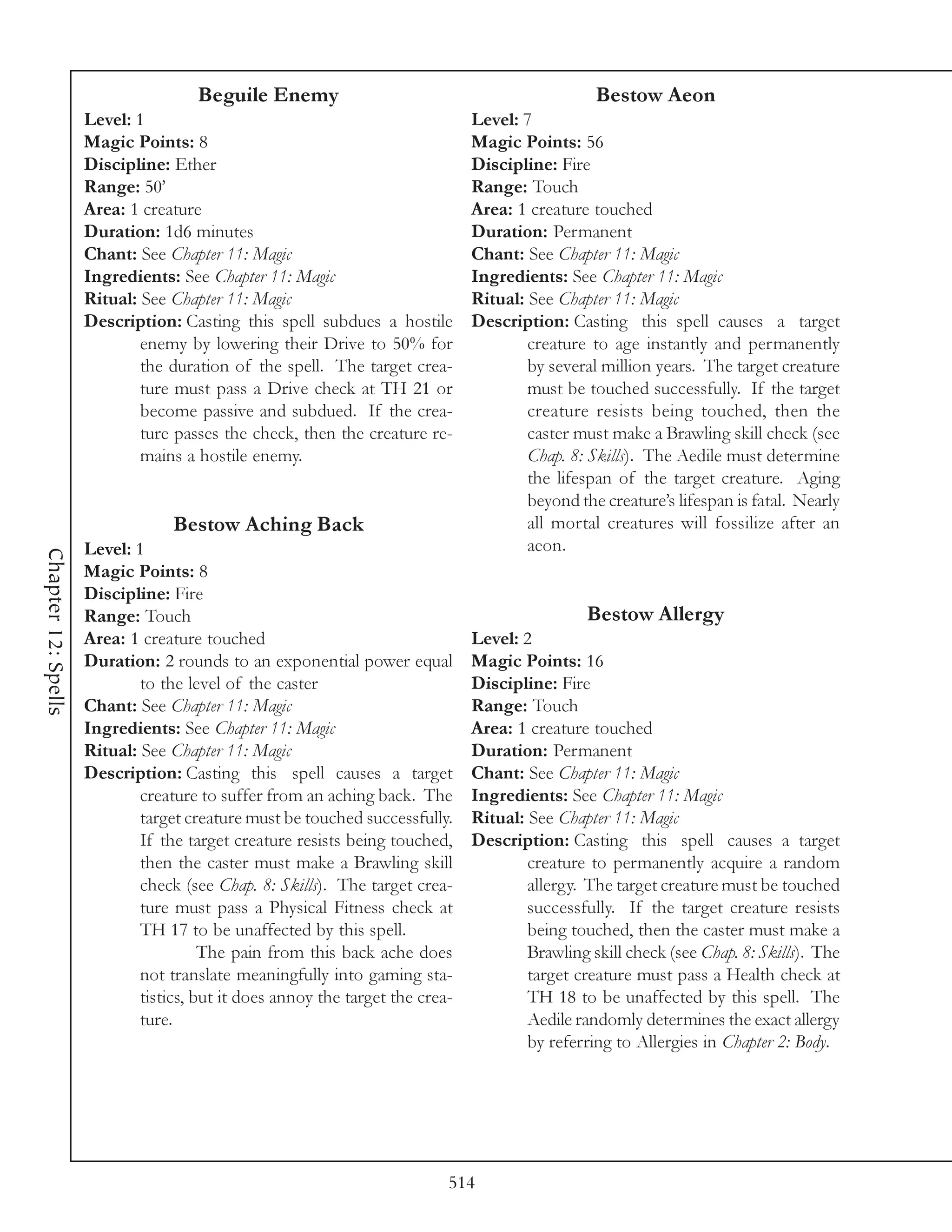 Beguile Enemy                                               Bestow Aeon
                     Level: 1                                                  Level: 7
                     Magic Points: 8                                           Magic Points: 56
                     Discipline: Ether                                         Discipline: Fire
                     Range: 50’                                                Range: Touch
                     Area: 1 creature                                          Area: 1 creature touched
                     Duration: 1d6 minutes                                     Duration: Permanent
                     Chant: See Chapter 11: Magic                              Chant: See Chapter 11: Magic
                     Ingredients: See Chapter 11: Magic                        Ingredients: See Chapter 11: Magic
                     Ritual: See Chapter 11: Magic                             Ritual: See Chapter 11: Magic
                     Description: Casting this spell subdues a hostile         Description: Casting this spell causes a target
                             enemy by lowering their Drive to 50% for                  creature to age instantly and permanently
                             the duration of the spell. The target crea-               by several million years. The target creature
                             ture must pass a Drive check at TH 21 or                  must be touched successfully. If the target
                             become passive and subdued. If the crea-                  creature resists being touched, then the
                             ture passes the check, then the creature re-              caster must make a Brawling skill check (see
                             mains a hostile enemy.                                    Chap. 8: Skills). The Aedile must determine
                                                                                       the lifespan of the target creature. Aging
                                                                                       beyond the creature’s lifespan is fatal. Nearly
                                  Bestow Aching Back                                   all mortal creatures will fossilize after an
                     Level: 1                                                          aeon.
Chapter 12: Spells




                     Magic Points: 8
                     Discipline: Fire
                     Range: Touch                                                               Bestow Allergy
                     Area: 1 creature touched                                  Level: 2
                     Duration: 2 rounds to an exponential power equal          Magic Points: 16
                             to the level of the caster                        Discipline: Fire
                     Chant: See Chapter 11: Magic                              Range: Touch
                     Ingredients: See Chapter 11: Magic                        Area: 1 creature touched
                     Ritual: See Chapter 11: Magic                             Duration: Permanent
                     Description: Casting this spell causes a target           Chant: See Chapter 11: Magic
                             creature to suffer from an aching back. The       Ingredients: See Chapter 11: Magic
                             target creature must be touched successfully.     Ritual: See Chapter 11: Magic
                             If the target creature resists being touched,     Description: Casting this spell causes a target
                             then the caster must make a Brawling skill                creature to permanently acquire a random
                             check (see Chap. 8: Skills). The target crea-             allergy. The target creature must be touched
                             ture must pass a Physical Fitness check at                successfully. If the target creature resists
                             TH 17 to be unaffected by this spell.                     being touched, then the caster must make a
                                       The pain from this back ache does               Brawling skill check (see Chap. 8: Skills). The
                             not translate meaningfully into gaming sta-               target creature must pass a Health check at
                             tistics, but it does annoy the target the crea-           TH 18 to be unaffected by this spell. The
                             ture.                                                     Aedile randomly determines the exact allergy
                                                                                       by referring to Allergies in Chapter 2: Body.




                                                                           514
 