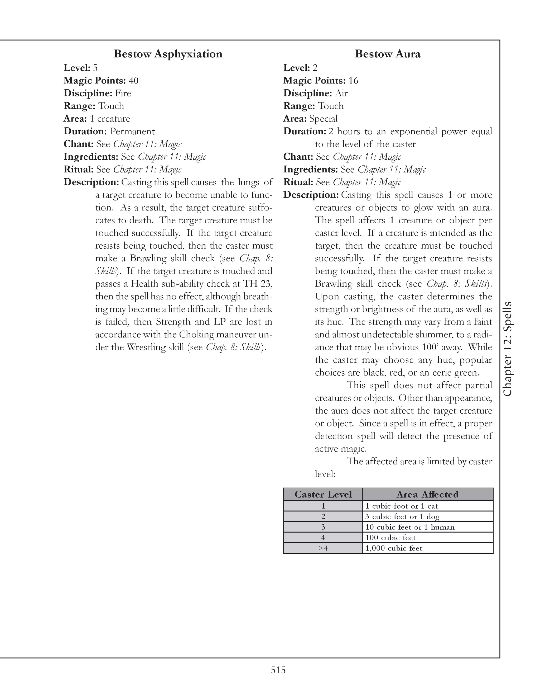 Bestow Asphyxiation                                               Bestow Aura
Level: 5                                                  Level: 2
Magic Points: 40                                          Magic Points: 16
Discipline: Fire                                          Discipline: Air
Range: Touch                                              Range: Touch
Area: 1 creature                                          Area: Special
Duration: Permanent                                       Duration: 2 hours to an exponential power equal
Chant: See Chapter 11: Magic                                      to the level of the caster
Ingredients: See Chapter 11: Magic                        Chant: See Chapter 11: Magic
Ritual: See Chapter 11: Magic                             Ingredients: See Chapter 11: Magic
Description: Casting this spell causes the lungs of       Ritual: See Chapter 11: Magic
        a target creature to become unable to func-       Description: Casting this spell causes 1 or more
        tion. As a result, the target creature suffo-             creatures or objects to glow with an aura.
        cates to death. The target creature must be               The spell affects 1 creature or object per
        touched successfully. If the target creature              caster level. If a creature is intended as the
        resists being touched, then the caster must               target, then the creature must be touched
        make a Brawling skill check (see Chap. 8:                 successfully. If the target creature resists
        Skills). If the target creature is touched and            being touched, then the caster must make a
        passes a Health sub-ability check at TH 23,               Brawling skill check (see Chap. 8: Skills).
        then the spell has no effect, although breath-            Upon casting, the caster determines the




                                                                                                                    Chapter 12: Spells
        ing may become a little difficult. If the check           strength or brightness of the aura, as well as
        is failed, then Strength and LP are lost in               its hue. The strength may vary from a faint
        accordance with the Choking maneuver un-                  and almost undetectable shimmer, to a radi-
        der the Wrestling skill (see Chap. 8: Skills).            ance that may be obvious 100’ away. While
                                                                  the caster may choose any hue, popular
                                                                  choices are black, red, or an eerie green.
                                                                           This spell does not affect partial
                                                                  creatures or objects. Other than appearance,
                                                                  the aura does not affect the target creature
                                                                  or object. Since a spell is in effect, a proper
                                                                  detection spell will detect the presence of
                                                                  active magic.
                                                                           The affected area is limited by caster
                                                                  level:
                                                            Cas te r Le ve l              A re a A ffe c te d
                                                                    1           1 c ubi c foot or 1 c a t
                                                                    2           3 c ubi c fe e t or 1 dog
                                                                    3           1 0 c ubi c fe e t or 1 huma n
                                                                   4            1 0 0 c ubi c fe e t
                                                                   >4           1 , 0 0 0 c ubi c fe e t




                                                      515
 