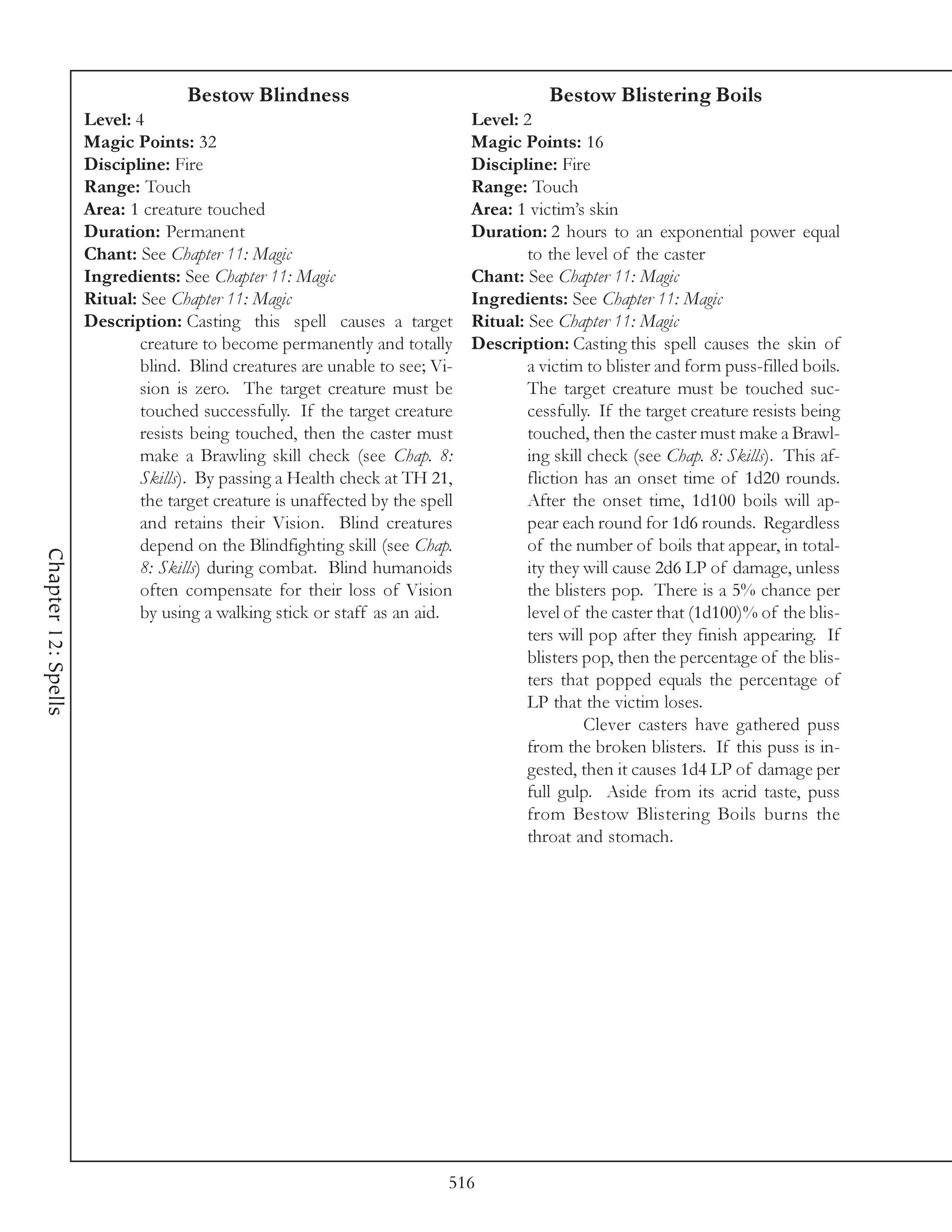 Bestow Blindness                                     Bestow Blistering Boils
                     Level: 4                                                 Level: 2
                     Magic Points: 32                                         Magic Points: 16
                     Discipline: Fire                                         Discipline: Fire
                     Range: Touch                                             Range: Touch
                     Area: 1 creature touched                                 Area: 1 victim’s skin
                     Duration: Permanent                                      Duration: 2 hours to an exponential power equal
                     Chant: See Chapter 11: Magic                                     to the level of the caster
                     Ingredients: See Chapter 11: Magic                       Chant: See Chapter 11: Magic
                     Ritual: See Chapter 11: Magic                            Ingredients: See Chapter 11: Magic
                     Description: Casting this spell causes a target          Ritual: See Chapter 11: Magic
                             creature to become permanently and totally       Description: Casting this spell causes the skin of
                             blind. Blind creatures are unable to see; Vi-            a victim to blister and form puss-filled boils.
                             sion is zero. The target creature must be                The target creature must be touched suc-
                             touched successfully. If the target creature             cessfully. If the target creature resists being
                             resists being touched, then the caster must              touched, then the caster must make a Brawl-
                             make a Brawling skill check (see Chap. 8:                ing skill check (see Chap. 8: Skills). This af-
                             Skills). By passing a Health check at TH 21,             fliction has an onset time of 1d20 rounds.
                             the target creature is unaffected by the spell           After the onset time, 1d100 boils will ap-
                             and retains their Vision. Blind creatures                pear each round for 1d6 rounds. Regardless
                             depend on the Blindfighting skill (see Chap.             of the number of boils that appear, in total-
Chapter 12: Spells




                             8: Skills) during combat. Blind humanoids                ity they will cause 2d6 LP of damage, unless
                             often compensate for their loss of Vision                the blisters pop. There is a 5% chance per
                             by using a walking stick or staff as an aid.             level of the caster that (1d100)% of the blis-
                                                                                      ters will pop after they finish appearing. If
                                                                                      blisters pop, then the percentage of the blis-
                                                                                      ters that popped equals the percentage of
                                                                                      LP that the victim loses.
                                                                                               Clever casters have gathered puss
                                                                                      from the broken blisters. If this puss is in-
                                                                                      gested, then it causes 1d4 LP of damage per
                                                                                      full gulp. Aside from its acrid taste, puss
                                                                                      from Bestow Blistering Boils burns the
                                                                                      throat and stomach.




                                                                          516
 