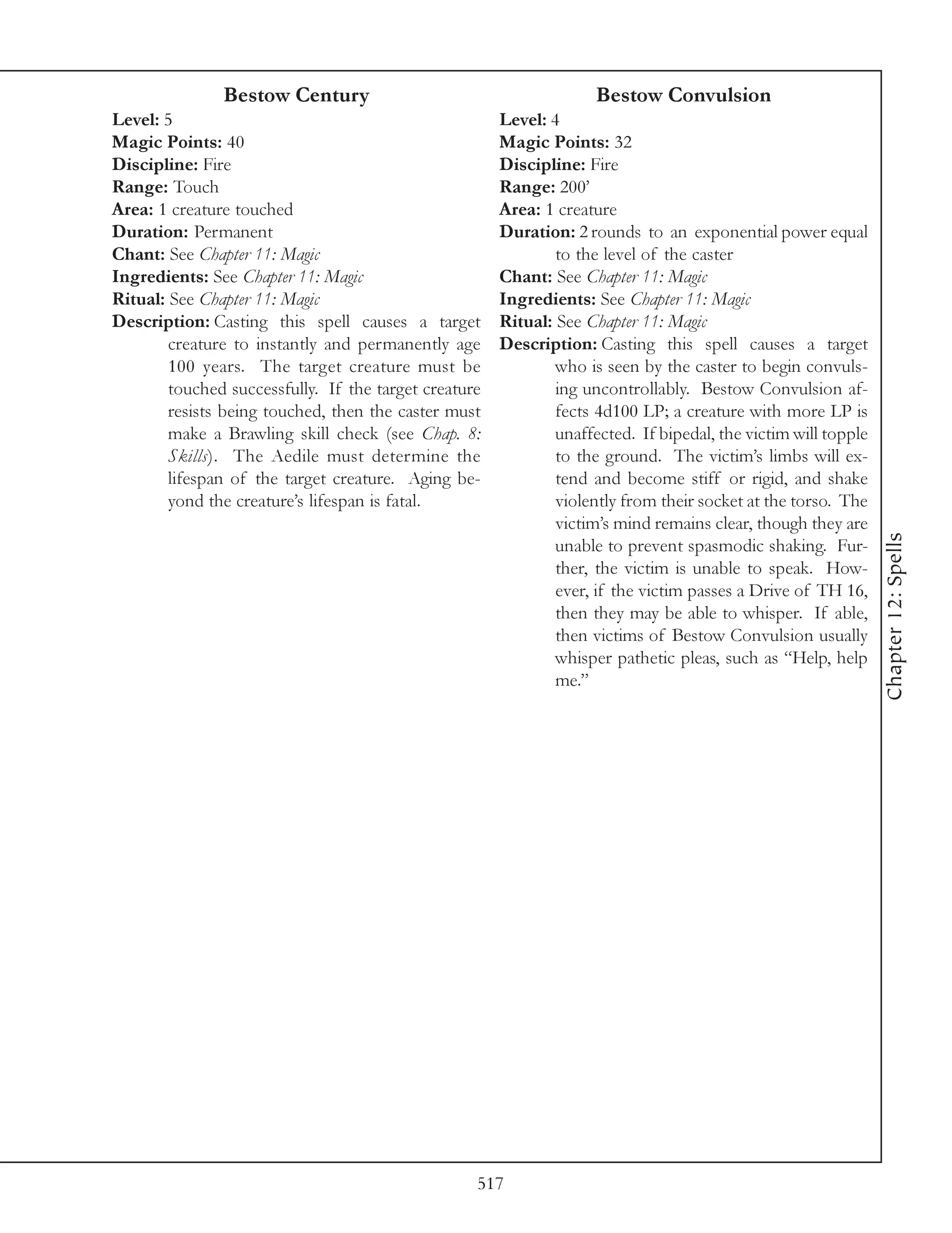 Bestow Century                                        Bestow Convulsion
Level: 5                                               Level: 4
Magic Points: 40                                       Magic Points: 32
Discipline: Fire                                       Discipline: Fire
Range: Touch                                           Range: 200’
Area: 1 creature touched                               Area: 1 creature
Duration: Permanent                                    Duration: 2 rounds to an exponential power equal
Chant: See Chapter 11: Magic                                   to the level of the caster
Ingredients: See Chapter 11: Magic                     Chant: See Chapter 11: Magic
Ritual: See Chapter 11: Magic                          Ingredients: See Chapter 11: Magic
Description: Casting this spell causes a target        Ritual: See Chapter 11: Magic
        creature to instantly and permanently age      Description: Casting this spell causes a target
        100 years. The target creature must be                 who is seen by the caster to begin convuls-
        touched successfully. If the target creature           ing uncontrollably. Bestow Convulsion af-
        resists being touched, then the caster must            fects 4d100 LP; a creature with more LP is
        make a Brawling skill check (see Chap. 8:              unaffected. If bipedal, the victim will topple
        Skills). The Aedile must determine the                 to the ground. The victim’s limbs will ex-
        lifespan of the target creature. Aging be-             tend and become stiff or rigid, and shake
        yond the creature’s lifespan is fatal.                 violently from their socket at the torso. The
                                                               victim’s mind remains clear, though they are




                                                                                                                Chapter 12: Spells
                                                               unable to prevent spasmodic shaking. Fur-
                                                               ther, the victim is unable to speak. How-
                                                               ever, if the victim passes a Drive of TH 16,
                                                               then they may be able to whisper. If able,
                                                               then victims of Bestow Convulsion usually
                                                               whisper pathetic pleas, such as “Help, help
                                                               me.”




                                                   517
 