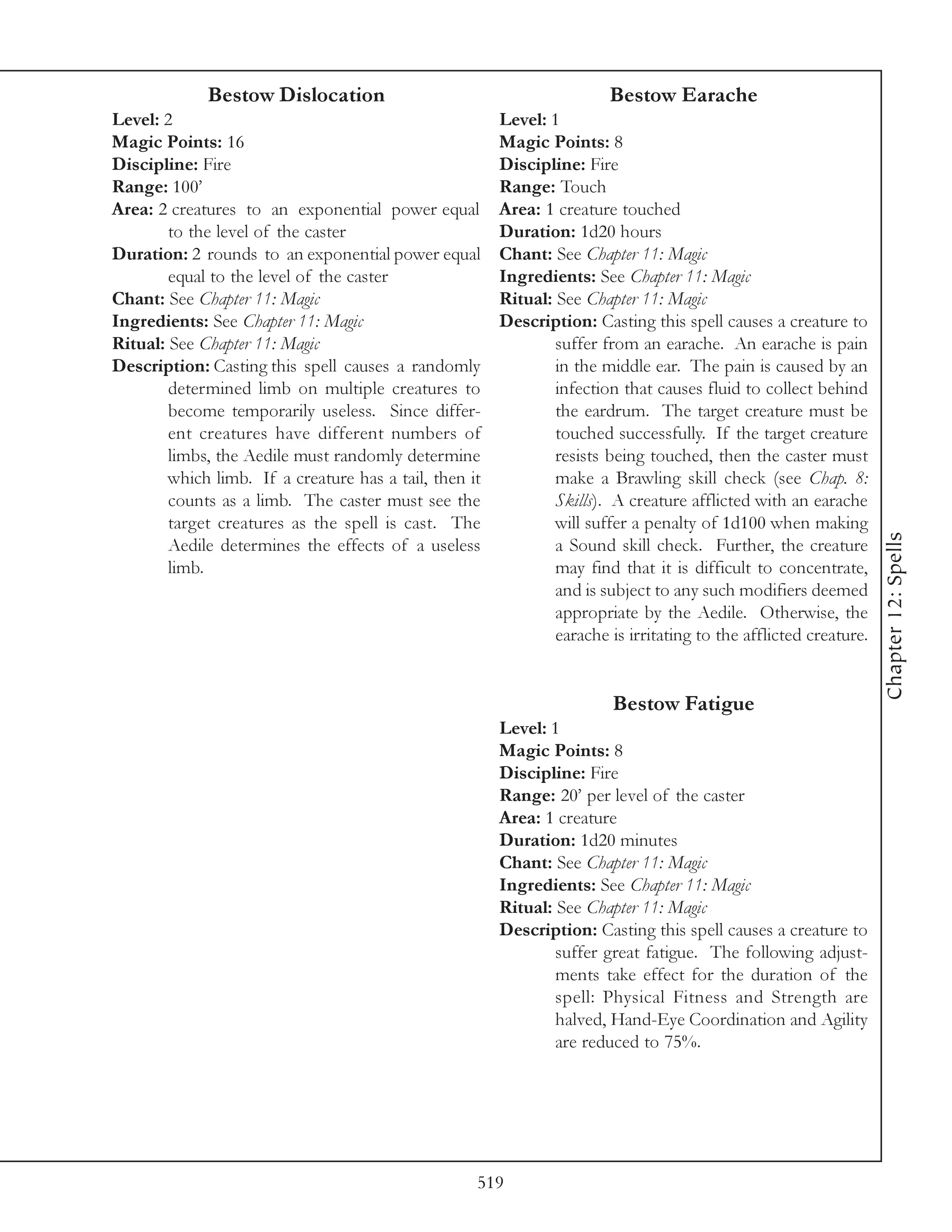 Bestow Dislocation                                         Bestow Earache
Level: 2                                                Level: 1
Magic Points: 16                                        Magic Points: 8
Discipline: Fire                                        Discipline: Fire
Range: 100’                                             Range: Touch
Area: 2 creatures to an exponential power equal         Area: 1 creature touched
        to the level of the caster                      Duration: 1d20 hours
Duration: 2 rounds to an exponential power equal        Chant: See Chapter 11: Magic
        equal to the level of the caster                Ingredients: See Chapter 11: Magic
Chant: See Chapter 11: Magic                            Ritual: See Chapter 11: Magic
Ingredients: See Chapter 11: Magic                      Description: Casting this spell causes a creature to
Ritual: See Chapter 11: Magic                                   suffer from an earache. An earache is pain
Description: Casting this spell causes a randomly               in the middle ear. The pain is caused by an
        determined limb on multiple creatures to                infection that causes fluid to collect behind
        become temporarily useless. Since differ-               the eardrum. The target creature must be
        ent creatures have different numbers of                 touched successfully. If the target creature
        limbs, the Aedile must randomly determine               resists being touched, then the caster must
        which limb. If a creature has a tail, then it           make a Brawling skill check (see Chap. 8:
        counts as a limb. The caster must see the               Skills). A creature afflicted with an earache
        target creatures as the spell is cast. The              will suffer a penalty of 1d100 when making




                                                                                                                   Chapter 12: Spells
        Aedile determines the effects of a useless              a Sound skill check. Further, the creature
        limb.                                                   may find that it is difficult to concentrate,
                                                                and is subject to any such modifiers deemed
                                                                appropriate by the Aedile. Otherwise, the
                                                                earache is irritating to the afflicted creature.


                                                                         Bestow Fatigue
                                                        Level: 1
                                                        Magic Points: 8
                                                        Discipline: Fire
                                                        Range: 20’ per level of the caster
                                                        Area: 1 creature
                                                        Duration: 1d20 minutes
                                                        Chant: See Chapter 11: Magic
                                                        Ingredients: See Chapter 11: Magic
                                                        Ritual: See Chapter 11: Magic
                                                        Description: Casting this spell causes a creature to
                                                                suffer great fatigue. The following adjust-
                                                                ments take effect for the duration of the
                                                                spell: Physical Fitness and Strength are
                                                                halved, Hand-Eye Coordination and Agility
                                                                are reduced to 75%.




                                                    519
 