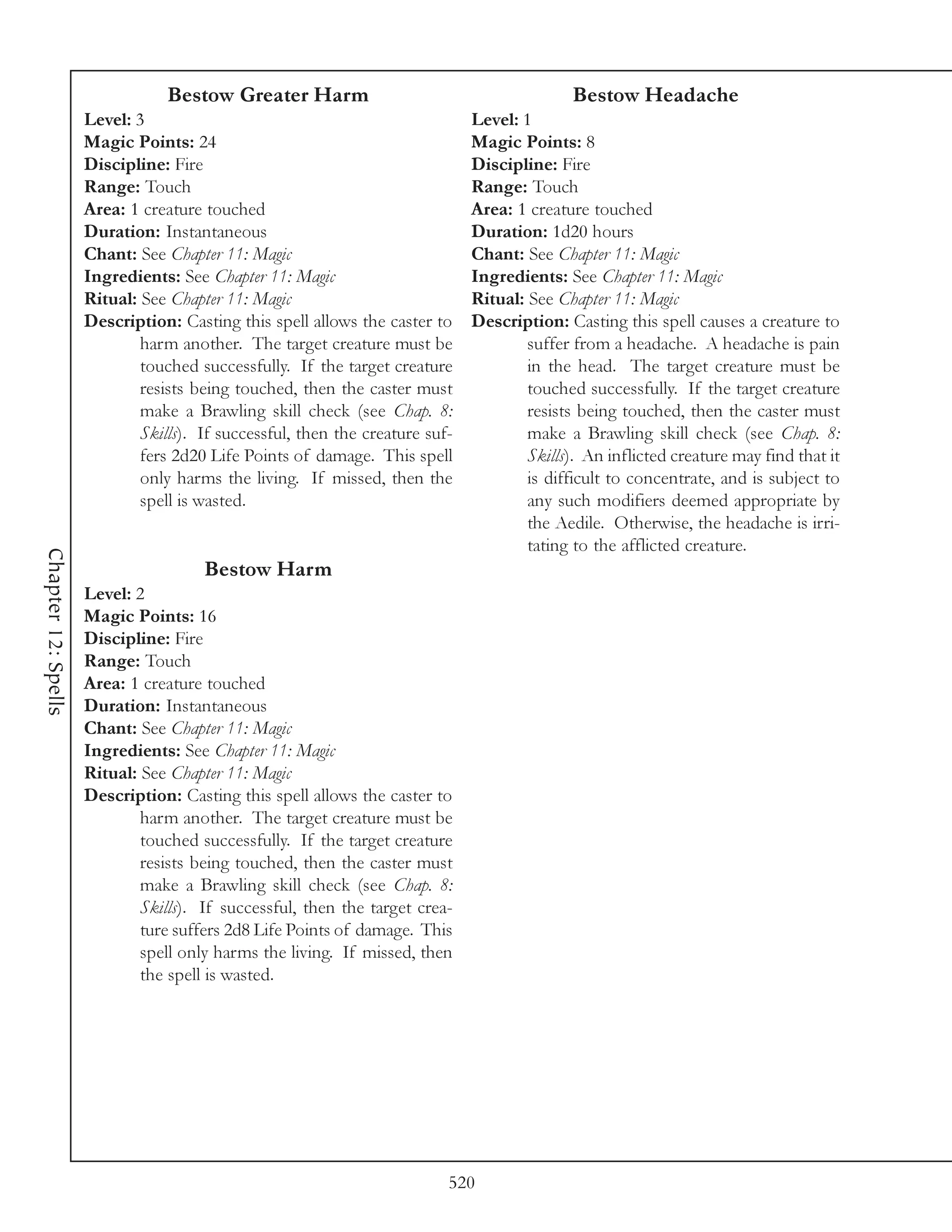 Bestow Greater Harm                                         Bestow Headache
                     Level: 3                                                 Level: 1
                     Magic Points: 24                                         Magic Points: 8
                     Discipline: Fire                                         Discipline: Fire
                     Range: Touch                                             Range: Touch
                     Area: 1 creature touched                                 Area: 1 creature touched
                     Duration: Instantaneous                                  Duration: 1d20 hours
                     Chant: See Chapter 11: Magic                             Chant: See Chapter 11: Magic
                     Ingredients: See Chapter 11: Magic                       Ingredients: See Chapter 11: Magic
                     Ritual: See Chapter 11: Magic                            Ritual: See Chapter 11: Magic
                     Description: Casting this spell allows the caster to     Description: Casting this spell causes a creature to
                             harm another. The target creature must be                suffer from a headache. A headache is pain
                             touched successfully. If the target creature             in the head. The target creature must be
                             resists being touched, then the caster must              touched successfully. If the target creature
                             make a Brawling skill check (see Chap. 8:                resists being touched, then the caster must
                             Skills). If successful, then the creature suf-           make a Brawling skill check (see Chap. 8:
                             fers 2d20 Life Points of damage. This spell              Skills). An inflicted creature may find that it
                             only harms the living. If missed, then the               is difficult to concentrate, and is subject to
                             spell is wasted.                                         any such modifiers deemed appropriate by
                                                                                      the Aedile. Otherwise, the headache is irri-
                                                                                      tating to the afflicted creature.
Chapter 12: Spells




                                      Bestow Harm
                     Level: 2
                     Magic Points: 16
                     Discipline: Fire
                     Range: Touch
                     Area: 1 creature touched
                     Duration: Instantaneous
                     Chant: See Chapter 11: Magic
                     Ingredients: See Chapter 11: Magic
                     Ritual: See Chapter 11: Magic
                     Description: Casting this spell allows the caster to
                             harm another. The target creature must be
                             touched successfully. If the target creature
                             resists being touched, then the caster must
                             make a Brawling skill check (see Chap. 8:
                             Skills). If successful, then the target crea-
                             ture suffers 2d8 Life Points of damage. This
                             spell only harms the living. If missed, then
                             the spell is wasted.




                                                                          520
 