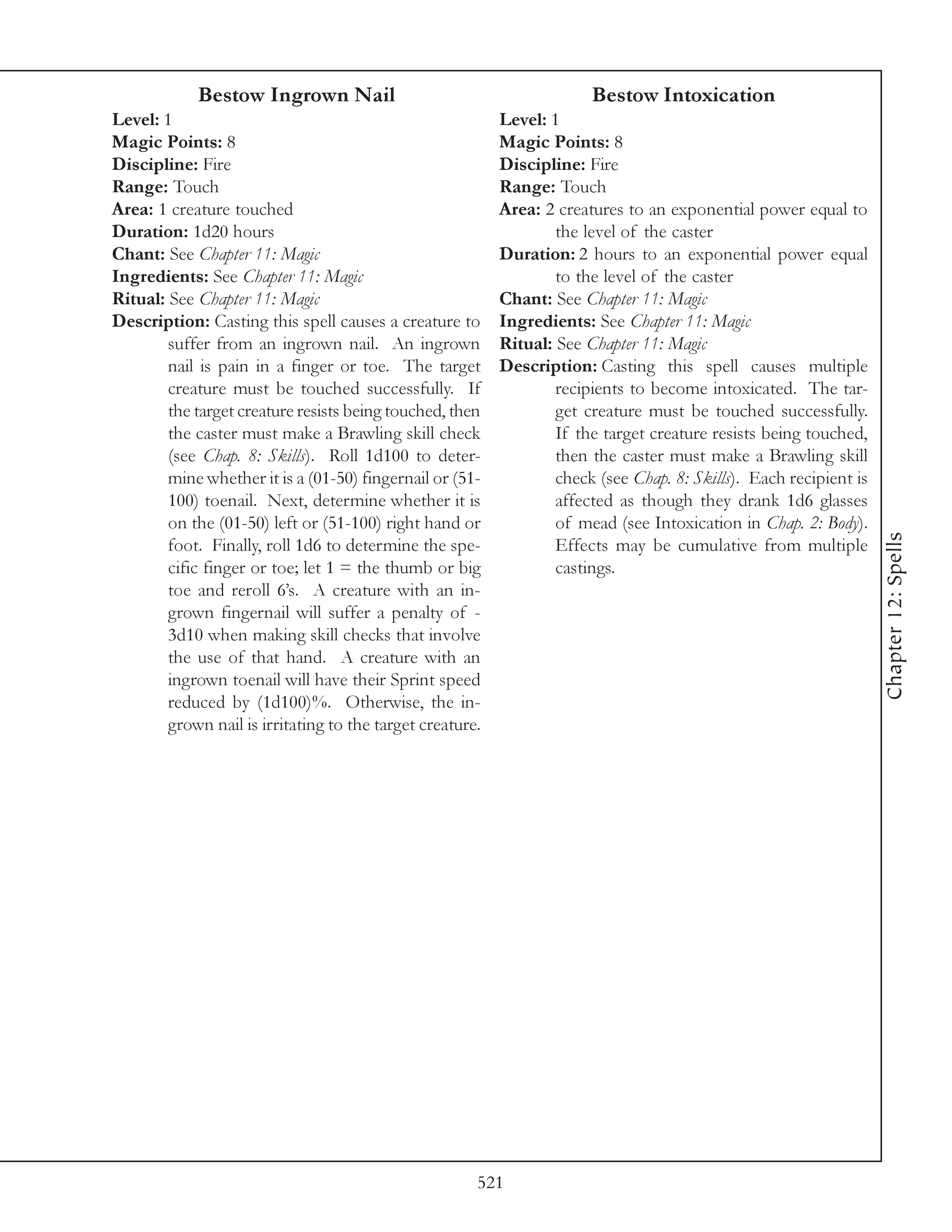 Bestow Ingrown Nail                                        Bestow Intoxication
Level: 1                                                   Level: 1
Magic Points: 8                                            Magic Points: 8
Discipline: Fire                                           Discipline: Fire
Range: Touch                                               Range: Touch
Area: 1 creature touched                                   Area: 2 creatures to an exponential power equal to
Duration: 1d20 hours                                               the level of the caster
Chant: See Chapter 11: Magic                               Duration: 2 hours to an exponential power equal
Ingredients: See Chapter 11: Magic                                 to the level of the caster
Ritual: See Chapter 11: Magic                              Chant: See Chapter 11: Magic
Description: Casting this spell causes a creature to       Ingredients: See Chapter 11: Magic
        suffer from an ingrown nail. An ingrown            Ritual: See Chapter 11: Magic
        nail is pain in a finger or toe. The target        Description: Casting this spell causes multiple
        creature must be touched successfully. If                  recipients to become intoxicated. The tar-
        the target creature resists being touched, then            get creature must be touched successfully.
        the caster must make a Brawling skill check                If the target creature resists being touched,
        (see Chap. 8: Skills). Roll 1d100 to deter-                then the caster must make a Brawling skill
        mine whether it is a (01-50) fingernail or (51-            check (see Chap. 8: Skills). Each recipient is
        100) toenail. Next, determine whether it is                affected as though they drank 1d6 glasses
        on the (01-50) left or (51-100) right hand or              of mead (see Intoxication in Chap. 2: Body).




                                                                                                                    Chapter 12: Spells
        foot. Finally, roll 1d6 to determine the spe-              Effects may be cumulative from multiple
        cific finger or toe; let 1 = the thumb or big              castings.
        toe and reroll 6’s. A creature with an in-
        grown fingernail will suffer a penalty of -
        3d10 when making skill checks that involve
        the use of that hand. A creature with an
        ingrown toenail will have their Sprint speed
        reduced by (1d100)%. Otherwise, the in-
        grown nail is irritating to the target creature.




                                                       521
 