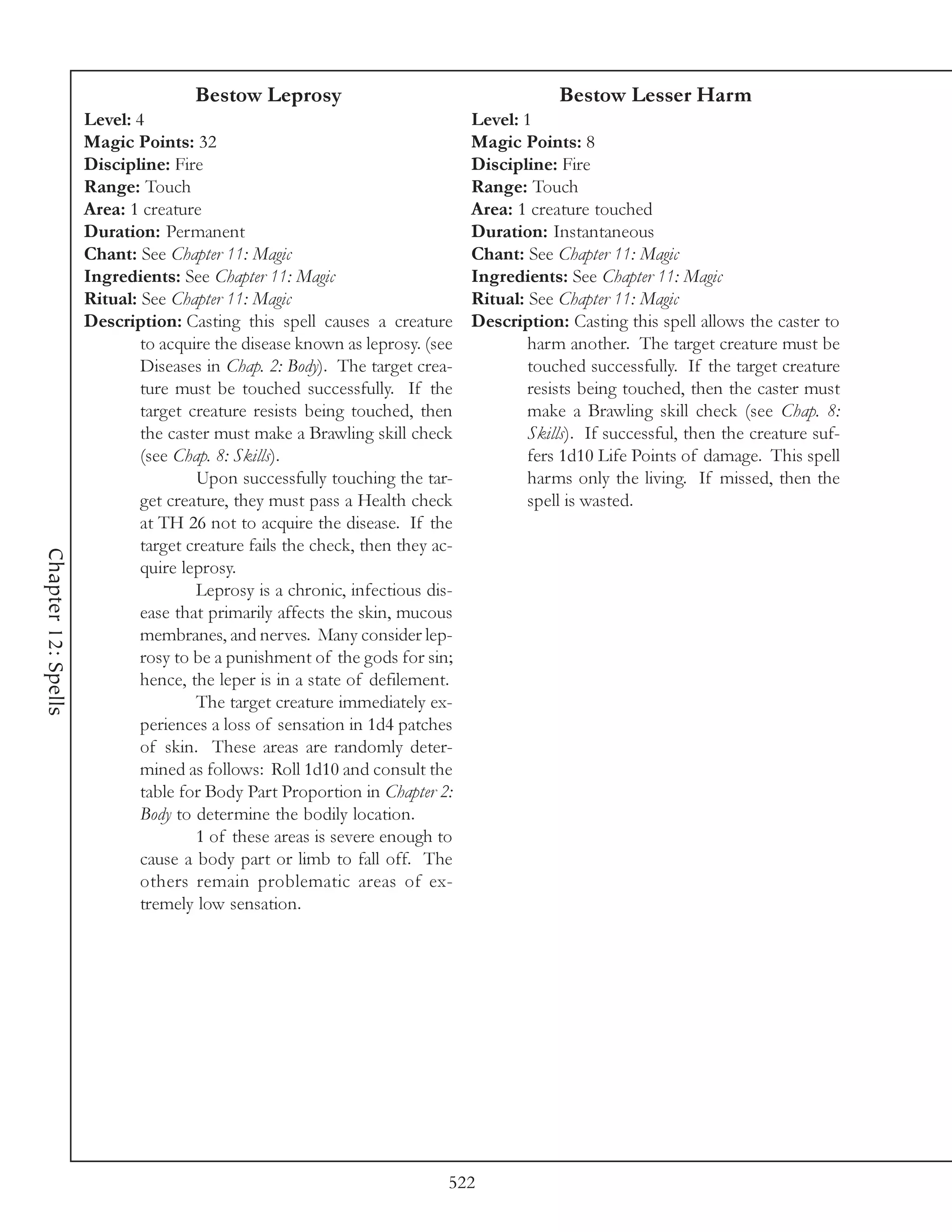 Bestow Leprosy                                       Bestow Lesser Harm
                     Level: 4                                                 Level: 1
                     Magic Points: 32                                         Magic Points: 8
                     Discipline: Fire                                         Discipline: Fire
                     Range: Touch                                             Range: Touch
                     Area: 1 creature                                         Area: 1 creature touched
                     Duration: Permanent                                      Duration: Instantaneous
                     Chant: See Chapter 11: Magic                             Chant: See Chapter 11: Magic
                     Ingredients: See Chapter 11: Magic                       Ingredients: See Chapter 11: Magic
                     Ritual: See Chapter 11: Magic                            Ritual: See Chapter 11: Magic
                     Description: Casting this spell causes a creature        Description: Casting this spell allows the caster to
                             to acquire the disease known as leprosy. (see            harm another. The target creature must be
                             Diseases in Chap. 2: Body). The target crea-             touched successfully. If the target creature
                             ture must be touched successfully. If the                resists being touched, then the caster must
                             target creature resists being touched, then              make a Brawling skill check (see Chap. 8:
                             the caster must make a Brawling skill check              Skills). If successful, then the creature suf-
                             (see Chap. 8: Skills).                                   fers 1d10 Life Points of damage. This spell
                                     Upon successfully touching the tar-              harms only the living. If missed, then the
                             get creature, they must pass a Health check              spell is wasted.
                             at TH 26 not to acquire the disease. If the
                             target creature fails the check, then they ac-
Chapter 12: Spells




                             quire leprosy.
                                     Leprosy is a chronic, infectious dis-
                             ease that primarily affects the skin, mucous
                             membranes, and nerves. Many consider lep-
                             rosy to be a punishment of the gods for sin;
                             hence, the leper is in a state of defilement.
                                     The target creature immediately ex-
                             periences a loss of sensation in 1d4 patches
                             of skin. These areas are randomly deter-
                             mined as follows: Roll 1d10 and consult the
                             table for Body Part Proportion in Chapter 2:
                             Body to determine the bodily location.
                                     1 of these areas is severe enough to
                             cause a body part or limb to fall off. The
                             others remain problematic areas of ex-
                             tremely low sensation.




                                                                          522
 