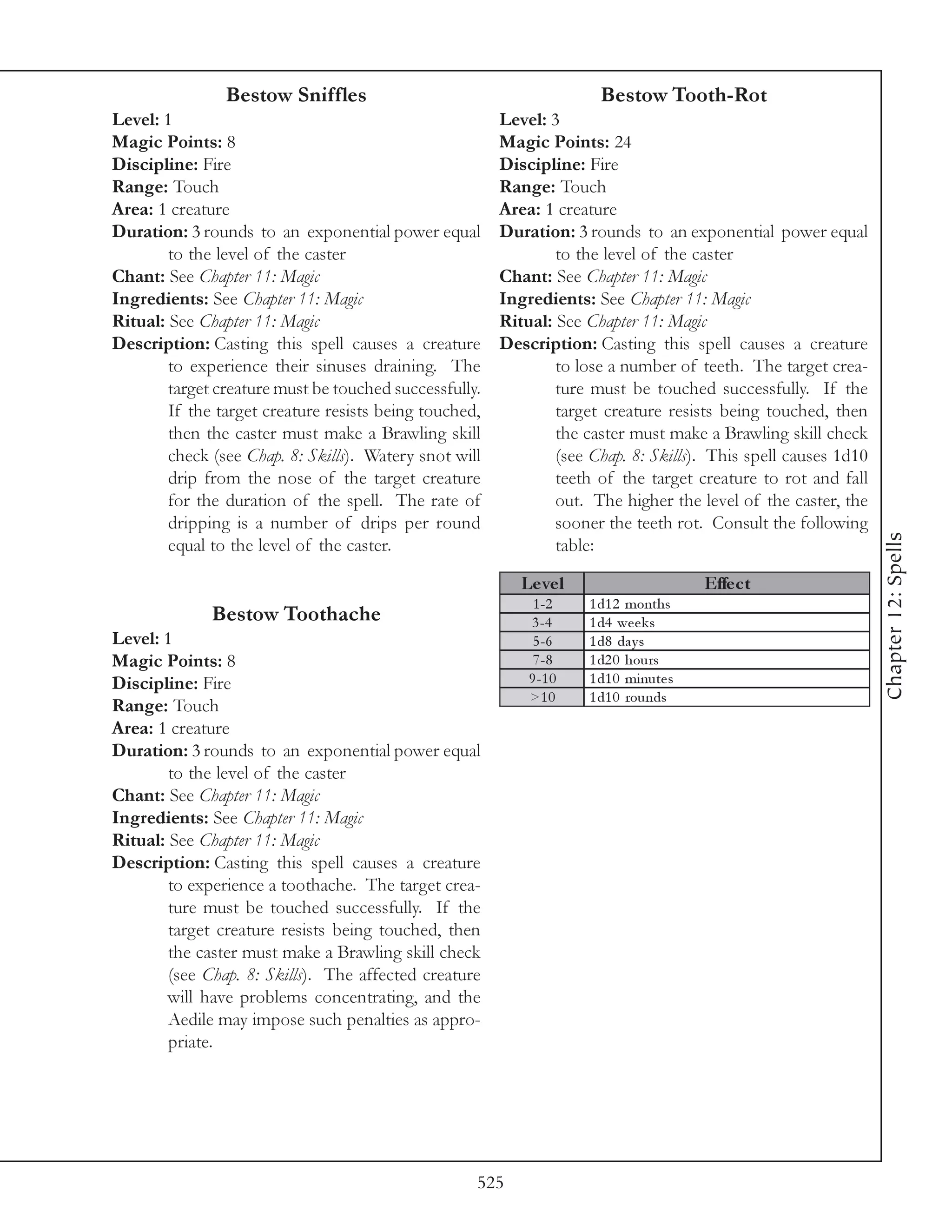 Bestow Sniffles                                        Bestow Tooth-Rot
Level: 1                                                Level: 3
Magic Points: 8                                         Magic Points: 24
Discipline: Fire                                        Discipline: Fire
Range: Touch                                            Range: Touch
Area: 1 creature                                        Area: 1 creature
Duration: 3 rounds to an exponential power equal        Duration: 3 rounds to an exponential power equal
        to the level of the caster                              to the level of the caster
Chant: See Chapter 11: Magic                            Chant: See Chapter 11: Magic
Ingredients: See Chapter 11: Magic                      Ingredients: See Chapter 11: Magic
Ritual: See Chapter 11: Magic                           Ritual: See Chapter 11: Magic
Description: Casting this spell causes a creature       Description: Casting this spell causes a creature
        to experience their sinuses draining. The               to lose a number of teeth. The target crea-
        target creature must be touched successfully.           ture must be touched successfully. If the
        If the target creature resists being touched,           target creature resists being touched, then
        then the caster must make a Brawling skill              the caster must make a Brawling skill check
        check (see Chap. 8: Skills). Watery snot will           (see Chap. 8: Skills). This spell causes 1d10
        drip from the nose of the target creature               teeth of the target creature to rot and fall
        for the duration of the spell. The rate of              out. The higher the level of the caster, the
        dripping is a number of drips per round                 sooner the teeth rot. Consult the following




                                                                                                                Chapter 12: Spells
        equal to the level of the caster.                       table:

                                                           Le ve l                      Effe c t
                                                             1 -2    1 d1 2 months
              Bestow Toothache                              3 -4     1 d4 we e k s
Level: 1                                                     5 -6    1 d8 da y s
Magic Points: 8                                              7 -8    1 d2 0 hours
Discipline: Fire                                            9 -1 0   1 d1 0 mi nute s
                                                            >1 0     1 d1 0 rounds
Range: Touch
Area: 1 creature
Duration: 3 rounds to an exponential power equal
        to the level of the caster
Chant: See Chapter 11: Magic
Ingredients: See Chapter 11: Magic
Ritual: See Chapter 11: Magic
Description: Casting this spell causes a creature
        to experience a toothache. The target crea-
        ture must be touched successfully. If the
        target creature resists being touched, then
        the caster must make a Brawling skill check
        (see Chap. 8: Skills). The affected creature
        will have problems concentrating, and the
        Aedile may impose such penalties as appro-
        priate.




                                                    525
 