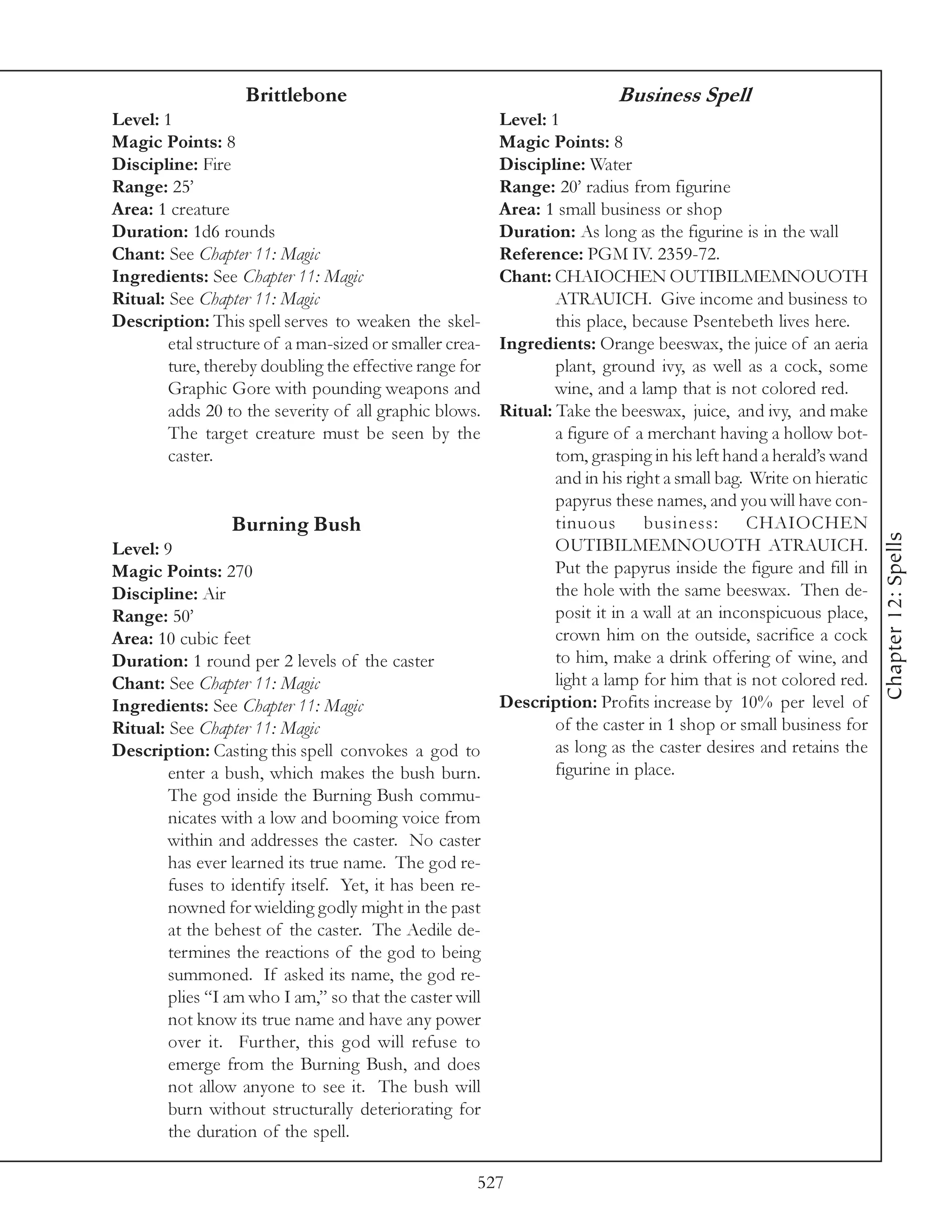 Brittlebone                                            Business Spell
Level: 1                                                 Level: 1
Magic Points: 8                                          Magic Points: 8
Discipline: Fire                                         Discipline: Water
Range: 25’                                               Range: 20’ radius from figurine
Area: 1 creature                                         Area: 1 small business or shop
Duration: 1d6 rounds                                     Duration: As long as the figurine is in the wall
Chant: See Chapter 11: Magic                             Reference: PGM IV. 2359-72.
Ingredients: See Chapter 11: Magic                       Chant: CHAIOCHEN OUTIBILMEMNOUOTH
Ritual: See Chapter 11: Magic                                    ATRAUICH. Give income and business to
Description: This spell serves to weaken the skel-               this place, because Psentebeth lives here.
        etal structure of a man-sized or smaller crea-   Ingredients: Orange beeswax, the juice of an aeria
        ture, thereby doubling the effective range for           plant, ground ivy, as well as a cock, some
        Graphic Gore with pounding weapons and                   wine, and a lamp that is not colored red.
        adds 20 to the severity of all graphic blows.    Ritual: Take the beeswax, juice, and ivy, and make
        The target creature must be seen by the                  a figure of a merchant having a hollow bot-
        caster.                                                  tom, grasping in his left hand a herald’s wand
                                                                 and in his right a small bag. Write on hieratic
                                                                 papyrus these names, and you will have con-
                 Burning Bush                                    tinuous       business:      CHAIOCHEN




                                                                                                                   Chapter 12: Spells
Level: 9                                                         OUTIBILMEMNOUOTH ATRAUICH.
Magic Points: 270                                                Put the papyrus inside the figure and fill in
Discipline: Air                                                  the hole with the same beeswax. Then de-
Range: 50’                                                       posit it in a wall at an inconspicuous place,
Area: 10 cubic feet                                              crown him on the outside, sacrifice a cock
Duration: 1 round per 2 levels of the caster                     to him, make a drink offering of wine, and
Chant: See Chapter 11: Magic                                     light a lamp for him that is not colored red.
Ingredients: See Chapter 11: Magic                       Description: Profits increase by 10% per level of
Ritual: See Chapter 11: Magic                                    of the caster in 1 shop or small business for
Description: Casting this spell convokes a god to                as long as the caster desires and retains the
        enter a bush, which makes the bush burn.                 figurine in place.
        The god inside the Burning Bush commu-
        nicates with a low and booming voice from
        within and addresses the caster. No caster
        has ever learned its true name. The god re-
        fuses to identify itself. Yet, it has been re-
        nowned for wielding godly might in the past
        at the behest of the caster. The Aedile de-
        termines the reactions of the god to being
        summoned. If asked its name, the god re-
        plies “I am who I am,” so that the caster will
        not know its true name and have any power
        over it. Further, this god will refuse to
        emerge from the Burning Bush, and does
        not allow anyone to see it. The bush will
        burn without structurally deteriorating for
        the duration of the spell.

                                                     527
 