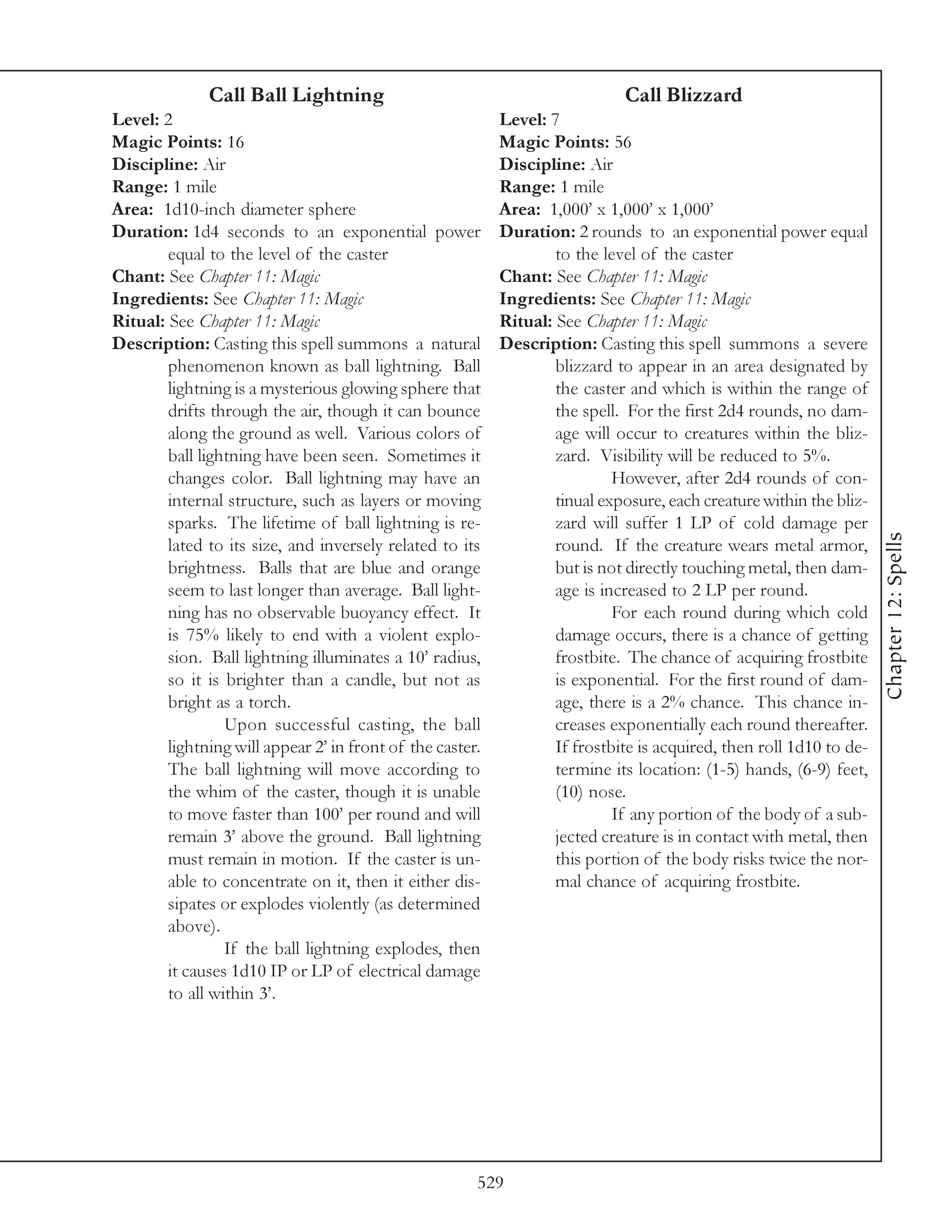 Call Ball Lightning                                            Call Blizzard
Level: 2                                                   Level: 7
Magic Points: 16                                           Magic Points: 56
Discipline: Air                                            Discipline: Air
Range: 1 mile                                              Range: 1 mile
Area: 1d10-inch diameter sphere                            Area: 1,000’ x 1,000’ x 1,000’
Duration: 1d4 seconds to an exponential power              Duration: 2 rounds to an exponential power equal
        equal to the level of the caster                           to the level of the caster
Chant: See Chapter 11: Magic                               Chant: See Chapter 11: Magic
Ingredients: See Chapter 11: Magic                         Ingredients: See Chapter 11: Magic
Ritual: See Chapter 11: Magic                              Ritual: See Chapter 11: Magic
Description: Casting this spell summons a natural          Description: Casting this spell summons a severe
        phenomenon known as ball lightning. Ball                   blizzard to appear in an area designated by
        lightning is a mysterious glowing sphere that              the caster and which is within the range of
        drifts through the air, though it can bounce               the spell. For the first 2d4 rounds, no dam-
        along the ground as well. Various colors of                age will occur to creatures within the bliz-
        ball lightning have been seen. Sometimes it                zard. Visibility will be reduced to 5%.
        changes color. Ball lightning may have an                           However, after 2d4 rounds of con-
        internal structure, such as layers or moving               tinual exposure, each creature within the bliz-
        sparks. The lifetime of ball lightning is re-              zard will suffer 1 LP of cold damage per




                                                                                                                     Chapter 12: Spells
        lated to its size, and inversely related to its            round. If the creature wears metal armor,
        brightness. Balls that are blue and orange                 but is not directly touching metal, then dam-
        seem to last longer than average. Ball light-              age is increased to 2 LP per round.
        ning has no observable buoyancy effect. It                          For each round during which cold
        is 75% likely to end with a violent explo-                 damage occurs, there is a chance of getting
        sion. Ball lightning illuminates a 10’ radius,             frostbite. The chance of acquiring frostbite
        so it is brighter than a candle, but not as                is exponential. For the first round of dam-
        bright as a torch.                                         age, there is a 2% chance. This chance in-
                 Upon successful casting, the ball                 creases exponentially each round thereafter.
        lightning will appear 2’ in front of the caster.           If frostbite is acquired, then roll 1d10 to de-
        The ball lightning will move according to                  termine its location: (1-5) hands, (6-9) feet,
        the whim of the caster, though it is unable                (10) nose.
        to move faster than 100’ per round and will                         If any portion of the body of a sub-
        remain 3’ above the ground. Ball lightning                 jected creature is in contact with metal, then
        must remain in motion. If the caster is un-                this portion of the body risks twice the nor-
        able to concentrate on it, then it either dis-             mal chance of acquiring frostbite.
        sipates or explodes violently (as determined
        above).
                 If the ball lightning explodes, then
        it causes 1d10 IP or LP of electrical damage
        to all within 3’.




                                                       529
 