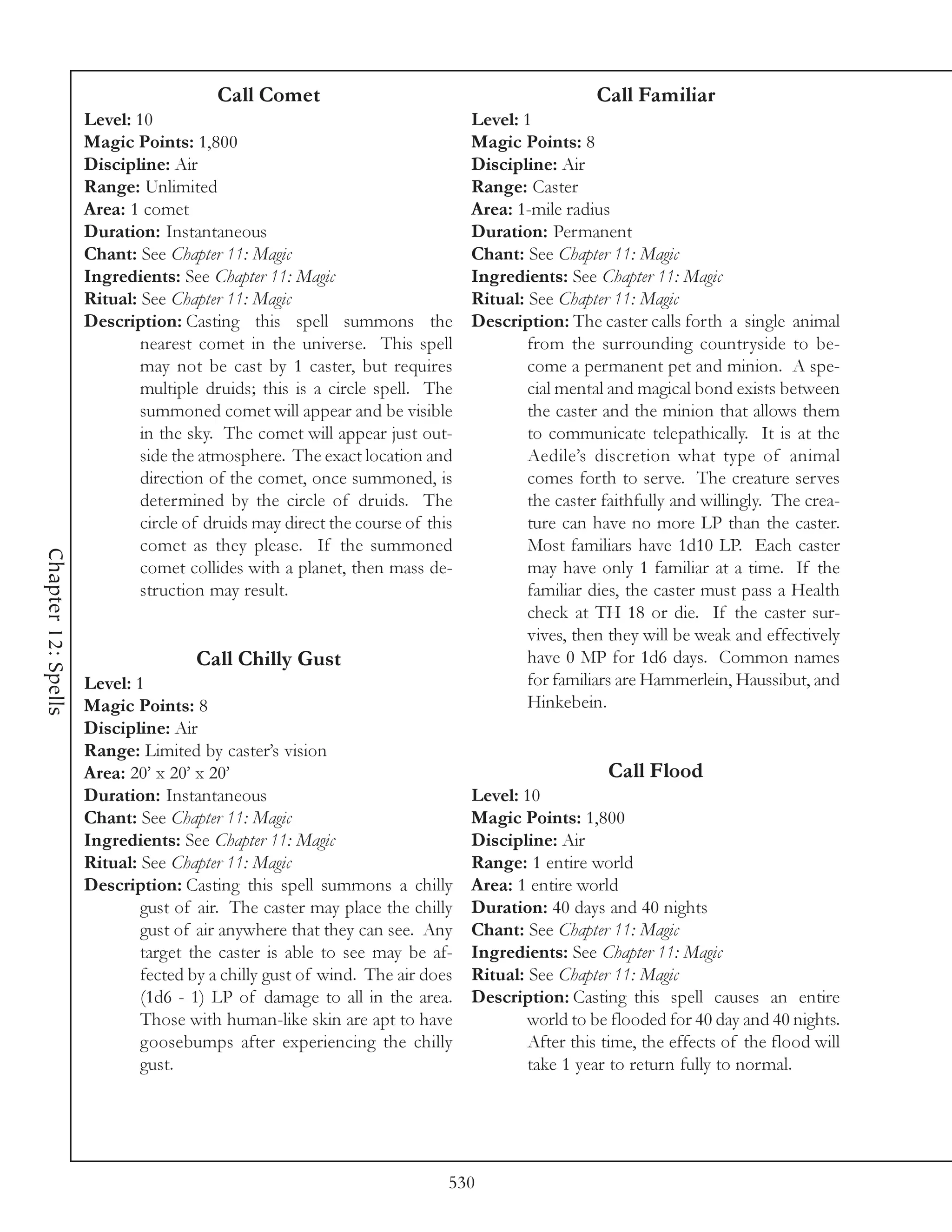 Call Comet                                              Call Familiar
                     Level: 10                                                Level: 1
                     Magic Points: 1,800                                      Magic Points: 8
                     Discipline: Air                                          Discipline: Air
                     Range: Unlimited                                         Range: Caster
                     Area: 1 comet                                            Area: 1-mile radius
                     Duration: Instantaneous                                  Duration: Permanent
                     Chant: See Chapter 11: Magic                             Chant: See Chapter 11: Magic
                     Ingredients: See Chapter 11: Magic                       Ingredients: See Chapter 11: Magic
                     Ritual: See Chapter 11: Magic                            Ritual: See Chapter 11: Magic
                     Description: Casting this spell summons the              Description: The caster calls forth a single animal
                             nearest comet in the universe. This spell                from the surrounding countryside to be-
                             may not be cast by 1 caster, but requires                come a permanent pet and minion. A spe-
                             multiple druids; this is a circle spell. The             cial mental and magical bond exists between
                             summoned comet will appear and be visible                the caster and the minion that allows them
                             in the sky. The comet will appear just out-              to communicate telepathically. It is at the
                             side the atmosphere. The exact location and              Aedile’s discretion what type of animal
                             direction of the comet, once summoned, is                comes forth to serve. The creature serves
                             determined by the circle of druids. The                  the caster faithfully and willingly. The crea-
                             circle of druids may direct the course of this           ture can have no more LP than the caster.
                             comet as they please. If the summoned                    Most familiars have 1d10 LP. Each caster
Chapter 12: Spells




                             comet collides with a planet, then mass de-              may have only 1 familiar at a time. If the
                             struction may result.                                    familiar dies, the caster must pass a Health
                                                                                      check at TH 18 or die. If the caster sur-
                                                                                      vives, then they will be weak and effectively
                                     Call Chilly Gust                                 have 0 MP for 1d6 days. Common names
                     Level: 1                                                         for familiars are Hammerlein, Haussibut, and
                     Magic Points: 8                                                  Hinkebein.
                     Discipline: Air
                     Range: Limited by caster’s vision
                     Area: 20’ x 20’ x 20’                                                        Call Flood
                     Duration: Instantaneous                                  Level: 10
                     Chant: See Chapter 11: Magic                             Magic Points: 1,800
                     Ingredients: See Chapter 11: Magic                       Discipline: Air
                     Ritual: See Chapter 11: Magic                            Range: 1 entire world
                     Description: Casting this spell summons a chilly         Area: 1 entire world
                             gust of air. The caster may place the chilly     Duration: 40 days and 40 nights
                             gust of air anywhere that they can see. Any      Chant: See Chapter 11: Magic
                             target the caster is able to see may be af-      Ingredients: See Chapter 11: Magic
                             fected by a chilly gust of wind. The air does    Ritual: See Chapter 11: Magic
                             (1d6 - 1) LP of damage to all in the area.       Description: Casting this spell causes an entire
                             Those with human-like skin are apt to have               world to be flooded for 40 day and 40 nights.
                             goosebumps after experiencing the chilly                 After this time, the effects of the flood will
                             gust.                                                    take 1 year to return fully to normal.




                                                                          530
 