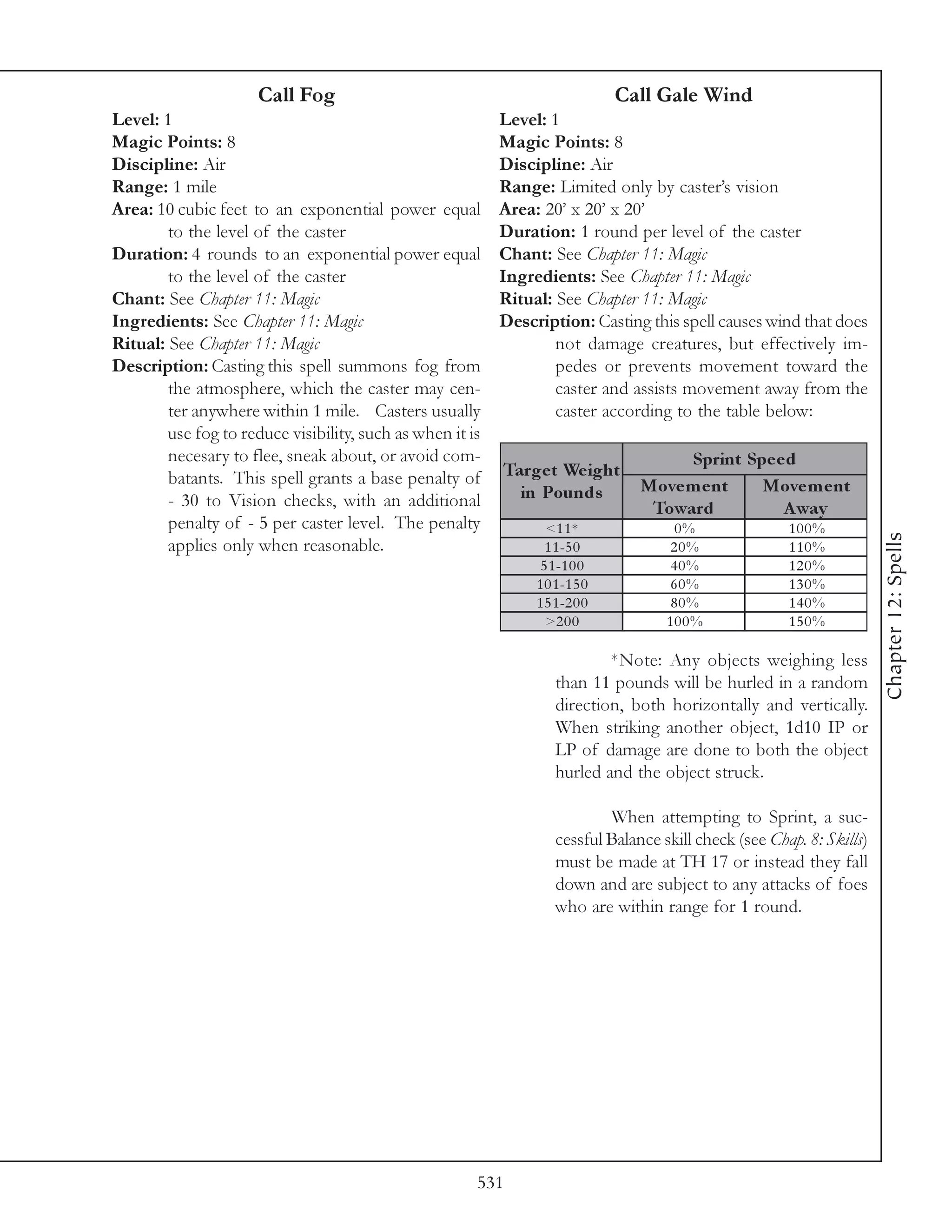 Call Fog                                                 Call Gale Wind
Level: 1                                                   Level: 1
Magic Points: 8                                            Magic Points: 8
Discipline: Air                                            Discipline: Air
Range: 1 mile                                              Range: Limited only by caster’s vision
Area: 10 cubic feet to an exponential power equal          Area: 20’ x 20’ x 20’
        to the level of the caster                         Duration: 1 round per level of the caster
Duration: 4 rounds to an exponential power equal           Chant: See Chapter 11: Magic
        to the level of the caster                         Ingredients: See Chapter 11: Magic
Chant: See Chapter 11: Magic                               Ritual: See Chapter 11: Magic
Ingredients: See Chapter 11: Magic                         Description: Casting this spell causes wind that does
Ritual: See Chapter 11: Magic                                      not damage creatures, but effectively im-
Description: Casting this spell summons fog from                   pedes or prevents movement toward the
        the atmosphere, which the caster may cen-                  caster and assists movement away from the
        ter anywhere within 1 mile. Casters usually                caster according to the table below:
        use fog to reduce visibility, such as when it is
        necesary to flee, sneak about, or avoid com-                                  Sprint Spe e d
        batants. This spell grants a base penalty of       Targe t We ight
                                                             in Pounds           Move m e nt   Move m e nt
        - 30 to Vision checks, with an additional                                 Toward          A way
        penalty of - 5 per caster level. The penalty              <1 1 *              0%                100%




                                                                                                                        Chapter 12: Spells
        applies only when reasonable.                             1 1 -5 0            20%               110%
                                                                 5 1 -1 0 0          40%                120%
                                                                1 0 1 -1 5 0          60%               130%
                                                                1 5 1 -2 0 0          80%               140%
                                                                  >2 0 0             100%               150%

                                                                            *Note: Any objects weighing less
                                                                    than 11 pounds will be hurled in a random
                                                                    direction, both horizontally and vertically.
                                                                    When striking another object, 1d10 IP or
                                                                    LP of damage are done to both the object
                                                                    hurled and the object struck.

                                                                            When attempting to Sprint, a suc-
                                                                    cessful Balance skill check (see Chap. 8: Skills)
                                                                    must be made at TH 17 or instead they fall
                                                                    down and are subject to any attacks of foes
                                                                    who are within range for 1 round.




                                                       531
 
