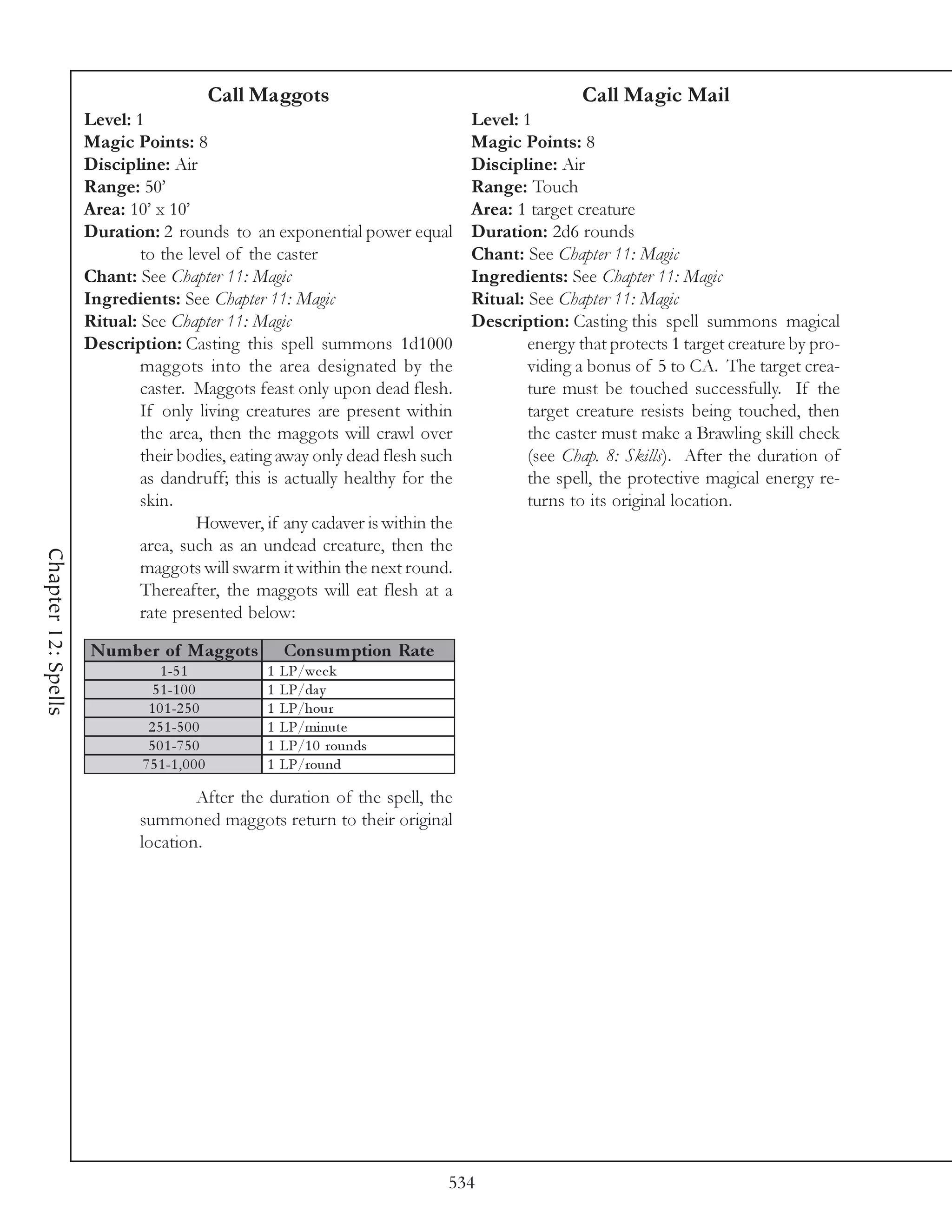 Call Maggots                                    Call Magic Mail
                     Level: 1                                                   Level: 1
                     Magic Points: 8                                            Magic Points: 8
                     Discipline: Air                                            Discipline: Air
                     Range: 50’                                                 Range: Touch
                     Area: 10’ x 10’                                            Area: 1 target creature
                     Duration: 2 rounds to an exponential power equal           Duration: 2d6 rounds
                             to the level of the caster                         Chant: See Chapter 11: Magic
                     Chant: See Chapter 11: Magic                               Ingredients: See Chapter 11: Magic
                     Ingredients: See Chapter 11: Magic                         Ritual: See Chapter 11: Magic
                     Ritual: See Chapter 11: Magic                              Description: Casting this spell summons magical
                     Description: Casting this spell summons 1d1000                     energy that protects 1 target creature by pro-
                             maggots into the area designated by the                    viding a bonus of 5 to CA. The target crea-
                             caster. Maggots feast only upon dead flesh.                ture must be touched successfully. If the
                             If only living creatures are present within                target creature resists being touched, then
                             the area, then the maggots will crawl over                 the caster must make a Brawling skill check
                             their bodies, eating away only dead flesh such             (see Chap. 8: Skills). After the duration of
                             as dandruff; this is actually healthy for the              the spell, the protective magical energy re-
                             skin.                                                      turns to its original location.
                                     However, if any cadaver is within the
                             area, such as an undead creature, then the
Chapter 12: Spells




                             maggots will swarm it within the next round.
                             Thereafter, the maggots will eat flesh at a
                             rate presented below:

                     N um be r of Maggots                Cons um ption Rate
                                 1 -5 1              1   LP/we e k
                               5 1 -1 0 0            1   LP/da y
                              1 0 1 -2 5 0           1   LP/hour
                              2 5 1 -5 0 0           1   LP/mi nute
                              5 0 1 -7 5 0           1   LP/1 0 rounds
                             7 5 1 -1 , 0 0 0        1   LP/round

                                     After the duration of the spell, the
                             summoned maggots return to their original
                             location.




                                                                              534
 