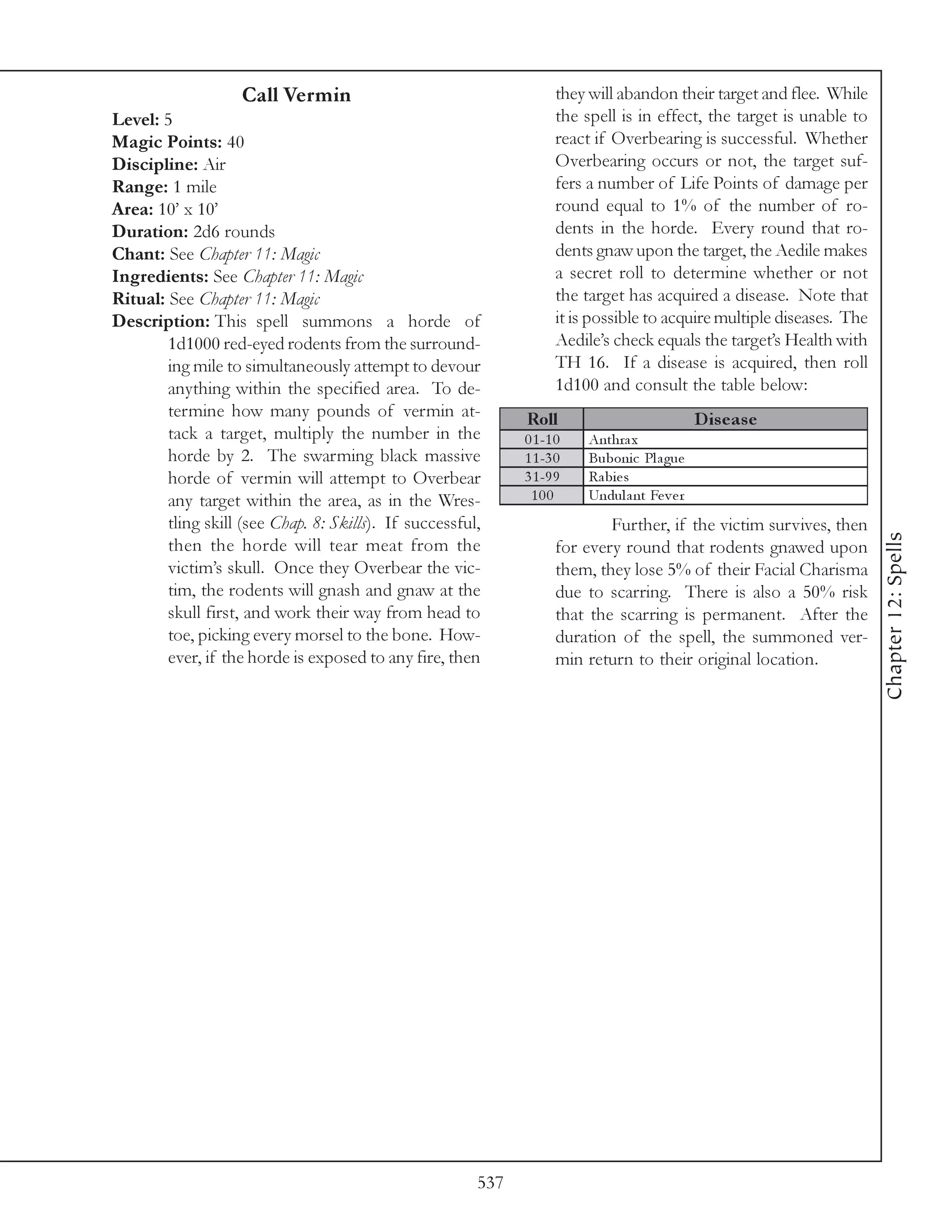 Call Vermin                                     they will abandon their target and flee. While
Level: 5                                                            the spell is in effect, the target is unable to
Magic Points: 40                                                    react if Overbearing is successful. Whether
Discipline: Air                                                     Overbearing occurs or not, the target suf-
Range: 1 mile                                                       fers a number of Life Points of damage per
Area: 10’ x 10’                                                     round equal to 1% of the number of ro-
Duration: 2d6 rounds                                                dents in the horde. Every round that ro-
Chant: See Chapter 11: Magic                                        dents gnaw upon the target, the Aedile makes
Ingredients: See Chapter 11: Magic                                  a secret roll to determine whether or not
Ritual: See Chapter 11: Magic                                       the target has acquired a disease. Note that
Description: This spell summons a horde of                          it is possible to acquire multiple diseases. The
        1d1000 red-eyed rodents from the surround-                  Aedile’s check equals the target’s Health with
        ing mile to simultaneously attempt to devour                TH 16. If a disease is acquired, then roll
        anything within the specified area. To de-                  1d100 and consult the table below:
        termine how many pounds of vermin at-                 Roll                             D is e as e
        tack a target, multiply the number in the             0 1 -1 0   Anthra x
        horde by 2. The swarming black massive                1 1 -3 0   Buboni c Pl a gue
        horde of vermin will attempt to Overbear              3 1 -9 9   Ra bi e s
        any target within the area, as in the Wres-            100       Undul a nt Fe v e r
        tling skill (see Chap. 8: Skills). If successful,                   Further, if the victim survives, then




                                                                                                                       Chapter 12: Spells
        then the horde will tear meat from the                      for every round that rodents gnawed upon
        victim’s skull. Once they Overbear the vic-                 them, they lose 5% of their Facial Charisma
        tim, the rodents will gnash and gnaw at the                 due to scarring. There is also a 50% risk
        skull first, and work their way from head to                that the scarring is permanent. After the
        toe, picking every morsel to the bone. How-                 duration of the spell, the summoned ver-
        ever, if the horde is exposed to any fire, then             min return to their original location.




                                                        537
 