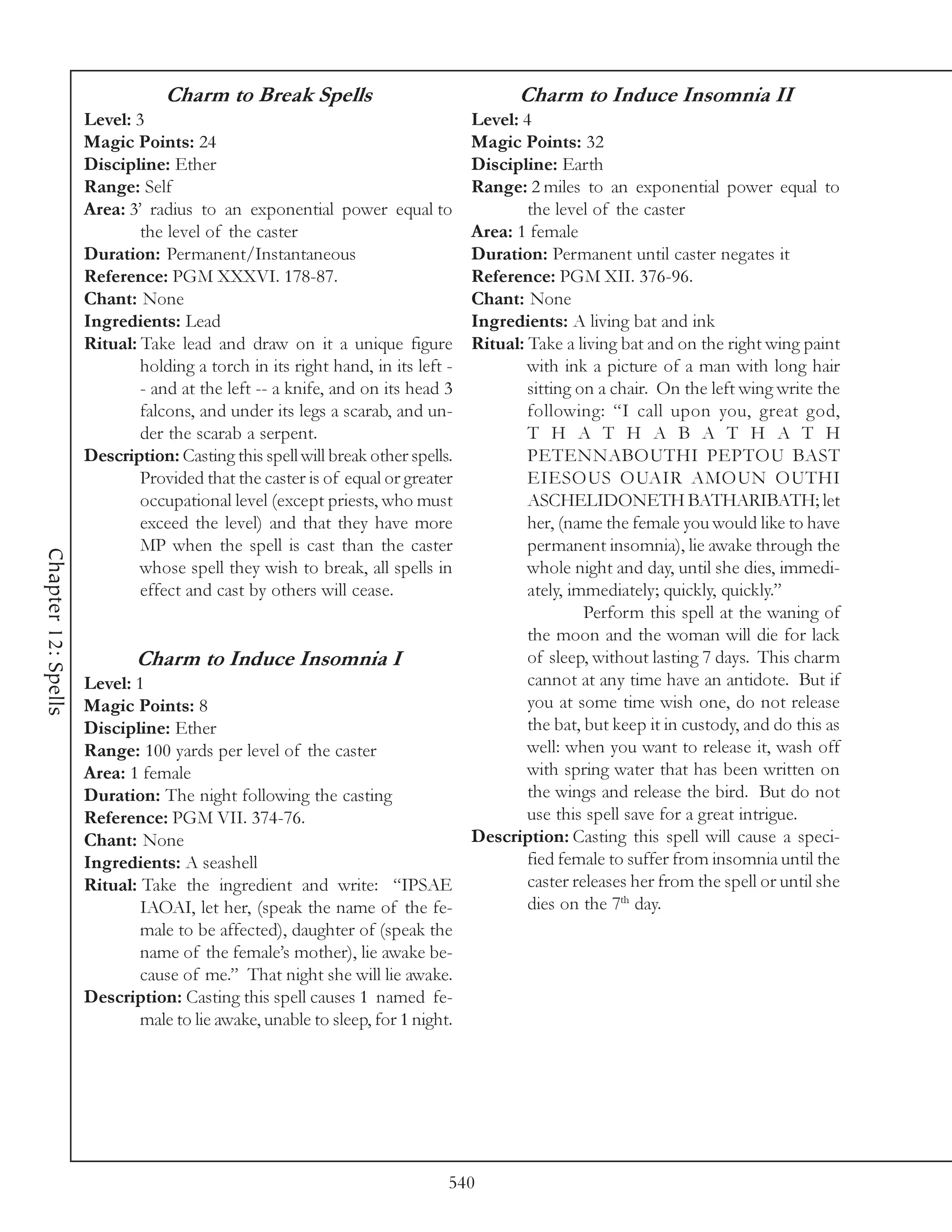 Charm to Break Spells                                 Charm to Induce Insomnia II
                     Level: 3                                                   Level: 4
                     Magic Points: 24                                           Magic Points: 32
                     Discipline: Ether                                          Discipline: Earth
                     Range: Self                                                Range: 2 miles to an exponential power equal to
                     Area: 3’ radius to an exponential power equal to                   the level of the caster
                             the level of the caster                            Area: 1 female
                     Duration: Permanent/Instantaneous                          Duration: Permanent until caster negates it
                     Reference: PGM XXXVI. 178-87.                              Reference: PGM XII. 376-96.
                     Chant: None                                                Chant: None
                     Ingredients: Lead                                          Ingredients: A living bat and ink
                     Ritual: Take lead and draw on it a unique figure           Ritual: Take a living bat and on the right wing paint
                             holding a torch in its right hand, in its left -           with ink a picture of a man with long hair
                             - and at the left -- a knife, and on its head 3            sitting on a chair. On the left wing write the
                             falcons, and under its legs a scarab, and un-              following: “I call upon you, great god,
                             der the scarab a serpent.                                  T H A T H A B A T H A T H
                     Description: Casting this spell will break other spells.           PETENNABOUTHI PEPTOU BAST
                             Provided that the caster is of equal or greater            EIESOUS OUAIR AMOUN OUTHI
                             occupational level (except priests, who must               ASCHELIDONETH BATHARIBATH; let
                             exceed the level) and that they have more                  her, (name the female you would like to have
                             MP when the spell is cast than the caster                  permanent insomnia), lie awake through the
Chapter 12: Spells




                             whose spell they wish to break, all spells in              whole night and day, until she dies, immedi-
                             effect and cast by others will cease.                      ately, immediately; quickly, quickly.”
                                                                                                 Perform this spell at the waning of
                                                                                        the moon and the woman will die for lack
                            Charm to Induce Insomnia I                                  of sleep, without lasting 7 days. This charm
                     Level: 1                                                           cannot at any time have an antidote. But if
                     Magic Points: 8                                                    you at some time wish one, do not release
                     Discipline: Ether                                                  the bat, but keep it in custody, and do this as
                     Range: 100 yards per level of the caster                           well: when you want to release it, wash off
                     Area: 1 female                                                     with spring water that has been written on
                     Duration: The night following the casting                          the wings and release the bird. But do not
                     Reference: PGM VII. 374-76.                                        use this spell save for a great intrigue.
                     Chant: None                                                Description: Casting this spell will cause a speci-
                     Ingredients: A seashell                                            fied female to suffer from insomnia until the
                     Ritual: Take the ingredient and write: “IPSAE                      caster releases her from the spell or until she
                             IAOAI, let her, (speak the name of the fe-                 dies on the 7th day.
                             male to be affected), daughter of (speak the
                             name of the female’s mother), lie awake be-
                             cause of me.” That night she will lie awake.
                     Description: Casting this spell causes 1 named fe-
                             male to lie awake, unable to sleep, for 1 night.




                                                                            540
 
