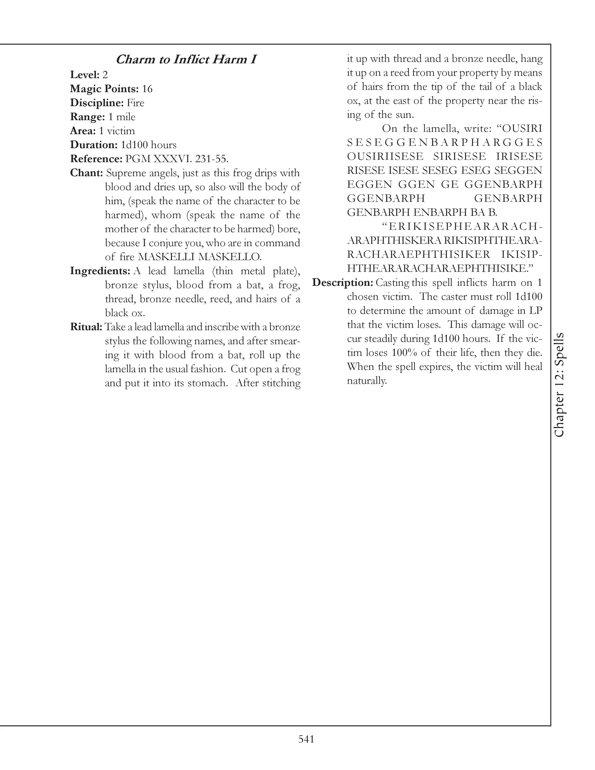 Charm to Inflict Harm I                       it up with thread and a bronze needle, hang
Level: 2                                               it up on a reed from your property by means
Magic Points: 16                                       of hairs from the tip of the tail of a black
Discipline: Fire                                       ox, at the east of the property near the ris-
Range: 1 mile                                          ing of the sun.
Area: 1 victim                                                  On the lamella, write: “OUSIRI
Duration: 1d100 hours                                  SESEGGENBARPHARGGES
Reference: PGM XXXVI. 231-55.                          OUSIRIISESE SIRISESE IRISESE
Chant: Supreme angels, just as this frog drips with    RISESE ISESE SESEG ESEG SEGGEN
        blood and dries up, so also will the body of   EGGEN GGEN GE GGENBARPH
        him, (speak the name of the character to be    GGENBARPH                      GENBARPH
        harmed), whom (speak the name of the           GENBARPH ENBARPH BA B.
        mother of the character to be harmed) bore,             “ E R I K I S E P H E A R A R ACH-
        because I conjure you, who are in command      ARAPHTHISKERA RIKISIPHTHEARA-
        of fire MASKELLI MASKELLO.                     RACHARAEPHTHISIKER IKISIP-
Ingredients: A lead lamella (thin metal plate),        HTHEARARACHARAEPHTHISIKE.”
        bronze stylus, blood from a bat, a frog, Description: Casting this spell inflicts harm on 1
        thread, bronze needle, reed, and hairs of a    chosen victim. The caster must roll 1d100
        black ox.                                      to determine the amount of damage in LP
Ritual: Take a lead lamella and inscribe with a bronze that the victim loses. This damage will oc-




                                                                                                       Chapter 12: Spells
        stylus the following names, and after smear-   cur steadily during 1d100 hours. If the vic-
        ing it with blood from a bat, roll up the      tim loses 100% of their life, then they die.
        lamella in the usual fashion. Cut open a frog  When the spell expires, the victim will heal
        and put it into its stomach. After stitching   naturally.




                                                541
 
