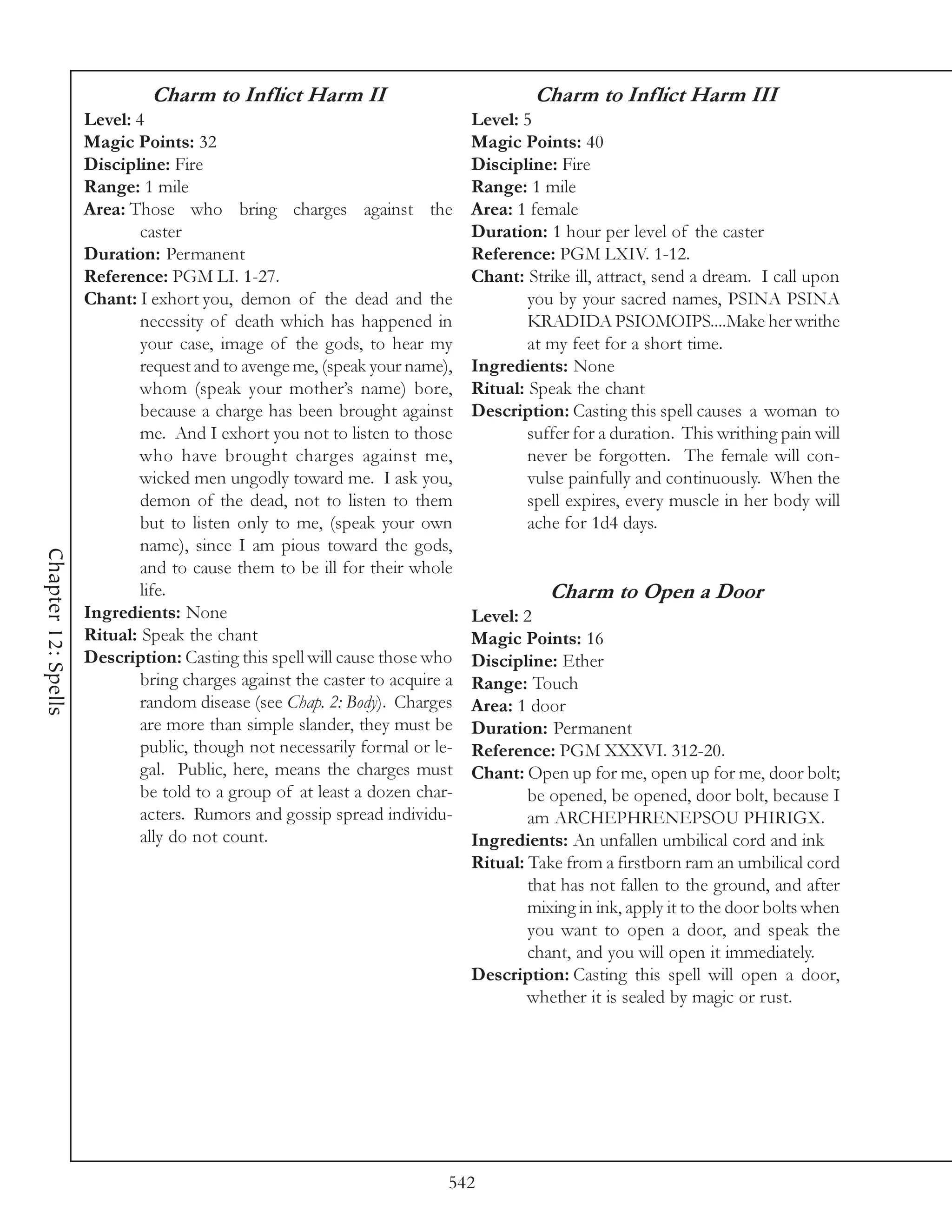 Charm to Inflict Harm II                                Charm to Inflict Harm III
                     Level: 4                                                Level: 5
                     Magic Points: 32                                        Magic Points: 40
                     Discipline: Fire                                        Discipline: Fire
                     Range: 1 mile                                           Range: 1 mile
                     Area: Those who bring charges against the               Area: 1 female
                             caster                                          Duration: 1 hour per level of the caster
                     Duration: Permanent                                     Reference: PGM LXIV. 1-12.
                     Reference: PGM LI. 1-27.                                Chant: Strike ill, attract, send a dream. I call upon
                     Chant: I exhort you, demon of the dead and the                  you by your sacred names, PSINA PSINA
                             necessity of death which has happened in                KRADIDA PSIOMOIPS....Make her writhe
                             your case, image of the gods, to hear my                at my feet for a short time.
                             request and to avenge me, (speak your name),    Ingredients: None
                             whom (speak your mother’s name) bore,           Ritual: Speak the chant
                             because a charge has been brought against       Description: Casting this spell causes a woman to
                             me. And I exhort you not to listen to those             suffer for a duration. This writhing pain will
                             who have brought charges against me,                    never be forgotten. The female will con-
                             wicked men ungodly toward me. I ask you,                vulse painfully and continuously. When the
                             demon of the dead, not to listen to them                spell expires, every muscle in her body will
                             but to listen only to me, (speak your own               ache for 1d4 days.
                             name), since I am pious toward the gods,
Chapter 12: Spells




                             and to cause them to be ill for their whole
                             life.                                                      Charm to Open a Door
                     Ingredients: None                                       Level: 2
                     Ritual: Speak the chant                                 Magic Points: 16
                     Description: Casting this spell will cause those who    Discipline: Ether
                             bring charges against the caster to acquire a   Range: Touch
                             random disease (see Chap. 2: Body). Charges     Area: 1 door
                             are more than simple slander, they must be      Duration: Permanent
                             public, though not necessarily formal or le-    Reference: PGM XXXVI. 312-20.
                             gal. Public, here, means the charges must       Chant: Open up for me, open up for me, door bolt;
                             be told to a group of at least a dozen char-            be opened, be opened, door bolt, because I
                             acters. Rumors and gossip spread individu-              am ARCHEPHRENEPSOU PHIRIGX.
                             ally do not count.                              Ingredients: An unfallen umbilical cord and ink
                                                                             Ritual: Take from a firstborn ram an umbilical cord
                                                                                     that has not fallen to the ground, and after
                                                                                     mixing in ink, apply it to the door bolts when
                                                                                     you want to open a door, and speak the
                                                                                     chant, and you will open it immediately.
                                                                             Description: Casting this spell will open a door,
                                                                                     whether it is sealed by magic or rust.




                                                                         542
 