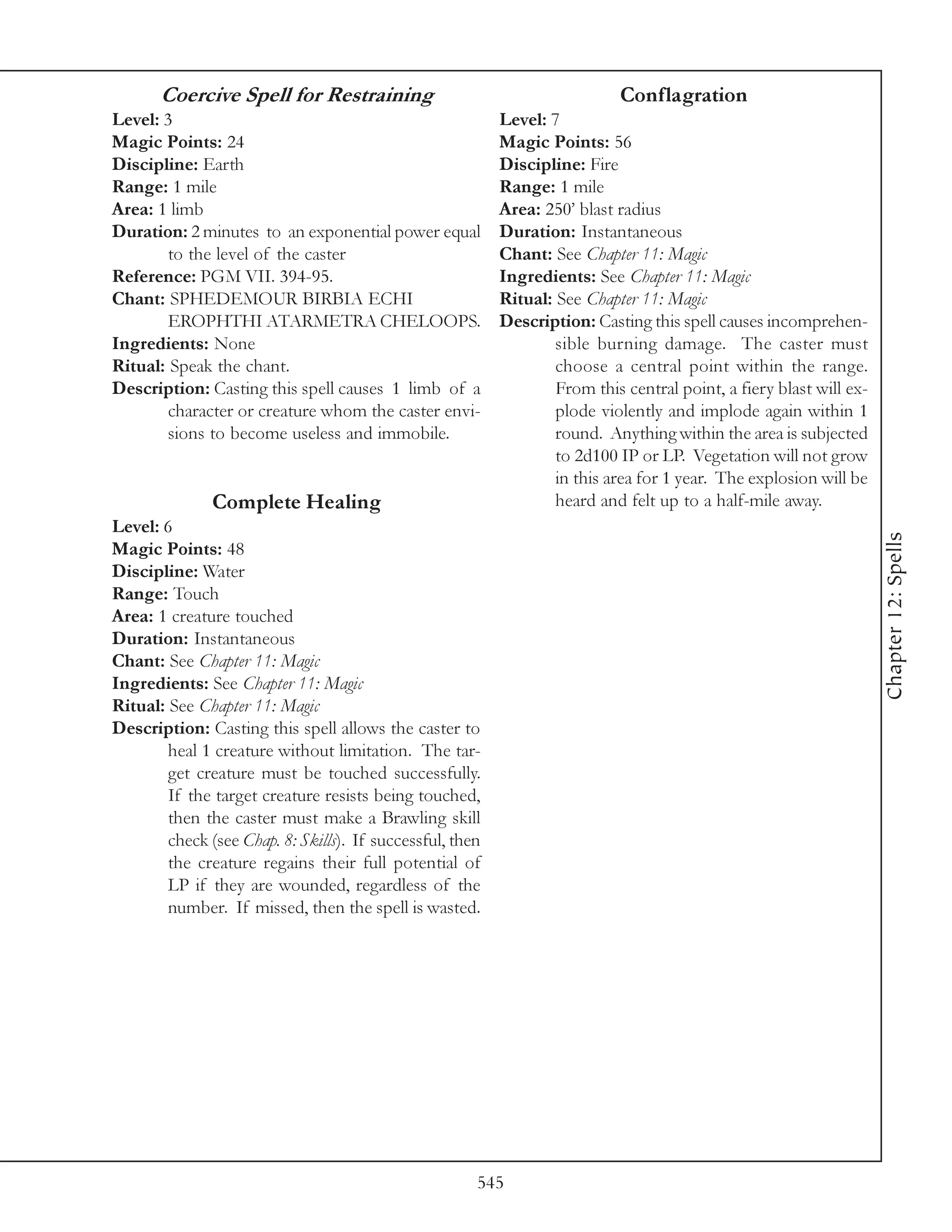 Coercive Spell for Restraining                                       Conflagration
Level: 3                                                   Level: 7
Magic Points: 24                                           Magic Points: 56
Discipline: Earth                                          Discipline: Fire
Range: 1 mile                                              Range: 1 mile
Area: 1 limb                                               Area: 250’ blast radius
Duration: 2 minutes to an exponential power equal          Duration: Instantaneous
        to the level of the caster                         Chant: See Chapter 11: Magic
Reference: PGM VII. 394-95.                                Ingredients: See Chapter 11: Magic
Chant: SPHEDEMOUR BIRBIA ECHI                              Ritual: See Chapter 11: Magic
        EROPHTHI ATARMETRA CHELOOPS.                       Description: Casting this spell causes incomprehen-
Ingredients: None                                                  sible burning damage. The caster must
Ritual: Speak the chant.                                           choose a central point within the range.
Description: Casting this spell causes 1 limb of a                 From this central point, a fiery blast will ex-
        character or creature whom the caster envi-                plode violently and implode again within 1
        sions to become useless and immobile.                      round. Anything within the area is subjected
                                                                   to 2d100 IP or LP. Vegetation will not grow
                                                                   in this area for 1 year. The explosion will be
               Complete Healing                                    heard and felt up to a half-mile away.
Level: 6




                                                                                                                     Chapter 12: Spells
Magic Points: 48
Discipline: Water
Range: Touch
Area: 1 creature touched
Duration: Instantaneous
Chant: See Chapter 11: Magic
Ingredients: See Chapter 11: Magic
Ritual: See Chapter 11: Magic
Description: Casting this spell allows the caster to
        heal 1 creature without limitation. The tar-
        get creature must be touched successfully.
        If the target creature resists being touched,
        then the caster must make a Brawling skill
        check (see Chap. 8: Skills). If successful, then
        the creature regains their full potential of
        LP if they are wounded, regardless of the
        number. If missed, then the spell is wasted.




                                                       545
 