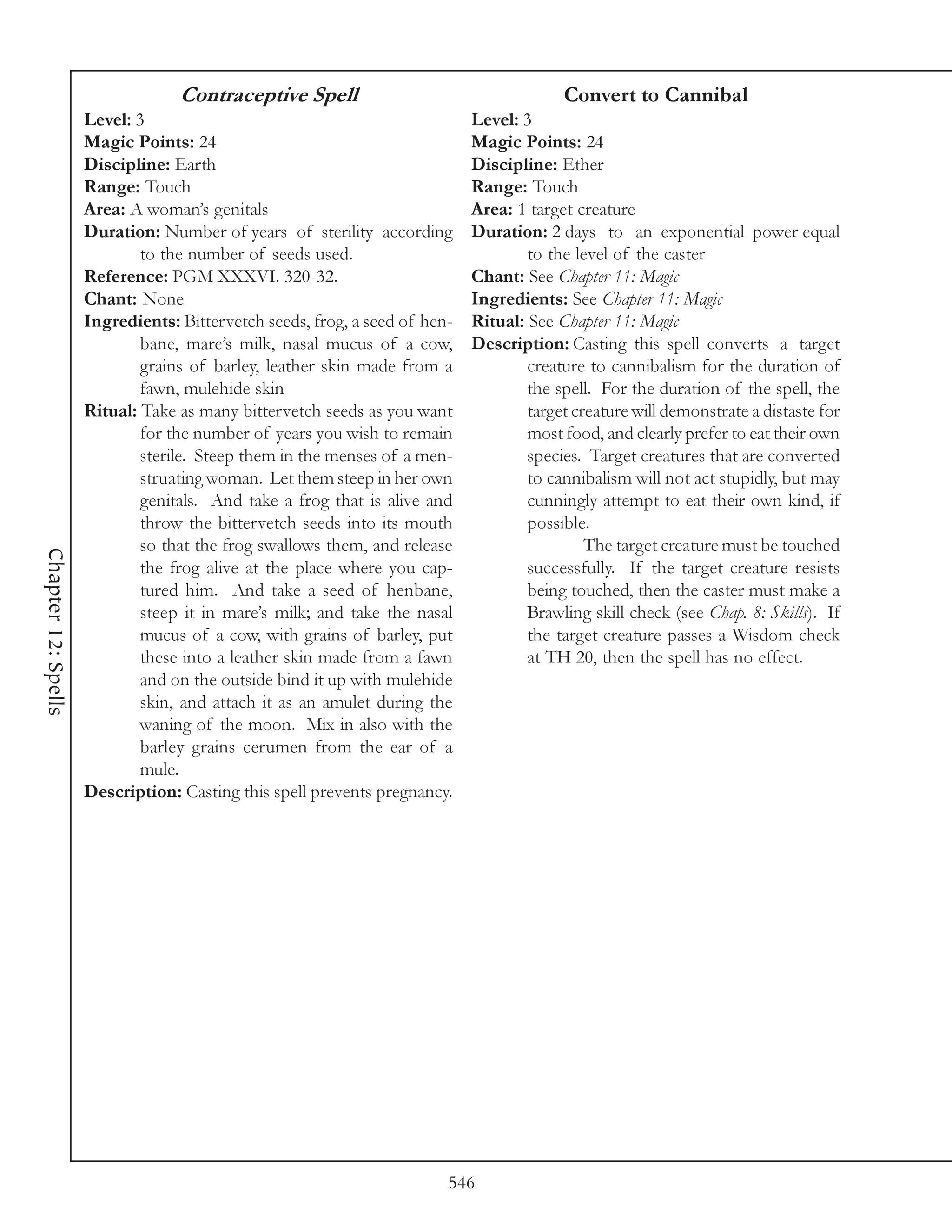 Contraceptive Spell                                    Convert to Cannibal
                     Level: 3                                               Level: 3
                     Magic Points: 24                                       Magic Points: 24
                     Discipline: Earth                                      Discipline: Ether
                     Range: Touch                                           Range: Touch
                     Area: A woman’s genitals                               Area: 1 target creature
                     Duration: Number of years of sterility according       Duration: 2 days to an exponential power equal
                             to the number of seeds used.                           to the level of the caster
                     Reference: PGM XXXVI. 320-32.                          Chant: See Chapter 11: Magic
                     Chant: None                                            Ingredients: See Chapter 11: Magic
                     Ingredients: Bittervetch seeds, frog, a seed of hen-   Ritual: See Chapter 11: Magic
                             bane, mare’s milk, nasal mucus of a cow,       Description: Casting this spell converts a target
                             grains of barley, leather skin made from a             creature to cannibalism for the duration of
                             fawn, mulehide skin                                    the spell. For the duration of the spell, the
                     Ritual: Take as many bittervetch seeds as you want             target creature will demonstrate a distaste for
                             for the number of years you wish to remain             most food, and clearly prefer to eat their own
                             sterile. Steep them in the menses of a men-            species. Target creatures that are converted
                             struating woman. Let them steep in her own             to cannibalism will not act stupidly, but may
                             genitals. And take a frog that is alive and            cunningly attempt to eat their own kind, if
                             throw the bittervetch seeds into its mouth             possible.
                             so that the frog swallows them, and release                     The target creature must be touched
Chapter 12: Spells




                             the frog alive at the place where you cap-             successfully. If the target creature resists
                             tured him. And take a seed of henbane,                 being touched, then the caster must make a
                             steep it in mare’s milk; and take the nasal            Brawling skill check (see Chap. 8: Skills). If
                             mucus of a cow, with grains of barley, put             the target creature passes a Wisdom check
                             these into a leather skin made from a fawn             at TH 20, then the spell has no effect.
                             and on the outside bind it up with mulehide
                             skin, and attach it as an amulet during the
                             waning of the moon. Mix in also with the
                             barley grains cerumen from the ear of a
                             mule.
                     Description: Casting this spell prevents pregnancy.




                                                                        546
 