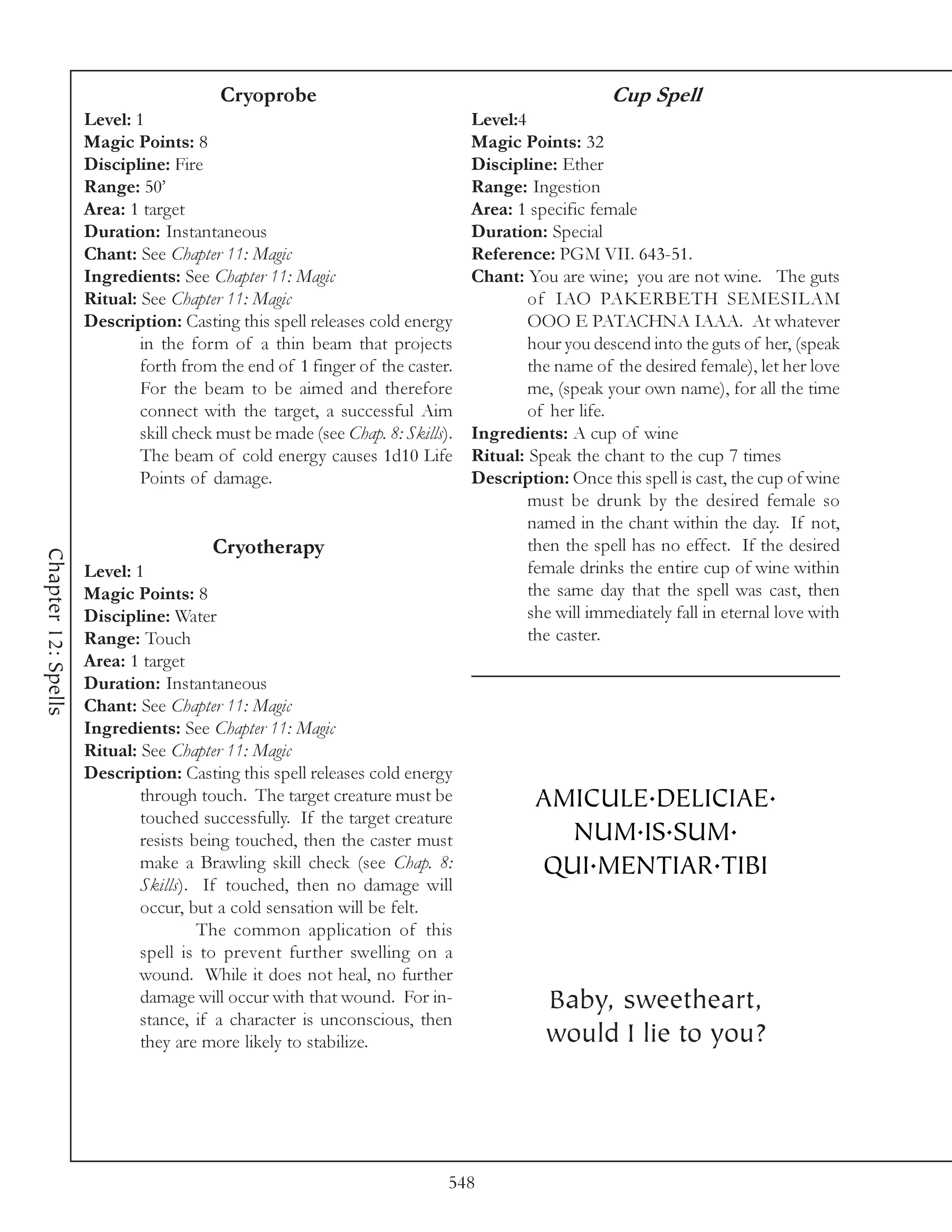 Cryoprobe                                                 Cup Spell
                     Level: 1                                                  Level:4
                     Magic Points: 8                                           Magic Points: 32
                     Discipline: Fire                                          Discipline: Ether
                     Range: 50’                                                Range: Ingestion
                     Area: 1 target                                            Area: 1 specific female
                     Duration: Instantaneous                                   Duration: Special
                     Chant: See Chapter 11: Magic                              Reference: PGM VII. 643-51.
                     Ingredients: See Chapter 11: Magic                        Chant: You are wine; you are not wine. The guts
                     Ritual: See Chapter 11: Magic                                     of IAO PAKERBETH SEMESILAM
                     Description: Casting this spell releases cold energy              OOO E PATACHNA IAAA. At whatever
                             in the form of a thin beam that projects                  hour you descend into the guts of her, (speak
                             forth from the end of 1 finger of the caster.             the name of the desired female), let her love
                             For the beam to be aimed and therefore                    me, (speak your own name), for all the time
                             connect with the target, a successful Aim                 of her life.
                             skill check must be made (see Chap. 8: Skills).   Ingredients: A cup of wine
                             The beam of cold energy causes 1d10 Life          Ritual: Speak the chant to the cup 7 times
                             Points of damage.                                 Description: Once this spell is cast, the cup of wine
                                                                                       must be drunk by the desired female so
                                                                                       named in the chant within the day. If not,
                                        Cryotherapy                                    then the spell has no effect. If the desired
Chapter 12: Spells




                     Level: 1                                                          female drinks the entire cup of wine within
                     Magic Points: 8                                                   the same day that the spell was cast, then
                     Discipline: Water                                                 she will immediately fall in eternal love with
                     Range: Touch                                                      the caster.
                     Area: 1 target
                     Duration: Instantaneous
                     Chant: See Chapter 11: Magic
                     Ingredients: See Chapter 11: Magic
                     Ritual: See Chapter 11: Magic
                     Description: Casting this spell releases cold energy
                             through touch. The target creature must be                 AMICULE.DELICIAE.
                             touched successfully. If the target creature
                             resists being touched, then the caster must                  NUM.IS.SUM.
                             make a Brawling skill check (see Chap. 8:                  QUI.MENTIAR.TIBI
                             Skills). If touched, then no damage will
                             occur, but a cold sensation will be felt.
                                      The common application of this
                             spell is to prevent further swelling on a
                             wound. While it does not heal, no further
                             damage will occur with that wound. For in-                  Baby, sweetheart,
                             stance, if a character is unconscious, then
                             they are more likely to stabilize.                          would I lie to you?




                                                                           548
 
