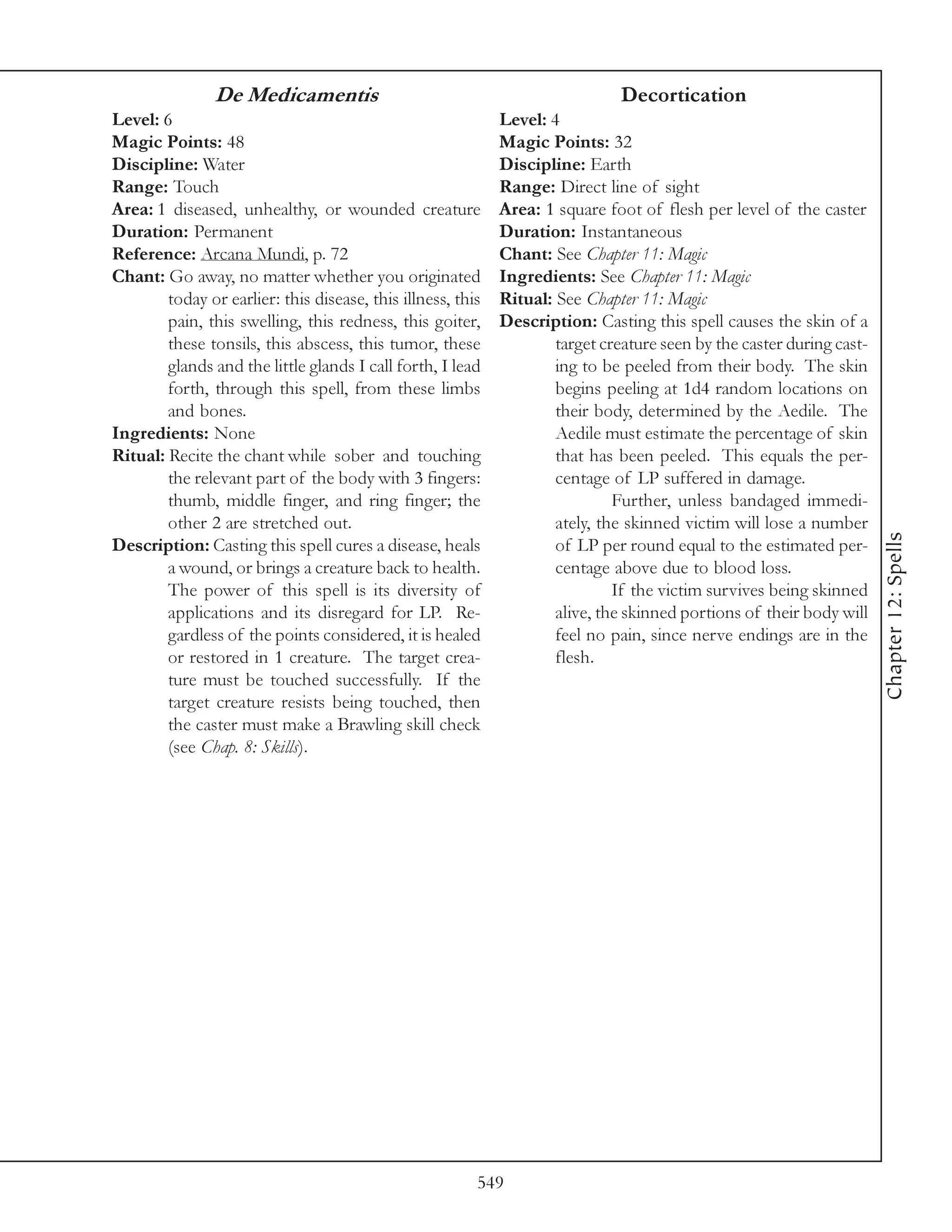 De Medicamentis                                                Decortication
Level: 6                                                     Level: 4
Magic Points: 48                                             Magic Points: 32
Discipline: Water                                            Discipline: Earth
Range: Touch                                                 Range: Direct line of sight
Area: 1 diseased, unhealthy, or wounded creature             Area: 1 square foot of flesh per level of the caster
Duration: Permanent                                          Duration: Instantaneous
Reference: Arcana Mundi, p. 72                               Chant: See Chapter 11: Magic
Chant: Go away, no matter whether you originated             Ingredients: See Chapter 11: Magic
        today or earlier: this disease, this illness, this   Ritual: See Chapter 11: Magic
        pain, this swelling, this redness, this goiter,      Description: Casting this spell causes the skin of a
        these tonsils, this abscess, this tumor, these               target creature seen by the caster during cast-
        glands and the little glands I call forth, I lead            ing to be peeled from their body. The skin
        forth, through this spell, from these limbs                  begins peeling at 1d4 random locations on
        and bones.                                                   their body, determined by the Aedile. The
Ingredients: None                                                    Aedile must estimate the percentage of skin
Ritual: Recite the chant while sober and touching                    that has been peeled. This equals the per-
        the relevant part of the body with 3 fingers:                centage of LP suffered in damage.
        thumb, middle finger, and ring finger; the                            Further, unless bandaged immedi-
        other 2 are stretched out.                                   ately, the skinned victim will lose a number




                                                                                                                       Chapter 12: Spells
Description: Casting this spell cures a disease, heals               of LP per round equal to the estimated per-
        a wound, or brings a creature back to health.                centage above due to blood loss.
        The power of this spell is its diversity of                           If the victim survives being skinned
        applications and its disregard for LP. Re-                   alive, the skinned portions of their body will
        gardless of the points considered, it is healed              feel no pain, since nerve endings are in the
        or restored in 1 creature. The target crea-                  flesh.
        ture must be touched successfully. If the
        target creature resists being touched, then
        the caster must make a Brawling skill check
        (see Chap. 8: Skills).




                                                         549
 