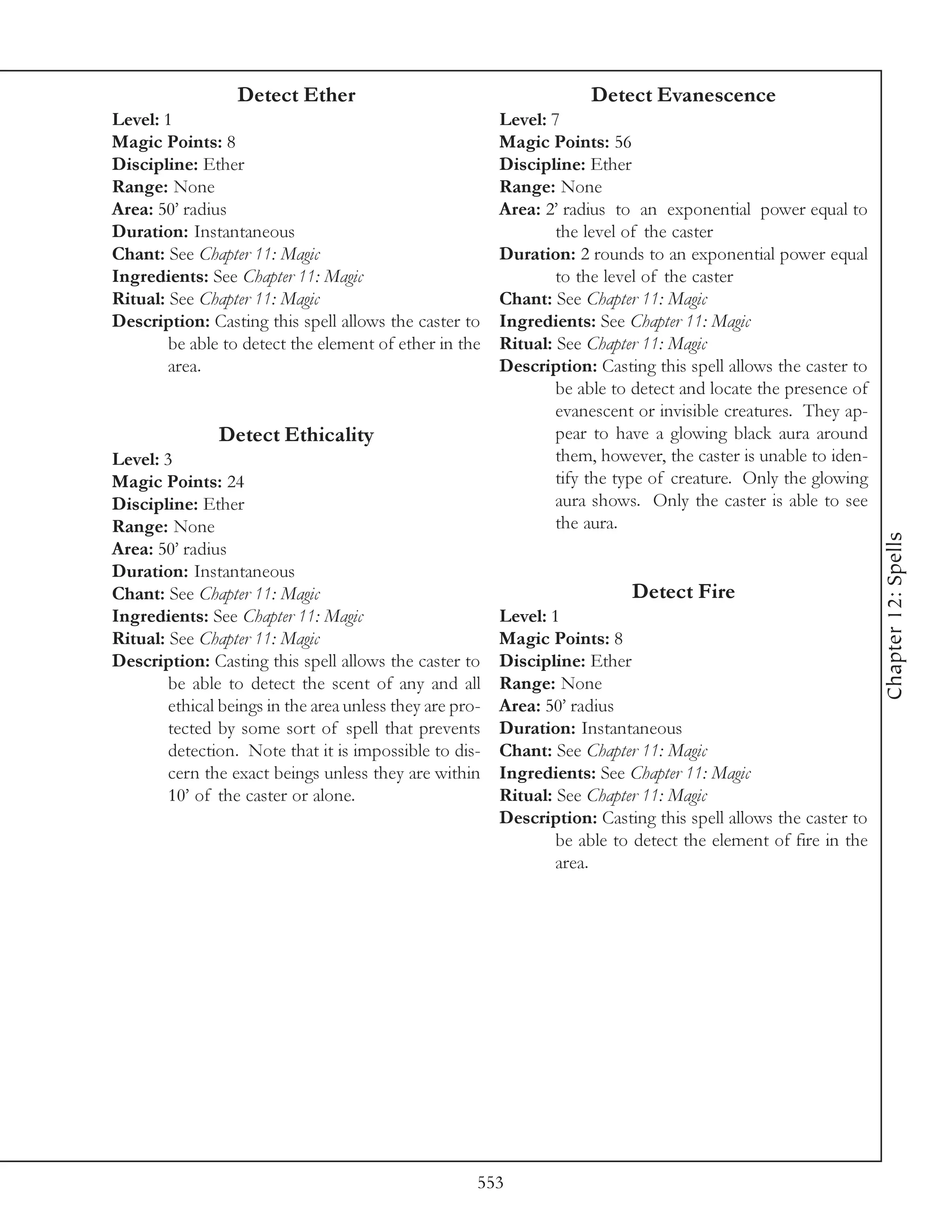 Detect Ether                                        Detect Evanescence
Level: 1                                                  Level: 7
Magic Points: 8                                           Magic Points: 56
Discipline: Ether                                         Discipline: Ether
Range: None                                               Range: None
Area: 50’ radius                                          Area: 2’ radius to an exponential power equal to
Duration: Instantaneous                                           the level of the caster
Chant: See Chapter 11: Magic                              Duration: 2 rounds to an exponential power equal
Ingredients: See Chapter 11: Magic                                to the level of the caster
Ritual: See Chapter 11: Magic                             Chant: See Chapter 11: Magic
Description: Casting this spell allows the caster to      Ingredients: See Chapter 11: Magic
        be able to detect the element of ether in the     Ritual: See Chapter 11: Magic
        area.                                             Description: Casting this spell allows the caster to
                                                                  be able to detect and locate the presence of
                                                                  evanescent or invisible creatures. They ap-
               Detect Ethicality                                  pear to have a glowing black aura around
Level: 3                                                          them, however, the caster is unable to iden-
Magic Points: 24                                                  tify the type of creature. Only the glowing
Discipline: Ether                                                 aura shows. Only the caster is able to see
Range: None                                                       the aura.




                                                                                                                 Chapter 12: Spells
Area: 50’ radius
Duration: Instantaneous
Chant: See Chapter 11: Magic                                                Detect Fire
Ingredients: See Chapter 11: Magic                        Level: 1
Ritual: See Chapter 11: Magic                             Magic Points: 8
Description: Casting this spell allows the caster to      Discipline: Ether
        be able to detect the scent of any and all        Range: None
        ethical beings in the area unless they are pro-   Area: 50’ radius
        tected by some sort of spell that prevents        Duration: Instantaneous
        detection. Note that it is impossible to dis-     Chant: See Chapter 11: Magic
        cern the exact beings unless they are within      Ingredients: See Chapter 11: Magic
        10’ of the caster or alone.                       Ritual: See Chapter 11: Magic
                                                          Description: Casting this spell allows the caster to
                                                                  be able to detect the element of fire in the
                                                                  area.




                                                      553
 