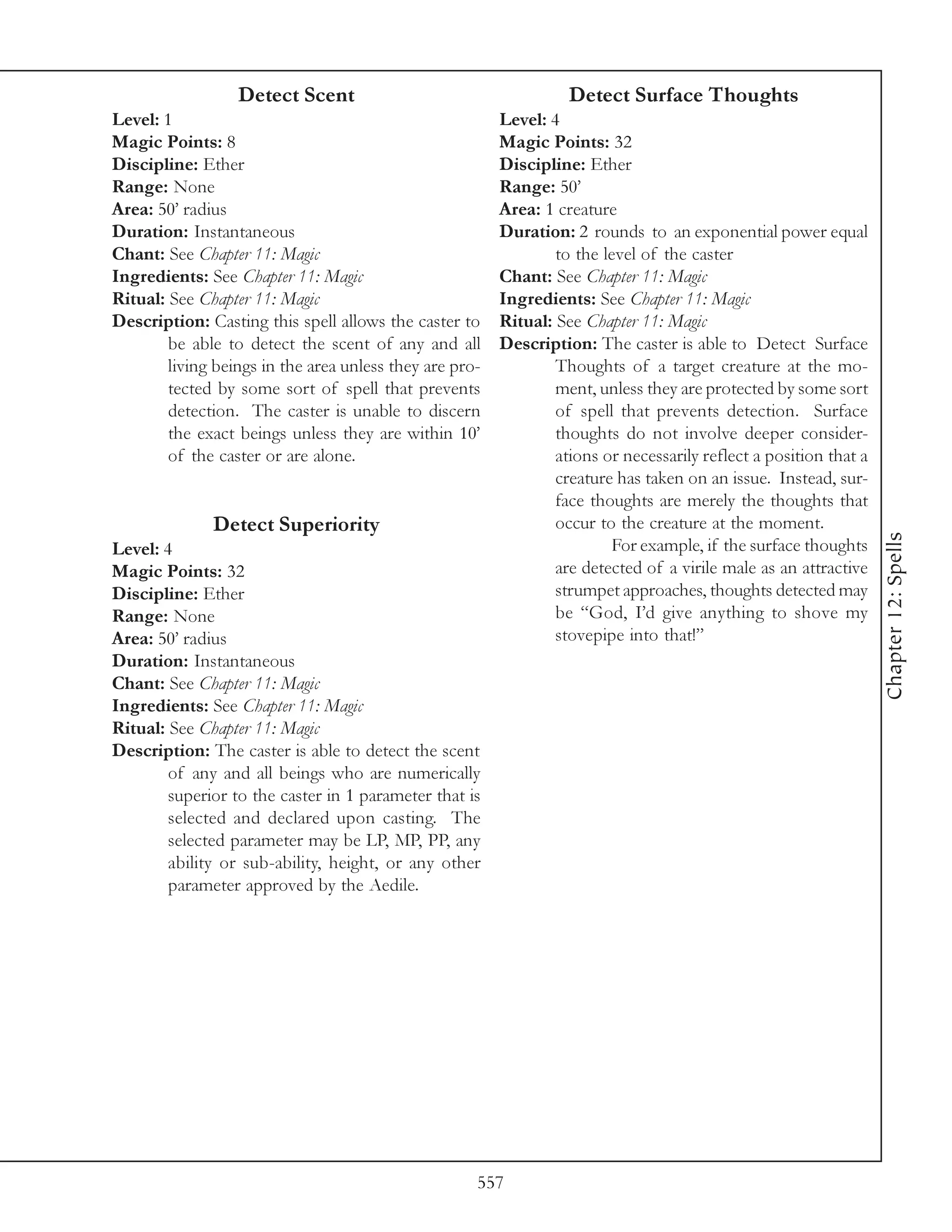 Detect Scent                                     Detect Surface Thoughts
Level: 1                                                 Level: 4
Magic Points: 8                                          Magic Points: 32
Discipline: Ether                                        Discipline: Ether
Range: None                                              Range: 50’
Area: 50’ radius                                         Area: 1 creature
Duration: Instantaneous                                  Duration: 2 rounds to an exponential power equal
Chant: See Chapter 11: Magic                                     to the level of the caster
Ingredients: See Chapter 11: Magic                       Chant: See Chapter 11: Magic
Ritual: See Chapter 11: Magic                            Ingredients: See Chapter 11: Magic
Description: Casting this spell allows the caster to     Ritual: See Chapter 11: Magic
        be able to detect the scent of any and all       Description: The caster is able to Detect Surface
        living beings in the area unless they are pro-           Thoughts of a target creature at the mo-
        tected by some sort of spell that prevents               ment, unless they are protected by some sort
        detection. The caster is unable to discern               of spell that prevents detection. Surface
        the exact beings unless they are within 10’              thoughts do not involve deeper consider-
        of the caster or are alone.                              ations or necessarily reflect a position that a
                                                                 creature has taken on an issue. Instead, sur-
                                                                 face thoughts are merely the thoughts that
              Detect Superiority                                 occur to the creature at the moment.




                                                                                                                   Chapter 12: Spells
Level: 4                                                                 For example, if the surface thoughts
Magic Points: 32                                                 are detected of a virile male as an attractive
Discipline: Ether                                                strumpet approaches, thoughts detected may
Range: None                                                      be “God, I’d give anything to shove my
Area: 50’ radius                                                 stovepipe into that!”
Duration: Instantaneous
Chant: See Chapter 11: Magic
Ingredients: See Chapter 11: Magic
Ritual: See Chapter 11: Magic
Description: The caster is able to detect the scent
        of any and all beings who are numerically
        superior to the caster in 1 parameter that is
        selected and declared upon casting. The
        selected parameter may be LP, MP, PP, any
        ability or sub-ability, height, or any other
        parameter approved by the Aedile.




                                                     557
 