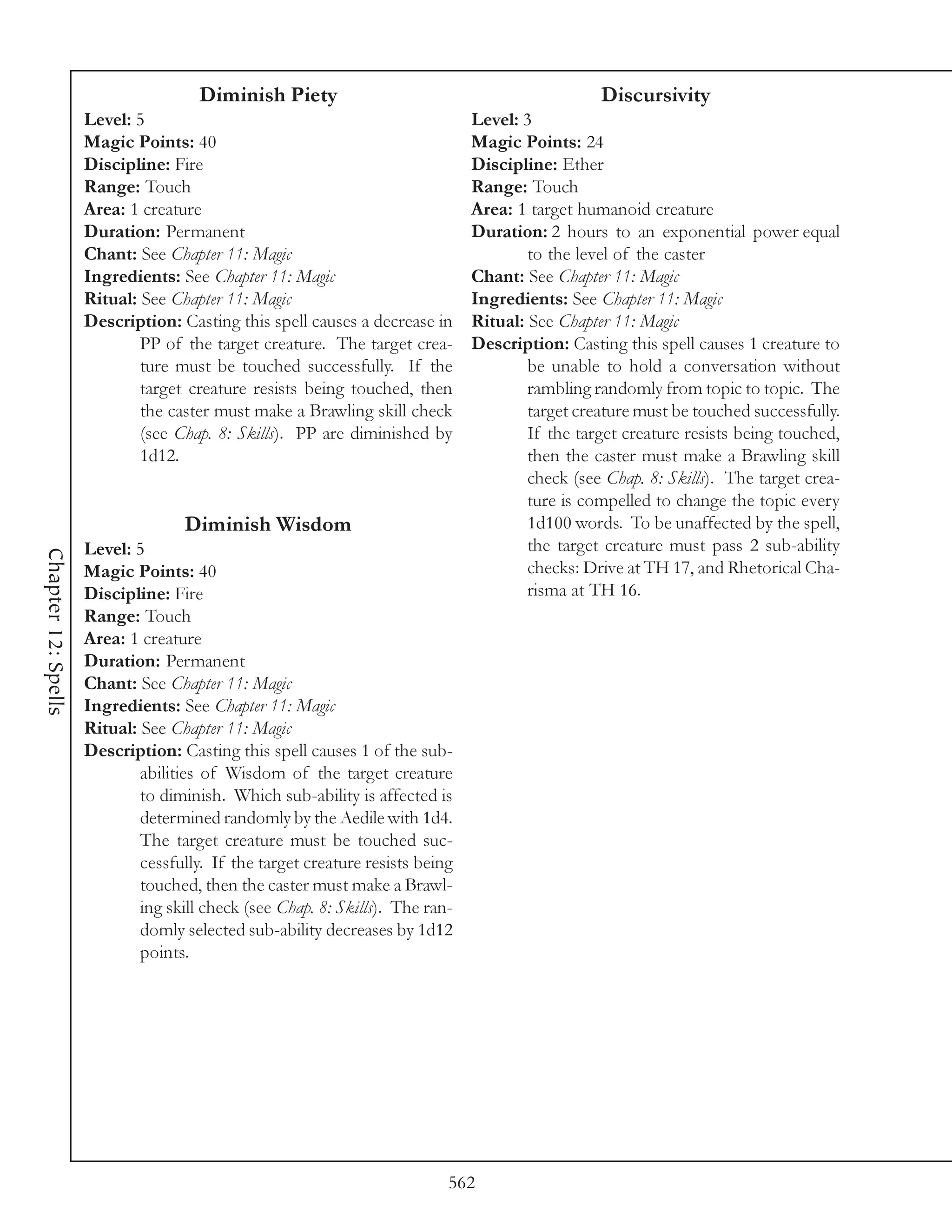 Diminish Piety                                             Discursivity
                     Level: 5                                                  Level: 3
                     Magic Points: 40                                          Magic Points: 24
                     Discipline: Fire                                          Discipline: Ether
                     Range: Touch                                              Range: Touch
                     Area: 1 creature                                          Area: 1 target humanoid creature
                     Duration: Permanent                                       Duration: 2 hours to an exponential power equal
                     Chant: See Chapter 11: Magic                                      to the level of the caster
                     Ingredients: See Chapter 11: Magic                        Chant: See Chapter 11: Magic
                     Ritual: See Chapter 11: Magic                             Ingredients: See Chapter 11: Magic
                     Description: Casting this spell causes a decrease in      Ritual: See Chapter 11: Magic
                             PP of the target creature. The target crea-       Description: Casting this spell causes 1 creature to
                             ture must be touched successfully. If the                 be unable to hold a conversation without
                             target creature resists being touched, then               rambling randomly from topic to topic. The
                             the caster must make a Brawling skill check               target creature must be touched successfully.
                             (see Chap. 8: Skills). PP are diminished by               If the target creature resists being touched,
                             1d12.                                                     then the caster must make a Brawling skill
                                                                                       check (see Chap. 8: Skills). The target crea-
                                                                                       ture is compelled to change the topic every
                                    Diminish Wisdom                                    1d100 words. To be unaffected by the spell,
                     Level: 5                                                          the target creature must pass 2 sub-ability
Chapter 12: Spells




                     Magic Points: 40                                                  checks: Drive at TH 17, and Rhetorical Cha-
                     Discipline: Fire                                                  risma at TH 16.
                     Range: Touch
                     Area: 1 creature
                     Duration: Permanent
                     Chant: See Chapter 11: Magic
                     Ingredients: See Chapter 11: Magic
                     Ritual: See Chapter 11: Magic
                     Description: Casting this spell causes 1 of the sub-
                             abilities of Wisdom of the target creature
                             to diminish. Which sub-ability is affected is
                             determined randomly by the Aedile with 1d4.
                             The target creature must be touched suc-
                             cessfully. If the target creature resists being
                             touched, then the caster must make a Brawl-
                             ing skill check (see Chap. 8: Skills). The ran-
                             domly selected sub-ability decreases by 1d12
                             points.




                                                                           562
 