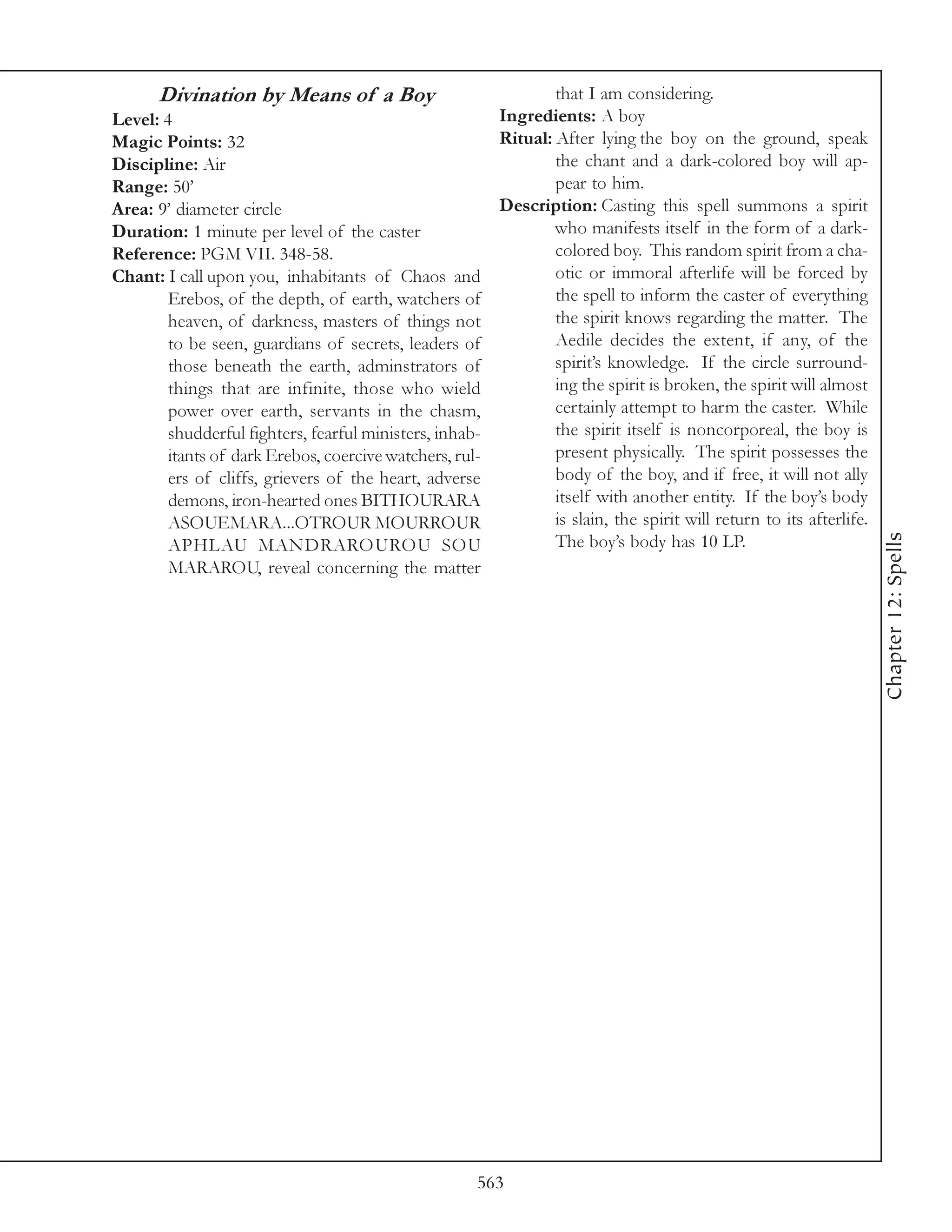 Divination by Means of a Boy                               that I am considering.
Level: 4                                                 Ingredients: A boy
Magic Points: 32                                         Ritual: After lying the boy on the ground, speak
Discipline: Air                                                  the chant and a dark-colored boy will ap-
Range: 50’                                                       pear to him.
Area: 9’ diameter circle                                 Description: Casting this spell summons a spirit
Duration: 1 minute per level of the caster                       who manifests itself in the form of a dark-
Reference: PGM VII. 348-58.                                      colored boy. This random spirit from a cha-
Chant: I call upon you, inhabitants of Chaos and                 otic or immoral afterlife will be forced by
        Erebos, of the depth, of earth, watchers of              the spell to inform the caster of everything
        heaven, of darkness, masters of things not               the spirit knows regarding the matter. The
        to be seen, guardians of secrets, leaders of             Aedile decides the extent, if any, of the
        those beneath the earth, adminstrators of                spirit’s knowledge. If the circle surround-
        things that are infinite, those who wield                ing the spirit is broken, the spirit will almost
        power over earth, servants in the chasm,                 certainly attempt to harm the caster. While
        shudderful fighters, fearful ministers, inhab-           the spirit itself is noncorporeal, the boy is
        itants of dark Erebos, coercive watchers, rul-           present physically. The spirit possesses the
        ers of cliffs, grievers of the heart, adverse            body of the boy, and if free, it will not ally
        demons, iron-hearted ones BITHOURARA                     itself with another entity. If the boy’s body
        ASOUEMARA...OTROUR MOURROUR                              is slain, the spirit will return to its afterlife.




                                                                                                                      Chapter 12: Spells
        APHLAU MANDRAROUROU SOU                                  The boy’s body has 10 LP.
        MARAROU, reveal concerning the matter




                                                     563
 