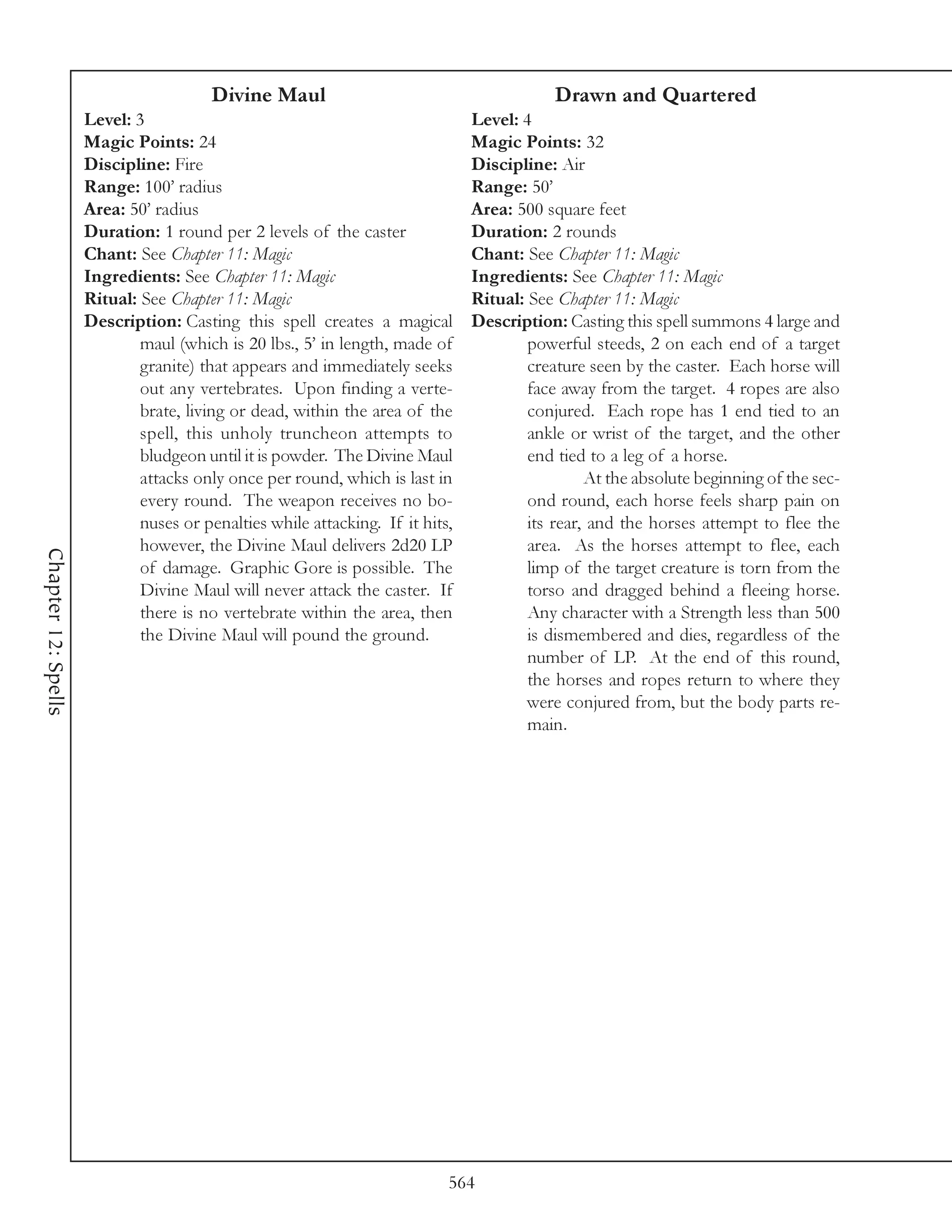 Divine Maul                                        Drawn and Quartered
                     Level: 3                                                  Level: 4
                     Magic Points: 24                                          Magic Points: 32
                     Discipline: Fire                                          Discipline: Air
                     Range: 100’ radius                                        Range: 50’
                     Area: 50’ radius                                          Area: 500 square feet
                     Duration: 1 round per 2 levels of the caster              Duration: 2 rounds
                     Chant: See Chapter 11: Magic                              Chant: See Chapter 11: Magic
                     Ingredients: See Chapter 11: Magic                        Ingredients: See Chapter 11: Magic
                     Ritual: See Chapter 11: Magic                             Ritual: See Chapter 11: Magic
                     Description: Casting this spell creates a magical         Description: Casting this spell summons 4 large and
                             maul (which is 20 lbs., 5’ in length, made of             powerful steeds, 2 on each end of a target
                             granite) that appears and immediately seeks               creature seen by the caster. Each horse will
                             out any vertebrates. Upon finding a verte-                face away from the target. 4 ropes are also
                             brate, living or dead, within the area of the             conjured. Each rope has 1 end tied to an
                             spell, this unholy truncheon attempts to                  ankle or wrist of the target, and the other
                             bludgeon until it is powder. The Divine Maul              end tied to a leg of a horse.
                             attacks only once per round, which is last in                      At the absolute beginning of the sec-
                             every round. The weapon receives no bo-                   ond round, each horse feels sharp pain on
                             nuses or penalties while attacking. If it hits,           its rear, and the horses attempt to flee the
                             however, the Divine Maul delivers 2d20 LP                 area. As the horses attempt to flee, each
Chapter 12: Spells




                             of damage. Graphic Gore is possible. The                  limp of the target creature is torn from the
                             Divine Maul will never attack the caster. If              torso and dragged behind a fleeing horse.
                             there is no vertebrate within the area, then              Any character with a Strength less than 500
                             the Divine Maul will pound the ground.                    is dismembered and dies, regardless of the
                                                                                       number of LP. At the end of this round,
                                                                                       the horses and ropes return to where they
                                                                                       were conjured from, but the body parts re-
                                                                                       main.




                                                                           564
 