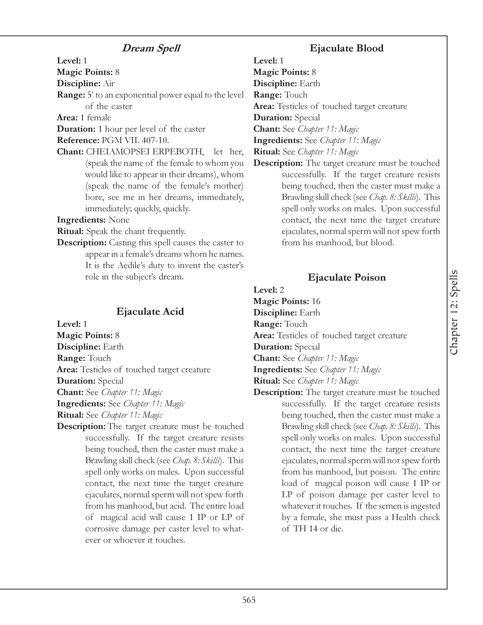 Dream Spell                                            Ejaculate Blood
Level: 1                                                 Level: 1
Magic Points: 8                                          Magic Points: 8
Discipline: Air                                          Discipline: Earth
Range: 5’ to an exponential power equal to the level     Range: Touch
        of the caster                                    Area: Testicles of touched target creature
Area: 1 female                                           Duration: Special
Duration: 1 hour per level of the caster                 Chant: See Chapter 11: Magic
Reference: PGM VII. 407-10.                              Ingredients: See Chapter 11: Magic
Chant: CHEIAMOPSEI ERPEBOTH, let her,                    Ritual: See Chapter 11: Magic
        (speak the name of the female to whom you        Description: The target creature must be touched
        would like to appear in their dreams), whom              successfully. If the target creature resists
        (speak the name of the female’s mother)                  being touched, then the caster must make a
        bore, see me in her dreams, immediately,                 Brawling skill check (see Chap. 8: Skills). This
        immediately; quickly, quickly.                           spell only works on males. Upon successful
Ingredients: None                                                contact, the next time the target creature
Ritual: Speak the chant frequently.                              ejaculates, normal sperm will not spew forth
Description: Casting this spell causes the caster to             from his manhood, but blood.
        appear in a female’s dreams whom he names.
        It is the Aedile’s duty to invent the caster’s




                                                                                                                    Chapter 12: Spells
        role in the subject’s dream.                                     Ejaculate Poison
                                                         Level: 2
                                                         Magic Points: 16
                 Ejaculate Acid                          Discipline: Earth
Level: 1                                                 Range: Touch
Magic Points: 8                                          Area: Testicles of touched target creature
Discipline: Earth                                        Duration: Special
Range: Touch                                             Chant: See Chapter 11: Magic
Area: Testicles of touched target creature               Ingredients: See Chapter 11: Magic
Duration: Special                                        Ritual: See Chapter 11: Magic
Chant: See Chapter 11: Magic                             Description: The target creature must be touched
Ingredients: See Chapter 11: Magic                               successfully. If the target creature resists
Ritual: See Chapter 11: Magic                                    being touched, then the caster must make a
Description: The target creature must be touched                 Brawling skill check (see Chap. 8: Skills). This
        successfully. If the target creature resists             spell only works on males. Upon successful
        being touched, then the caster must make a               contact, the next time the target creature
        Brawling skill check (see Chap. 8: Skills). This         ejaculates, normal sperm will not spew forth
        spell only works on males. Upon successful               from his manhood, but poison. The entire
        contact, the next time the target creature               load of magical poison will cause 1 IP or
        ejaculates, normal sperm will not spew forth             LP of poison damage per caster level to
        from his manhood, but acid. The entire load              whatever it touches. If the semen is ingested
        of magical acid will cause 1 IP or LP of                 by a female, she must pass a Health check
        corrosive damage per caster level to what-               of TH 14 or die.
        ever or whoever it touches.




                                                      565
 
