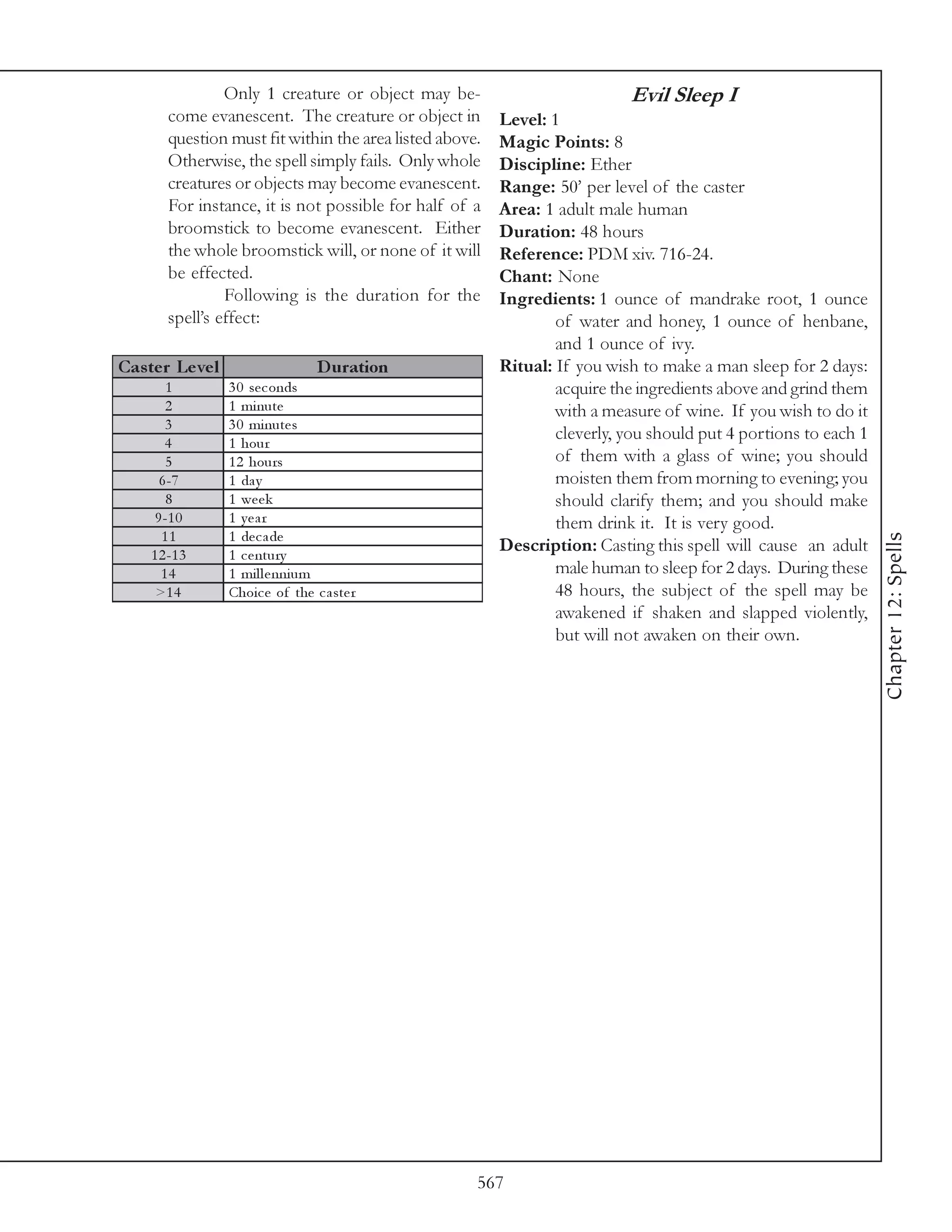Only 1 creature or object may be-                          Evil Sleep I
        come evanescent. The creature or object in        Level: 1
        question must fit within the area listed above.   Magic Points: 8
        Otherwise, the spell simply fails. Only whole     Discipline: Ether
        creatures or objects may become evanescent.       Range: 50’ per level of the caster
        For instance, it is not possible for half of a    Area: 1 adult male human
        broomstick to become evanescent. Either           Duration: 48 hours
        the whole broomstick will, or none of it will     Reference: PDM xiv. 716-24.
        be effected.                                      Chant: None
                 Following is the duration for the        Ingredients: 1 ounce of mandrake root, 1 ounce
        spell’s effect:                                           of water and honey, 1 ounce of henbane,
                                                                  and 1 ounce of ivy.
Cas te r Le ve l                    D uration             Ritual: If you wish to make a man sleep for 2 days:
        1          3 0 se c onds                                  acquire the ingredients above and grind them
        2          1 mi nute                                      with a measure of wine. If you wish to do it
        3          3 0 mi nute s
        4          1 hour
                                                                  cleverly, you should put 4 portions to each 1
        5          1 2 hours                                      of them with a glass of wine; you should
       6 -7        1 da y                                         moisten them from morning to evening; you
        8          1 we e k                                       should clarify them; and you should make
      9 -1 0       1 year                                         them drink it. It is very good.
       11          1 de c a de




                                                                                                                  Chapter 12: Spells
     1 2 -1 3      1 c e ntury
                                                          Description: Casting this spell will cause an adult
       14          1 mi l l e nni um                              male human to sleep for 2 days. During these
      >1 4         Choi c e of the c a ste r                      48 hours, the subject of the spell may be
                                                                  awakened if shaken and slapped violently,
                                                                  but will not awaken on their own.




                                                      567
 