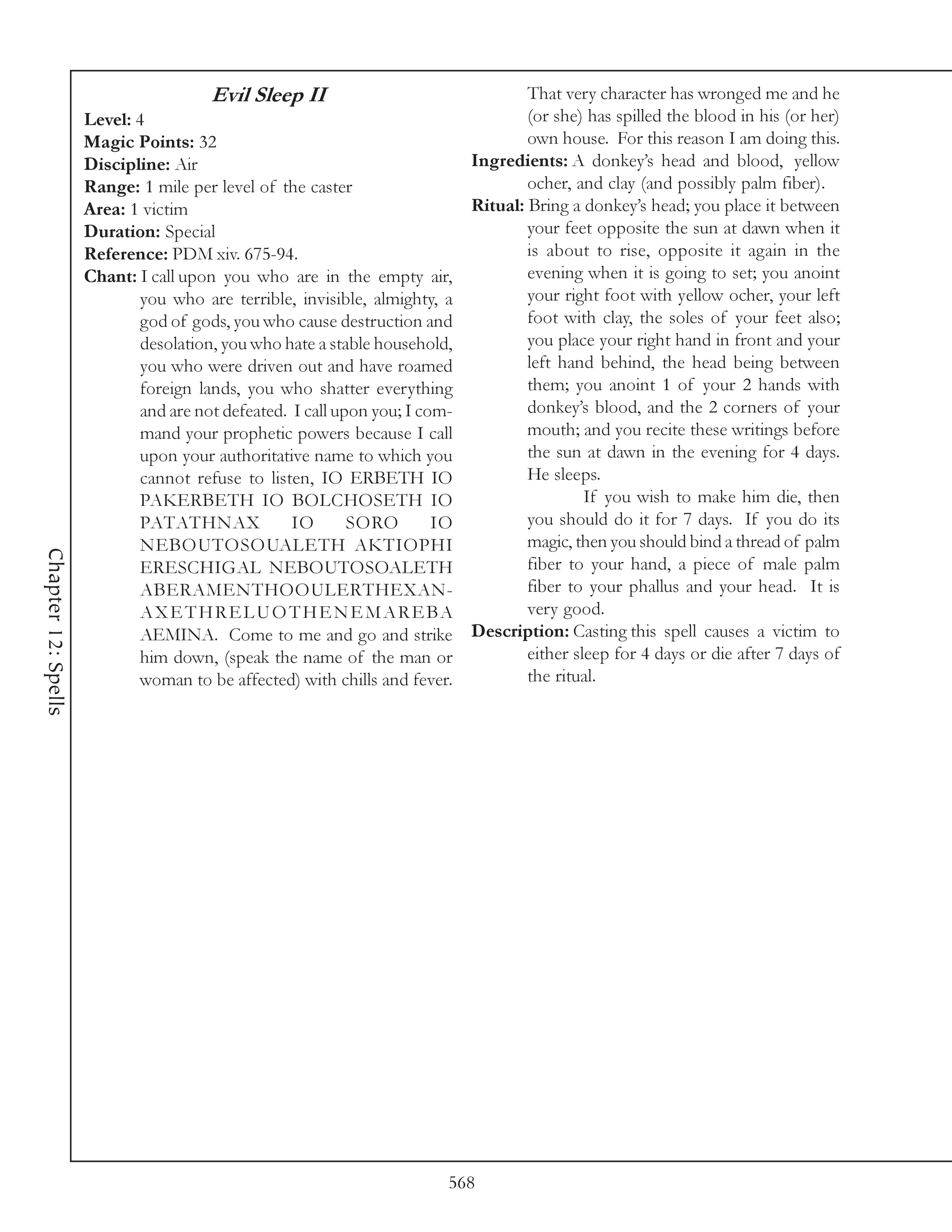 Evil Sleep II                               That very character has wronged me and he
                     Level: 4                                                      (or she) has spilled the blood in his (or her)
                     Magic Points: 32                                              own house. For this reason I am doing this.
                     Discipline: Air                                       Ingredients: A donkey’s head and blood, yellow
                     Range: 1 mile per level of the caster                         ocher, and clay (and possibly palm fiber).
                     Area: 1 victim                                        Ritual: Bring a donkey’s head; you place it between
                     Duration: Special                                             your feet opposite the sun at dawn when it
                     Reference: PDM xiv. 675-94.                                   is about to rise, opposite it again in the
                     Chant: I call upon you who are in the empty air,              evening when it is going to set; you anoint
                             you who are terrible, invisible, almighty, a          your right foot with yellow ocher, your left
                             god of gods, you who cause destruction and            foot with clay, the soles of your feet also;
                             desolation, you who hate a stable household,          you place your right hand in front and your
                             you who were driven out and have roamed               left hand behind, the head being between
                             foreign lands, you who shatter everything             them; you anoint 1 of your 2 hands with
                             and are not defeated. I call upon you; I com-         donkey’s blood, and the 2 corners of your
                             mand your prophetic powers because I call             mouth; and you recite these writings before
                             upon your authoritative name to which you             the sun at dawn in the evening for 4 days.
                             cannot refuse to listen, IO ERBETH IO                 He sleeps.
                             PAKERBETH IO BOLCHOSETH IO                                     If you wish to make him die, then
                             PATATHNAX             IO       SORO        IO         you should do it for 7 days. If you do its
                             NEBOUTOSOUALETH AKTIOPHI                              magic, then you should bind a thread of palm
Chapter 12: Spells




                             ERESCHIGAL NEBOUTOSOALETH                             fiber to your hand, a piece of male palm
                             ABERAMENTHOOULERTHEXAN-                               fiber to your phallus and your head. It is
                             A X E T H R E L U O T H E N E M A R E BA              very good.
                             AEMINA. Come to me and go and strike Description: Casting this spell causes a victim to
                             him down, (speak the name of the man or               either sleep for 4 days or die after 7 days of
                             woman to be affected) with chills and fever.          the ritual.




                                                                         568
 
