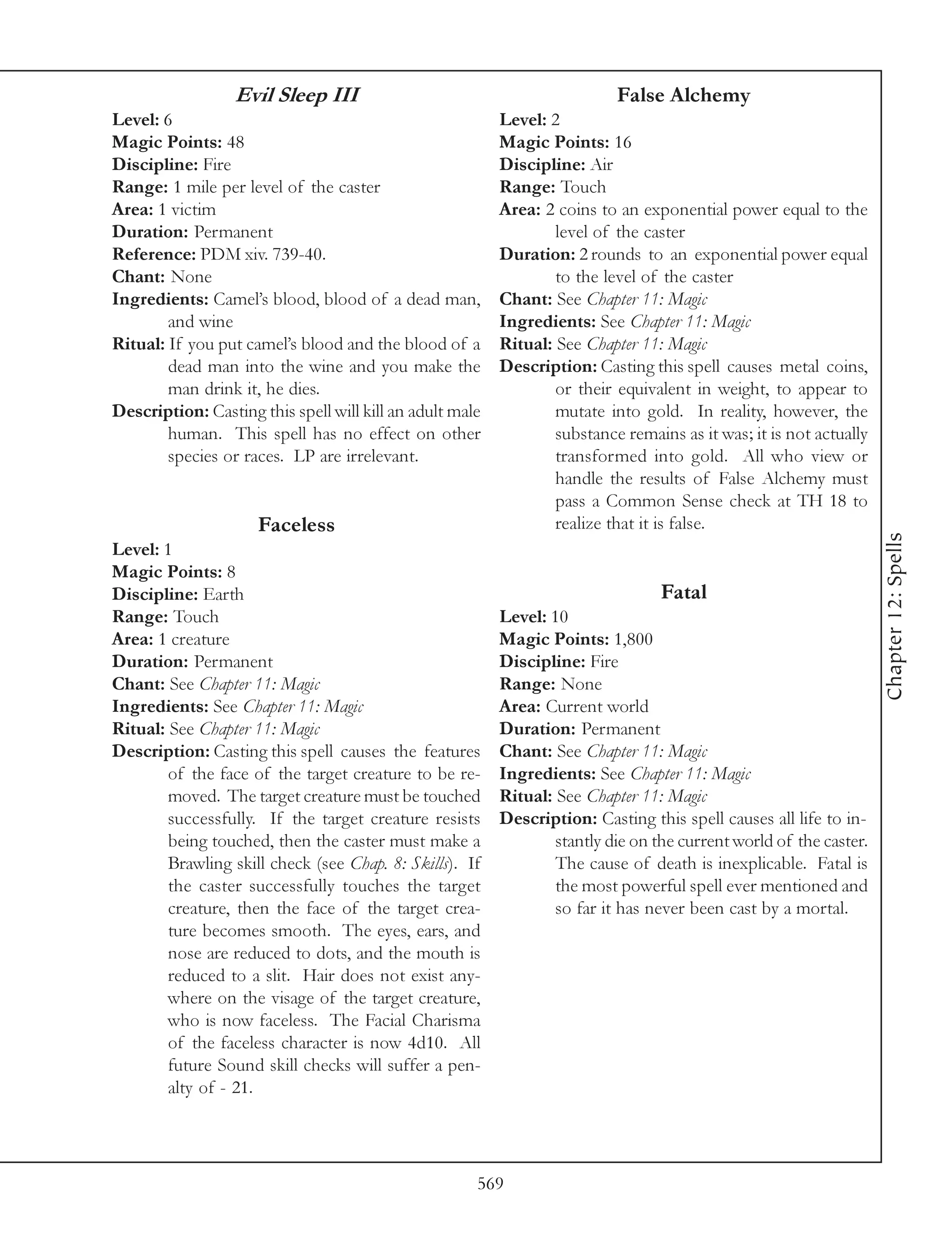 Evil Sleep III                                           False Alchemy
Level: 6                                                  Level: 2
Magic Points: 48                                          Magic Points: 16
Discipline: Fire                                          Discipline: Air
Range: 1 mile per level of the caster                     Range: Touch
Area: 1 victim                                            Area: 2 coins to an exponential power equal to the
Duration: Permanent                                               level of the caster
Reference: PDM xiv. 739-40.                               Duration: 2 rounds to an exponential power equal
Chant: None                                                       to the level of the caster
Ingredients: Camel’s blood, blood of a dead man,          Chant: See Chapter 11: Magic
        and wine                                          Ingredients: See Chapter 11: Magic
Ritual: If you put camel’s blood and the blood of a       Ritual: See Chapter 11: Magic
        dead man into the wine and you make the           Description: Casting this spell causes metal coins,
        man drink it, he dies.                                    or their equivalent in weight, to appear to
Description: Casting this spell will kill an adult male           mutate into gold. In reality, however, the
        human. This spell has no effect on other                  substance remains as it was; it is not actually
        species or races. LP are irrelevant.                      transformed into gold. All who view or
                                                                  handle the results of False Alchemy must
                                                                  pass a Common Sense check at TH 18 to
                     Faceless                                     realize that it is false.




                                                                                                                    Chapter 12: Spells
Level: 1
Magic Points: 8
Discipline: Earth                                                                 Fatal
Range: Touch                                              Level: 10
Area: 1 creature                                          Magic Points: 1,800
Duration: Permanent                                       Discipline: Fire
Chant: See Chapter 11: Magic                              Range: None
Ingredients: See Chapter 11: Magic                        Area: Current world
Ritual: See Chapter 11: Magic                             Duration: Permanent
Description: Casting this spell causes the features       Chant: See Chapter 11: Magic
        of the face of the target creature to be re-      Ingredients: See Chapter 11: Magic
        moved. The target creature must be touched        Ritual: See Chapter 11: Magic
        successfully. If the target creature resists      Description: Casting this spell causes all life to in-
        being touched, then the caster must make a                stantly die on the current world of the caster.
        Brawling skill check (see Chap. 8: Skills). If            The cause of death is inexplicable. Fatal is
        the caster successfully touches the target                the most powerful spell ever mentioned and
        creature, then the face of the target crea-               so far it has never been cast by a mortal.
        ture becomes smooth. The eyes, ears, and
        nose are reduced to dots, and the mouth is
        reduced to a slit. Hair does not exist any-
        where on the visage of the target creature,
        who is now faceless. The Facial Charisma
        of the faceless character is now 4d10. All
        future Sound skill checks will suffer a pen-
        alty of - 21.




                                                      569
 