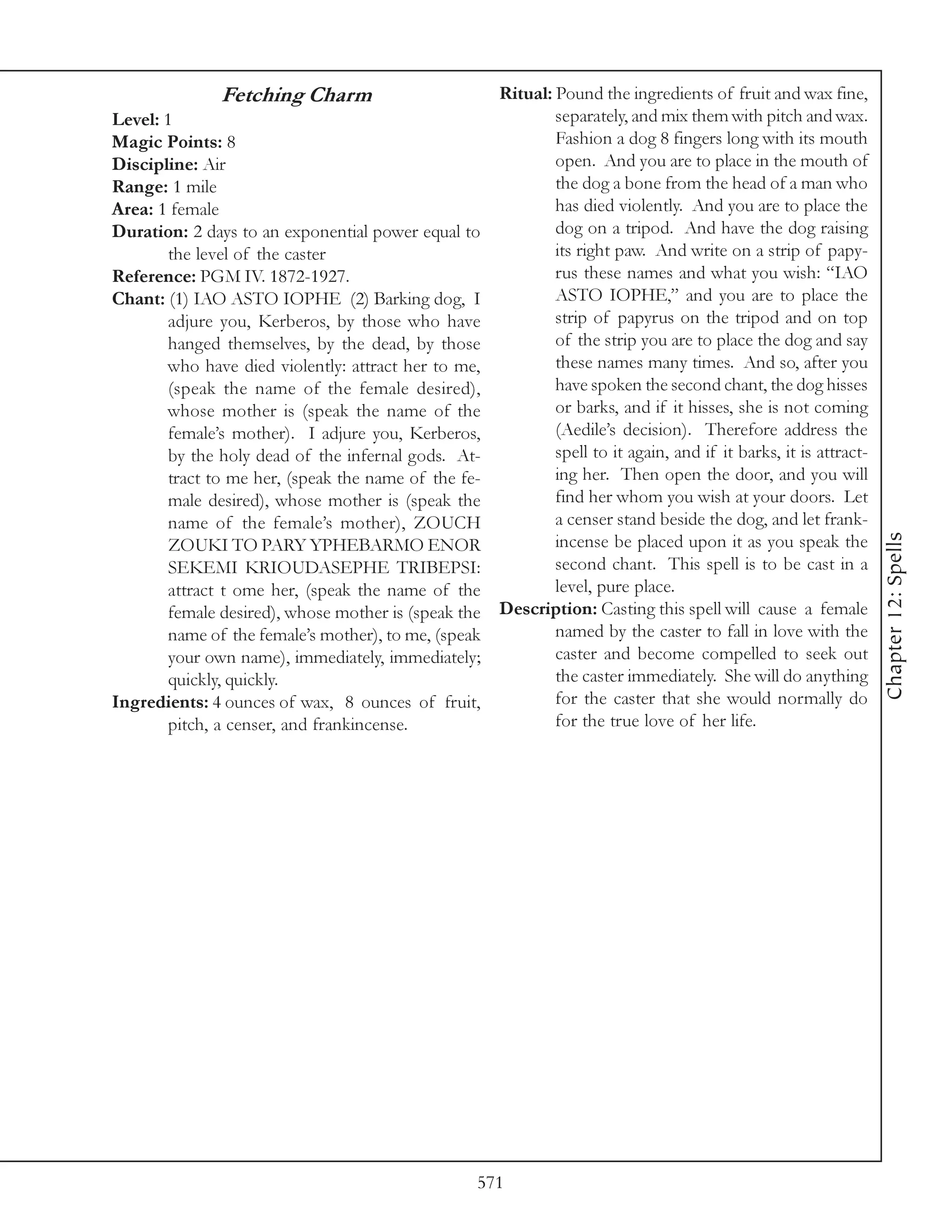 Fetching Charm                         Ritual: Pound the ingredients of fruit and wax fine,
Level: 1                                                      separately, and mix them with pitch and wax.
Magic Points: 8                                               Fashion a dog 8 fingers long with its mouth
Discipline: Air                                               open. And you are to place in the mouth of
Range: 1 mile                                                 the dog a bone from the head of a man who
Area: 1 female                                                has died violently. And you are to place the
Duration: 2 days to an exponential power equal to             dog on a tripod. And have the dog raising
        the level of the caster                               its right paw. And write on a strip of papy-
Reference: PGM IV. 1872-1927.                                 rus these names and what you wish: “IAO
Chant: (1) IAO ASTO IOPHE (2) Barking dog, I                  ASTO IOPHE,” and you are to place the
        adjure you, Kerberos, by those who have               strip of papyrus on the tripod and on top
        hanged themselves, by the dead, by those              of the strip you are to place the dog and say
        who have died violently: attract her to me,           these names many times. And so, after you
        (speak the name of the female desired),               have spoken the second chant, the dog hisses
        whose mother is (speak the name of the                or barks, and if it hisses, she is not coming
        female’s mother). I adjure you, Kerberos,             (Aedile’s decision). Therefore address the
        by the holy dead of the infernal gods. At-            spell to it again, and if it barks, it is attract-
        tract to me her, (speak the name of the fe-           ing her. Then open the door, and you will
        male desired), whose mother is (speak the             find her whom you wish at your doors. Let
        name of the female’s mother), ZOUCH                   a censer stand beside the dog, and let frank-




                                                                                                                   Chapter 12: Spells
        ZOUKI TO PARY YPHEBARMO ENOR                          incense be placed upon it as you speak the
        SEKEMI KRIOUDASEPHE TRIBEPSI:                         second chant. This spell is to be cast in a
        attract t ome her, (speak the name of the             level, pure place.
        female desired), whose mother is (speak the   Description: Casting this spell will cause a female
        name of the female’s mother), to me, (speak           named by the caster to fall in love with the
        your own name), immediately, immediately;             caster and become compelled to seek out
        quickly, quickly.                                     the caster immediately. She will do anything
Ingredients: 4 ounces of wax, 8 ounces of fruit,              for the caster that she would normally do
        pitch, a censer, and frankincense.                    for the true love of her life.




                                                  571
 